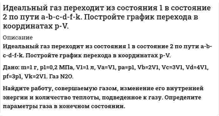      
          Описание
           Идеальный газ переходит из состояния 1 в состояние 2 по пути a-b-c-f-f-k. Постройте график перехода в координатах p-V. Найдите работу, совершаемую газом, изменение его внутренней энергии и количество теплоты, подведенное к газу. Определите параметры газа в конечном состоянии. (m= г, р1=0,2 МПа, V1=1 л, ра=2р1, Va=V1, Vb=2V1, pc=3p1, Vd=2,5V1, Vf=3V1, pk=p1)  
            
            
            Идеальный газ переходит из состояния 1 в состояние 2 по пути a-b-c-f-f-k. Постройте график перехода в координатах p-V. Идеальный газ совершает замкнутый цикл состоящий из трех процессов изохорный 1-2, изотермический 2-3 и изобарный 3-1, идущий по часовой стрелке. Значения давления р1=10^5 Па, V1=3 л, р2=3*10^5 Па, газ N2. Найти термический к.п.д. цикла.Идеальный газ совершает цикл a-b-c-d-a, состоящий из чередующихся процессов. Постройте цикл в координатах p-V и определите для одного из процессов величину,Идеальный газ совершает цикл a-b-c-d-a, состоящий из чередующихся процессов. Постройте цикл в координатах p-V и определите для одного из процессов величину, указанную в последнем столбце таблицеИдеальный газ совершает цикл a-b-c-d-a, состоящий из чередующихся процессов. Постройте цикл в координатах p-V и определите для одного из процессов величину, указанную в последнем столбце таблице. Идеальный газ совершает цикл a-b-c-d-a, состоящий из чередующихся процессов. Постройте цикл в координатах p-V и определите для одного из процессов величину, указанную в последнем столбце таблице (Ac-d). Идеальный газ, совершающий цикл карно, 1/4 количечства теплоты полученного от нагревателя, отдает холодильнику. Температура холодильника равна 290 К. Определить температуру нагревателя.Игра тетрис на С#Идеальная тепловая машина работает по циклу Карно.Идеальный газ (ν=2 моль) сначала изобарно нагрели так, что его объем увеличился в n_1=2 раза, а затеИдеальный газ массой 1 кг совершает прямой термодинамический цикл, состоящий из последовательных термодинамических процессов. Вариант 49Идеальный газ массой 1 кг совершает прямой термодинамический цикл, состоящий из последовательных термодинамических процессов. Вариант 52Идеальный газ переходит из состояния 1 в состояние 2 по путИдеальный газ переходит из состояния 1 в состояние 2 по пути a-b-c-d-f-k. Постройте график перехода в координатах p-V.