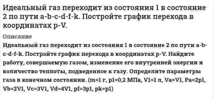      
          Описание
           Идеальный газ переходит из состояния 1 в состояние 2 по пути a-b-c-d-f-k. Постройте график перехода в координатах p-V.  Дано: m=1 г, р1=0,2 МПа, V1=1 л, Va=V1, pa=p1, Vb=2V1, Vc=3V1, Vd=4V1, pf=3p1, Vk=2V1. Газ N2O. Найдите работу, совершаемую газом, изменение его внутренней энергии и количество теплоты, подведенное к газу. Определите параметры газа в конечном состоянии.  
            
            
            Идеальный газ переходит из состояния 1 в состояние 2 по пути a-b-c-d-f-k. Постройте график перехода в координатах p-V. Идеальный газ переходит из состояния 1 в состояние 2 по пути a-b-c-f-f-k. Постройте график перехода в координатах p-V. Идеальный газ совершает замкнутый цикл состоящий из трех процессов изохорный 1-2, изотермический 2-3 и изобарный 3-1, идущий по часовой стрелке. Значения давления р1=10^5 Па, V1=3 л, р2=3*10^5 Па, газ N2. Найти термический к.п.д. цикла.Идеальный газ совершает цикл a-b-c-d-a, состоящий из чередующихся процессов. Постройте цикл в координатах p-V и определите для одного из процессов величину,Идеальный газ совершает цикл a-b-c-d-a, состоящий из чередующихся процессов. Постройте цикл в координатах p-V и определите для одного из процессов величину, указанную в последнем столбце таблицеИдеальный газ совершает цикл a-b-c-d-a, состоящий из чередующихся процессов. Постройте цикл в координатах p-V и определите для одного из процессов величину, указанную в последнем столбце таблице. Идеальный газ совершает цикл a-b-c-d-a, состоящий из чередующихся процессов. Постройте цикл в координатах p-V и определите для одного из процессов величину, указанную в последнем столбце таблице (Ac-d). Игра Морской Бой С#Игра тетрис на С#Идеальная тепловая машина работает по циклу Карно.Идеальный газ (ν=2 моль) сначала изобарно нагрели так, что его объем увеличился в n_1=2 раза, а затеИдеальный газ массой 1 кг совершает прямой термодинамический цикл, состоящий из последовательных термодинамических процессов. Вариант 49Идеальный газ массой 1 кг совершает прямой термодинамический цикл, состоящий из последовательных термодинамических процессов. Вариант 52Идеальный газ переходит из состояния 1 в состояние 2 по пут