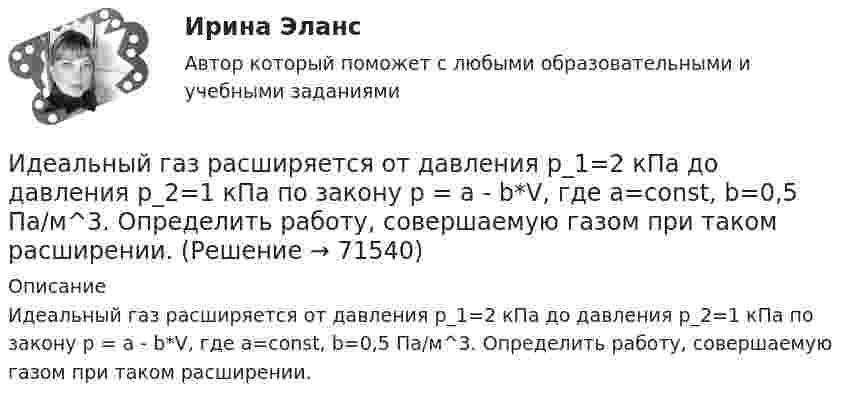      
            Описание
            Идеальный газ расширяется от давления p_1=2 кПа до давления p_2=1 кПа по закону p = a - b*V, где a=const, b=0,5 Па/м^3. Определить работу, совершаемую газом при таком расширении.   
            
            
            Идеальный газ находится при нормальных условиях в закрытом сосуде. Найдите концентрацию молекул газа.Идеальный газ расширяется от давления p_1=2 кПа до давления p_2=1 кПа по закону p = a - b*V, где a=const, b=0,5 Па/м^3. Определить работу, совершаемую газом при таком расширении.Идеальный газ расширяется по закону: pV^2=const, и его объем увеличивается в n=3 раза. Найти первоначальную температуру T_1, если после расширения его температура T_2=100 К.Идеальный газ совершает круговой процесс, состоящий из двух изотерм и двух изобар. Изотермические процессы протекают при температурах T1 и T2 (T1 > T2), изобарические – при давлениях p1 и p2 (p2 в «e» раз больше p1). Идеальный газ совершает прямой цикл Карно. Температура нагревателя T1 n=3,5 раза выше температуры холодильника T2. Нагреватель передал газу Q =14 кДж теплоты. Какую работу совершил газ?Идеальный газ совершает прямой цикл Карно. Температура нагревателя T1, в n раз выше температуры холодильника T2. Нагреватель передал газу Q Дж теплоты. Какую работу совершил газ?  n = 3,8, Q = 12 кДж.Идеальный газ совершает циклический процесс 1-2-3-1, как показано на рисунке, где процессы 1-2 – изобарический, 2-3 – изохорический, а 3-1 – адиабатический. Площадь S2 фигуры 1-2-3 соответствует 10 Дж. На участке 3-1 внутренняя энергия газа Идеальная холодильная машина работает по обратному циклу Карно. При этом она забирает тепло от тела с температурой -10 °С и передаёт его телу с температурой 17 °C, совершая за один цикл работу 3,7·104 Дж. Найти:Идеальная холодильная машина, работающая по обратному циклу Карно, берёт теплоту от холодильника с водой при температуре 0 °C и передаёт кипятильнику с водой при температуре 100 °C. Определить массу воды,Идеальное динамическое равновесие в модели Харрода наблюдается при:Идеальный 2-атомный газ совершает процесс 1-2-3 (рис.), где T1 = 390 К, а T2 = 776 К. Количества вещества – 5,1 моль. На участке 2-3 к газу подводят 43 кДж теплоты. Найдите отношение полного подведённого к газуИдеальный газ, занимающий объём 0,39 м3 при давлении 155 кПа, изотермически расширяется до десятикратного объёма, затем изохорически нагревается так, что в конечном состоянии его давление равно первоначальному.Идеальный газ, занимающий объем V_1 при давлении p_1 и температуре T_1=300 К, расширился изотермически до объема V_2=2 л. Затем давление газа было уменьшено изохорически в k=2 раза. Далее газ расширился при постоянном давлении до объема V_4=4 л. ПроцИдеальный газ массой m из состояния 1 с параметрами p1, V1, T1 (давление, объём и температура) переходит в состояние 2 так, что давление меняется в n = p2/p1 раз. Найти:  1) температуру T2 и объём V2 газа в состоянии 2;
