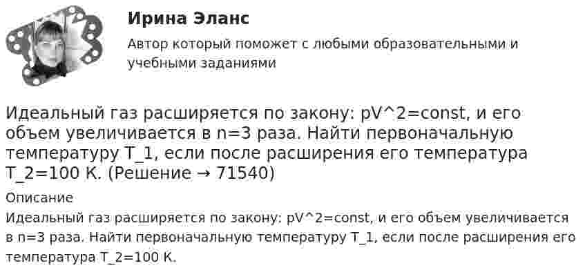      
            Описание
            Идеальный газ расширяется по закону: pV^2=const, и его объем увеличивается в n=3 раза. Найти первоначальную температуру T_1, если после расширения его температура T_2=100 К.   
            
            
            Идеальный газ расширяется от давления p_1=2 кПа до давления p_2=1 кПа по закону p = a - b*V, где a=const, b=0,5 Па/м^3. Определить работу, совершаемую газом при таком расширении.Идеальный газ расширяется по закону: pV^2=const, и его объем увеличивается в n=3 раза. Найти первоначальную температуру T_1, если после расширения его температура T_2=100 К.Идеальный газ совершает круговой процесс, состоящий из двух изотерм и двух изобар. Изотермические процессы протекают при температурах T1 и T2 (T1 > T2), изобарические – при давлениях p1 и p2 (p2 в «e» раз больше p1). Идеальный газ совершает прямой цикл Карно. Температура нагревателя T1 n=3,5 раза выше температуры холодильника T2. Нагреватель передал газу Q =14 кДж теплоты. Какую работу совершил газ?Идеальный газ совершает прямой цикл Карно. Температура нагревателя T1, в n раз выше температуры холодильника T2. Нагреватель передал газу Q Дж теплоты. Какую работу совершил газ?  n = 3,8, Q = 12 кДж.Идеальный газ совершает циклический процесс 1-2-3-1, как показано на рисунке, где процессы 1-2 – изобарический, 2-3 – изохорический, а 3-1 – адиабатический. Площадь S2 фигуры 1-2-3 соответствует 10 Дж. На участке 3-1 внутренняя энергия газа Идеальный газ совершает цикл Карно.  2/3 количества теплоты, полученной от нагревателя, передается холодильнику. Температура холодильника 320 К. Определить температуру нагревателяИдеальная холодильная машина, работающая по обратному циклу Карно, берёт теплоту от холодильника с водой при температуре 0 °C и передаёт кипятильнику с водой при температуре 100 °C. Определить массу воды,Идеальное динамическое равновесие в модели Харрода наблюдается при:Идеальный 2-атомный газ совершает процесс 1-2-3 (рис.), где T1 = 390 К, а T2 = 776 К. Количества вещества – 5,1 моль. На участке 2-3 к газу подводят 43 кДж теплоты. Найдите отношение полного подведённого к газуИдеальный газ, занимающий объём 0,39 м3 при давлении 155 кПа, изотермически расширяется до десятикратного объёма, затем изохорически нагревается так, что в конечном состоянии его давление равно первоначальному.Идеальный газ, занимающий объем V_1 при давлении p_1 и температуре T_1=300 К, расширился изотермически до объема V_2=2 л. Затем давление газа было уменьшено изохорически в k=2 раза. Далее газ расширился при постоянном давлении до объема V_4=4 л. ПроцИдеальный газ массой m из состояния 1 с параметрами p1, V1, T1 (давление, объём и температура) переходит в состояние 2 так, что давление меняется в n = p2/p1 раз. Найти:  1) температуру T2 и объём V2 газа в состоянии 2;Идеальный газ находится в сосуде под давлением p при температуре T. Найти:  1) плотность газа ρ;  2) среднюю арифметическую скорость молекул газа ;