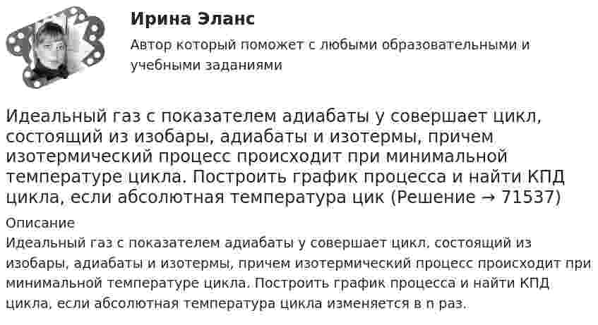      
            Описание
            Идеальный газ с показателем адиабаты y совершает цикл, состоящий из изобары, адиабаты и изотермы, причем изотермический процесс происходит при минимальной температуре цикла. Построить график процесса и найти КПД цикла, если абсолютная температура цикла изменяется в n раз.   
            
            
            Идеальный газ совершил цикл Карно, причём 2/3 количества теплоты, полученного от нагревателя, отдаётся холодильнику. Температура холодильника 280 К. Определить температуру нагревателя.  420 КИдеальный газ с показателем адиабаты y совершает цикл, состоящий из изобары, адиабаты и изотермы, причем изотермический процесс происходит при минимальной температуре цикла. Построить график процесса и найти КПД цикла, если абсолютная температура цикИдеальный двухатомный газ, занимавший объём 1 л под давлением 0,1 МПа, вначале адиабатически сжали, а затем изохорически охладили до первоначальной темпе-ратуры. При этом его давление стало 0,2 МПа.Идеальный двухатомный газ находится в закрытом сосуде объёмом 2 л под давлением 100 кПа. Какое количество теплоты надо сообщить газу, чтобы увеличить давление вдвое?Идеальный двухатомный газ совершает цикл Карно, график которого изображён на рисунке. Объёмы газа в состояниях 2 и 3 соответственно равны V2 = 12 л и V3 = 16 л. Найти термический КПД цикла h.Идеальный двухатомный газ совершает цикл Карно. Объём газа в конце изотермического расширения V2 и объём газа в конце адиабатического расширения V3 соответственно равны 12 л и 16 л. Найти термический кпд цикла.Идеальный двухатомный газ совершает цикл Карно. Объемы в начале и в конце адиабатического расширения равны соответственно 12 и 16 л. Определить КПД цикла.Идеальный газ, совершающий прямой цикл Карно, получив от нагревателя Q Дж теплоты, совершил работу A. Во сколько раз температура нагревателя T1 выше температуры холодильника T2?  A = 3,1 кДж, Q = 11 кДж.Идеальный газ, совершающий прямой цикл Карно, получив от нагревателя Q Дж теплоты, совершил работу A. Во сколько раз температура нагревателя T1 выше температуры холодильника T2?  A = 3,3 кДж, Q = 11 кДж.Идеальный газ, совершающий прямой цикл Карно, получив от нагревателя Q Дж теплоты, совершил работу A. Во сколько раз температура нагревателя T1 выше температуры холодильника T2?  A = 3,4 кДж, Q = 11 кДж.Идеальный газ, совершающий прямой цикл Карно, получив от нагревателя Q Дж теплоты, совершил работу A. Во сколько раз температура нагревателя T1 выше температуры холодильника T2?  A = 3,7 кДж, Q = 11 кДж.Идеальный газ, совершающий цикл Карно, 2/3 количества теплоты, полученного от нагревателя, отдаёт охладителю. Температура охладителя равна 280 К. Определить температуру нагревателя.Идеальный газ, совершающий цикл Карно, отдал охладителю количество теплоты Q2 = 14 кДж. Определить температуру T1 нагревателя, если при температуре охладителя T2 = 280 К работа цикла A = 6 кДж.Идеальный газ, совершающий цикл Карно, получив от нагревателя количество теплоты Q1 = 4,2 кДж, совершил работу A = 590 Дж. Найти термический КПД h этого цикла. Во сколько раз температура T1 нагревателя больше температуры T2 охладителя?