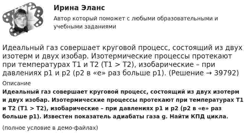     
          Описание
          Идеальный газ совершает круговой процесс, состоящий из двух изотерм и двух изобар. Изотермические процессы протекают при температурах T1 и T2 (T1 > T2), изобарические – при давлениях p1 и p2 (p2 в «e» раз больше p1). Известен показатель адиабаты газа g. Найти КПД цикла.(полное условие в демо-файлах)  
            
            
            Идеальный газ расширяется по закону: pV^2=const, и его объем увеличивается в n=3 раза. Найти первоначальную температуру T_1, если после расширения его температура T_2=100 К.Идеальный газ совершает круговой процесс, состоящий из двух изотерм и двух изобар. Изотермические процессы протекают при температурах T1 и T2 (T1 > T2), изобарические – при давлениях p1 и p2 (p2 в «e» раз больше p1). Идеальный газ совершает прямой цикл Карно. Температура нагревателя T1 n=3,5 раза выше температуры холодильника T2. Нагреватель передал газу Q =14 кДж теплоты. Какую работу совершил газ?Идеальный газ совершает прямой цикл Карно. Температура нагревателя T1, в n раз выше температуры холодильника T2. Нагреватель передал газу Q Дж теплоты. Какую работу совершил газ?  n = 3,8, Q = 12 кДж.Идеальный газ совершает циклический процесс 1-2-3-1, как показано на рисунке, где процессы 1-2 – изобарический, 2-3 – изохорический, а 3-1 – адиабатический. Площадь S2 фигуры 1-2-3 соответствует 10 Дж. На участке 3-1 внутренняя энергия газа Идеальный газ совершает цикл Карно.  2/3 количества теплоты, полученной от нагревателя, передается холодильнику. Температура холодильника 320 К. Определить температуру нагревателяИдеальный газ совершает цикл Карно. Газ получил от нагревателя количество теплоты 5,5 кДж и совершил работу 1,1 кДж. Определите:Идеальное динамическое равновесие в модели Харрода наблюдается при:Идеальный 2-атомный газ совершает процесс 1-2-3 (рис.), где T1 = 390 К, а T2 = 776 К. Количества вещества – 5,1 моль. На участке 2-3 к газу подводят 43 кДж теплоты. Найдите отношение полного подведённого к газуИдеальный газ, занимающий объём 0,39 м3 при давлении 155 кПа, изотермически расширяется до десятикратного объёма, затем изохорически нагревается так, что в конечном состоянии его давление равно первоначальному.Идеальный газ, занимающий объем V_1 при давлении p_1 и температуре T_1=300 К, расширился изотермически до объема V_2=2 л. Затем давление газа было уменьшено изохорически в k=2 раза. Далее газ расширился при постоянном давлении до объема V_4=4 л. ПроцИдеальный газ массой m из состояния 1 с параметрами p1, V1, T1 (давление, объём и температура) переходит в состояние 2 так, что давление меняется в n = p2/p1 раз. Найти:  1) температуру T2 и объём V2 газа в состоянии 2;Идеальный газ находится в сосуде под давлением p при температуре T. Найти:  1) плотность газа ρ;  2) среднюю арифметическую скорость молекул газа ;Идеальный газ находится при нормальных условиях в закрытом сосуде. Найдите концентрацию молекул газа.