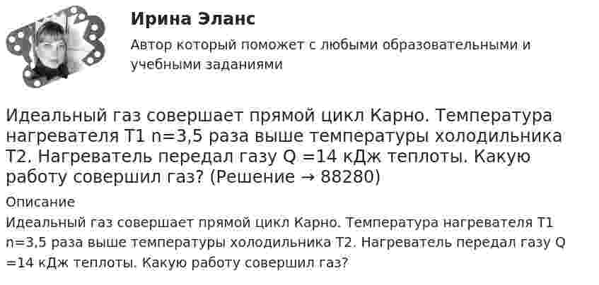     
            Описание
            Идеальный газ совершает прямой цикл Карно. Температура нагревателя T1 n=3,5 раза выше температуры холодильника T2. Нагреватель передал газу Q =14 кДж теплоты. Какую работу совершил газ?   
            
            
            Идеальный газ совершает круговой процесс, состоящий из двух изотерм и двух изобар. Изотермические процессы протекают при температурах T1 и T2 (T1 > T2), изобарические – при давлениях p1 и p2 (p2 в «e» раз больше p1). Идеальный газ совершает прямой цикл Карно. Температура нагревателя T1 n=3,5 раза выше температуры холодильника T2. Нагреватель передал газу Q =14 кДж теплоты. Какую работу совершил газ?Идеальный газ совершает прямой цикл Карно. Температура нагревателя T1, в n раз выше температуры холодильника T2. Нагреватель передал газу Q Дж теплоты. Какую работу совершил газ?  n = 3,8, Q = 12 кДж.Идеальный газ совершает циклический процесс 1-2-3-1, как показано на рисунке, где процессы 1-2 – изобарический, 2-3 – изохорический, а 3-1 – адиабатический. Площадь S2 фигуры 1-2-3 соответствует 10 Дж. На участке 3-1 внутренняя энергия газа Идеальный газ совершает цикл Карно.  2/3 количества теплоты, полученной от нагревателя, передается холодильнику. Температура холодильника 320 К. Определить температуру нагревателяИдеальный газ совершает цикл Карно. Газ получил от нагревателя количество теплоты 5,5 кДж и совершил работу 1,1 кДж. Определите:Идеальный газ совершает цикл Карно при температурах теплоприемника T2 = 290 К и теплоотдатчика T1 = 400 К. Во сколько раз увеличится коэффициент полезного действия  цикла, если температура теплоотдатчика возрастет до = 600 К?Идеальный 2-атомный газ совершает процесс 1-2-3 (рис.), где T1 = 390 К, а T2 = 776 К. Количества вещества – 5,1 моль. На участке 2-3 к газу подводят 43 кДж теплоты. Найдите отношение полного подведённого к газуИдеальный газ, занимающий объём 0,39 м3 при давлении 155 кПа, изотермически расширяется до десятикратного объёма, затем изохорически нагревается так, что в конечном состоянии его давление равно первоначальному.Идеальный газ, занимающий объем V_1 при давлении p_1 и температуре T_1=300 К, расширился изотермически до объема V_2=2 л. Затем давление газа было уменьшено изохорически в k=2 раза. Далее газ расширился при постоянном давлении до объема V_4=4 л. ПроцИдеальный газ массой m из состояния 1 с параметрами p1, V1, T1 (давление, объём и температура) переходит в состояние 2 так, что давление меняется в n = p2/p1 раз. Найти:  1) температуру T2 и объём V2 газа в состоянии 2;Идеальный газ находится в сосуде под давлением p при температуре T. Найти:  1) плотность газа ρ;  2) среднюю арифметическую скорость молекул газа ;Идеальный газ находится при нормальных условиях в закрытом сосуде. Найдите концентрацию молекул газа.Идеальный газ расширяется от давления p_1=2 кПа до давления p_2=1 кПа по закону p = a - b*V, где a=const, b=0,5 Па/м^3. Определить работу, совершаемую газом при таком расширении.