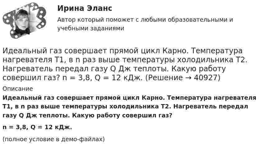     
          Описание
          Идеальный газ совершает прямой цикл Карно. Температура нагревателя T1, в n раз выше температуры холодильника T2. Нагреватель передал газу Q Дж теплоты. Какую работу совершил газ?n = 3,8, Q = 12 кДж.(полное условие в демо-файлах)  
            
            
            Идеальный газ совершает прямой цикл Карно. Температура нагревателя T1 n=3,5 раза выше температуры холодильника T2. Нагреватель передал газу Q =14 кДж теплоты. Какую работу совершил газ?Идеальный газ совершает прямой цикл Карно. Температура нагревателя T1, в n раз выше температуры холодильника T2. Нагреватель передал газу Q Дж теплоты. Какую работу совершил газ?  n = 3,8, Q = 12 кДж.Идеальный газ совершает циклический процесс 1-2-3-1, как показано на рисунке, где процессы 1-2 – изобарический, 2-3 – изохорический, а 3-1 – адиабатический. Площадь S2 фигуры 1-2-3 соответствует 10 Дж. На участке 3-1 внутренняя энергия газа Идеальный газ совершает цикл Карно.  2/3 количества теплоты, полученной от нагревателя, передается холодильнику. Температура холодильника 320 К. Определить температуру нагревателяИдеальный газ совершает цикл Карно. Газ получил от нагревателя количество теплоты 5,5 кДж и совершил работу 1,1 кДж. Определите:Идеальный газ совершает цикл Карно при температурах теплоприемника T2 = 290 К и теплоотдатчика T1 = 400 К. Во сколько раз увеличится коэффициент полезного действия  цикла, если температура теплоотдатчика возрастет до = 600 К?Идеальный газ совершает цикл Карно при температурах теплоприёмника T2 = 290 К и теплоотдатчика T1 = 400 К. Во сколько раз увеличится КПД цикла, если температура теплоотдатчика возрастёт до T`1 = 600 К?Идеальный газ, занимающий объём 0,39 м3 при давлении 155 кПа, изотермически расширяется до десятикратного объёма, затем изохорически нагревается так, что в конечном состоянии его давление равно первоначальному.Идеальный газ, занимающий объем V_1 при давлении p_1 и температуре T_1=300 К, расширился изотермически до объема V_2=2 л. Затем давление газа было уменьшено изохорически в k=2 раза. Далее газ расширился при постоянном давлении до объема V_4=4 л. ПроцИдеальный газ массой m из состояния 1 с параметрами p1, V1, T1 (давление, объём и температура) переходит в состояние 2 так, что давление меняется в n = p2/p1 раз. Найти:  1) температуру T2 и объём V2 газа в состоянии 2;Идеальный газ находится в сосуде под давлением p при температуре T. Найти:  1) плотность газа ρ;  2) среднюю арифметическую скорость молекул газа ;Идеальный газ находится при нормальных условиях в закрытом сосуде. Найдите концентрацию молекул газа.Идеальный газ расширяется от давления p_1=2 кПа до давления p_2=1 кПа по закону p = a - b*V, где a=const, b=0,5 Па/м^3. Определить работу, совершаемую газом при таком расширении.Идеальный газ расширяется по закону: pV^2=const, и его объем увеличивается в n=3 раза. Найти первоначальную температуру T_1, если после расширения его температура T_2=100 К.