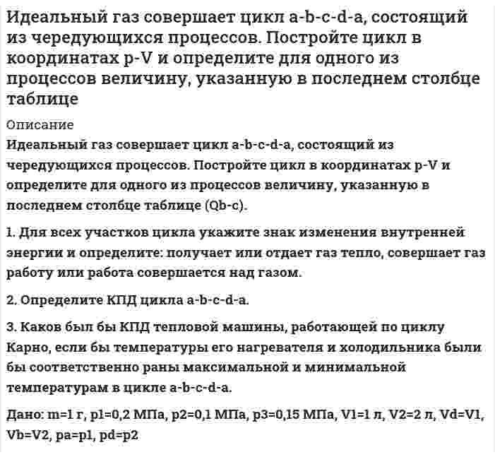      
          Описание
           Идеальный газ совершает цикл a-b-c-d-a, состоящий из чередующихся процессов. Постройте цикл в координатах p-V и определите для одного из процессов величину, указанную в последнем столбце таблице (А(b-c)).  1. Для всех участков цикла укажите знак изменения внутренней энергии и определите: получает или отдает газ тепло, совершает газ работу или работа совершается над газом. 2. Определите КПД цикла a-b-c-d-a. 3. Каков был бы КПД тепловой машины, работающей по циклу Карно, если бы температуры его нагревателя и холодильника были бы соответственно раны максимальной и минимальной температурам в цикле a-b-c-d-a.(m=1 г, р1=0,2 МПа, р2=0,1 МПа, р3=0,15 МПа, V1=1 л, V2=2 л)   
            
            
            Идеальный газ совершает цикл a-b-c-d-a, состоящий из чередующихся процессов. Постройте цикл в координатах p-V и определите для одного из процессов величину, указанную в последнем столбце таблице. Идеальный газ совершает цикл a-b-c-d-a, состоящий из чередующихся процессов. Постройте цикл в координатах p-V и определите для одного из процессов величину, указанную в последнем столбце таблице (Ac-d). Идеальный газ, совершающий цикл карно, 1/4 количечства теплоты полученного от нагревателя, отдает холодильнику. Температура холодильника равна 290 К. Определить температуру нагревателя.ИДЗ 1 17вариантИДЗ 2 17 вариантИДЗ 5 Вариант 15ИДЗ №1 Электростатика 3 вариантИдеальный газ массой 1 кг совершает прямой термодинамический цикл, состоящий из последовательных термодинамических процессов. Вариант 52Идеальный газ переходит из состояния 1 в состояние 2 по путИдеальный газ переходит из состояния 1 в состояние 2 по пути a-b-c-d-f-k. Постройте график перехода в координатах p-V.Идеальный газ переходит из состояния 1 в состояние 2 по пути a-b-c-d-f-k. Постройте график перехода в координатах p-V. Идеальный газ переходит из состояния 1 в состояние 2 по пути a-b-c-f-f-k. Постройте график перехода в координатах p-V. Идеальный газ совершает замкнутый цикл состоящий из трех процессов изохорный 1-2, изотермический 2-3 и изобарный 3-1, идущий по часовой стрелке. Значения давления р1=10^5 Па, V1=3 л, р2=3*10^5 Па, газ N2. Найти термический к.п.д. цикла.Идеальный газ совершает цикл a-b-c-d-a, состоящий из чередующихся процессов. Постройте цикл в координатах p-V и определите для одного из процессов величину,
