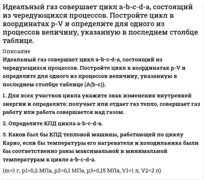      
          Описание
           Идеальный газ совершает цикл a-b-c-d-a, состоящий из чередующихся процессов. Постройте цикл в координатах p-V и определите для одного из процессов величину, указанную в последнем столбце таблице (Ac-d).  1. Для всех участков цикла укажите знак изменения внутренней энергии и определите: получает или отдает газ тепло, совершает газ работу или работа совершается над газом. 2. Определите КПД цикла a-b-c-d-a. 3. Каков был бы КПД тепловой машины, работающей по циклу Карно, если бы температуры его нагревателя и холодильника были бы соответственно раны максимальной и минимальной температурам в цикле a-b-c-d-a. (a-b T=const), (b-c V=const), (c-d Q=0), (d-a V=const).  m=1г, р1=0,2 МПа, р2=0,1 МПа, р3=0,15 МПа, V1=1 л, V2=2 л.  
            
            
            Идеальный газ совершает цикл a-b-c-d-a, состоящий из чередующихся процессов. Постройте цикл в координатах p-V и определите для одного из процессов величину, указанную в последнем столбце таблице (Ac-d). Идеальный газ, совершающий цикл карно, 1/4 количечства теплоты полученного от нагревателя, отдает холодильнику. Температура холодильника равна 290 К. Определить температуру нагревателя.ИДЗ 1 17вариантИДЗ 2 17 вариантИДЗ 5 Вариант 15ИДЗ №1 Электростатика 3 вариантИДЗ «МКТ. Термодинамика» Вариант 4Идеальный газ переходит из состояния 1 в состояние 2 по путИдеальный газ переходит из состояния 1 в состояние 2 по пути a-b-c-d-f-k. Постройте график перехода в координатах p-V.Идеальный газ переходит из состояния 1 в состояние 2 по пути a-b-c-d-f-k. Постройте график перехода в координатах p-V. Идеальный газ переходит из состояния 1 в состояние 2 по пути a-b-c-f-f-k. Постройте график перехода в координатах p-V. Идеальный газ совершает замкнутый цикл состоящий из трех процессов изохорный 1-2, изотермический 2-3 и изобарный 3-1, идущий по часовой стрелке. Значения давления р1=10^5 Па, V1=3 л, р2=3*10^5 Па, газ N2. Найти термический к.п.д. цикла.Идеальный газ совершает цикл a-b-c-d-a, состоящий из чередующихся процессов. Постройте цикл в координатах p-V и определите для одного из процессов величину,Идеальный газ совершает цикл a-b-c-d-a, состоящий из чередующихся процессов. Постройте цикл в координатах p-V и определите для одного из процессов величину, указанную в последнем столбце таблице