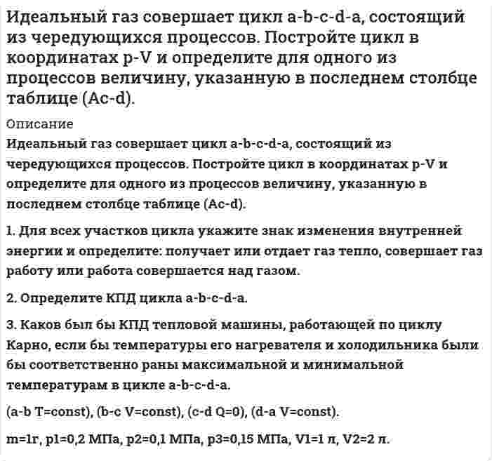     
          Описание
          Идеальный газ, совершающий цикл карно, 1/4 количечства теплоты полученного от нагревателя, отдает холодильнику. Температура холодильника равна 290 К. Определить температуру нагревателя. 
          Оглавление
          Идеальный газ, совершающий цикл карно, 1/4 количечства теплоты полученного от нагревателя, отдает холодильнику. Температура холодильника равна 290 К. Определить температуру нагревателя. 
          Список литературы
          Идеальный газ, совершающий цикл карно, 1/4 количечства теплоты полученного от нагревателя, отдает холодильнику. Температура холодильника равна 290 К. Определить температуру нагревателя.
            
            
            Идеальный газ, совершающий цикл карно, 1/4 количечства теплоты полученного от нагревателя, отдает холодильнику. Температура холодильника равна 290 К. Определить температуру нагревателя.ИДЗ 1 17вариантИДЗ 2 17 вариантИДЗ 5 Вариант 15ИДЗ №1 Электростатика 3 вариантИДЗ «МКТ. Термодинамика» Вариант 4Из 12 студентов 3 не прошли профилактический осмотр. Найти вероятность тогоИдеальный газ переходит из состояния 1 в состояние 2 по пути a-b-c-d-f-k. Постройте график перехода в координатах p-V.Идеальный газ переходит из состояния 1 в состояние 2 по пути a-b-c-d-f-k. Постройте график перехода в координатах p-V. Идеальный газ переходит из состояния 1 в состояние 2 по пути a-b-c-f-f-k. Постройте график перехода в координатах p-V. Идеальный газ совершает замкнутый цикл состоящий из трех процессов изохорный 1-2, изотермический 2-3 и изобарный 3-1, идущий по часовой стрелке. Значения давления р1=10^5 Па, V1=3 л, р2=3*10^5 Па, газ N2. Найти термический к.п.д. цикла.Идеальный газ совершает цикл a-b-c-d-a, состоящий из чередующихся процессов. Постройте цикл в координатах p-V и определите для одного из процессов величину,Идеальный газ совершает цикл a-b-c-d-a, состоящий из чередующихся процессов. Постройте цикл в координатах p-V и определите для одного из процессов величину, указанную в последнем столбце таблицеИдеальный газ совершает цикл a-b-c-d-a, состоящий из чередующихся процессов. Постройте цикл в координатах p-V и определите для одного из процессов величину, указанную в последнем столбце таблице. 