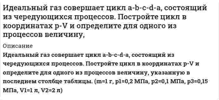      
          Описание
           Идеальный газ совершает цикл a-b-c-d-a, состоящий из чередующихся процессов. Постройте цикл в координатах p-V и определите для одного из процессов величину, указанную в последнем столбце таблице (Qb-c).  1. Для всех участков цикла укажите знак изменения внутренней энергии и определите: получает или отдает газ тепло, совершает газ работу или работа совершается над газом. 2. Определите КПД цикла a-b-c-d-a. 3. Каков был бы КПД тепловой машины, работающей по циклу Карно, если бы температуры его нагревателя и холодильника были бы соответственно раны максимальной и минимальной температурам в цикле a-b-c-d-a. Дано: m=1 г, р1=0,2 МПа, р2=0,1 МПа, р3=0,15 МПа, V1=1 л, V2=2 л, Vd=V1, Vb=V2, pa=p1, pd=p2  
            
            
            Идеальный газ совершает цикл a-b-c-d-a, состоящий из чередующихся процессов. Постройте цикл в координатах p-V и определите для одного из процессов величину, указанную в последнем столбце таблицеИдеальный газ совершает цикл a-b-c-d-a, состоящий из чередующихся процессов. Постройте цикл в координатах p-V и определите для одного из процессов величину, указанную в последнем столбце таблице. Идеальный газ совершает цикл a-b-c-d-a, состоящий из чередующихся процессов. Постройте цикл в координатах p-V и определите для одного из процессов величину, указанную в последнем столбце таблице (Ac-d). Идеальный газ, совершающий цикл карно, 1/4 количечства теплоты полученного от нагревателя, отдает холодильнику. Температура холодильника равна 290 К. Определить температуру нагревателя.ИДЗ 1 17вариантИДЗ 2 17 вариантИДЗ 5 Вариант 15Идеальный газ массой 1 кг совершает прямой термодинамический цикл, состоящий из последовательных термодинамических процессов. Вариант 49Идеальный газ массой 1 кг совершает прямой термодинамический цикл, состоящий из последовательных термодинамических процессов. Вариант 52Идеальный газ переходит из состояния 1 в состояние 2 по путИдеальный газ переходит из состояния 1 в состояние 2 по пути a-b-c-d-f-k. Постройте график перехода в координатах p-V.Идеальный газ переходит из состояния 1 в состояние 2 по пути a-b-c-d-f-k. Постройте график перехода в координатах p-V. Идеальный газ переходит из состояния 1 в состояние 2 по пути a-b-c-f-f-k. Постройте график перехода в координатах p-V. Идеальный газ совершает замкнутый цикл состоящий из трех процессов изохорный 1-2, изотермический 2-3 и изобарный 3-1, идущий по часовой стрелке. Значения давления р1=10^5 Па, V1=3 л, р2=3*10^5 Па, газ N2. Найти термический к.п.д. цикла.