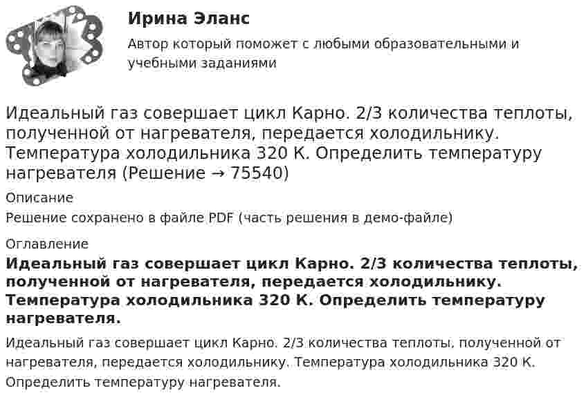     
            Описание
            Решение сохранено в файле PDF (часть решения в демо-файле) 
            Оглавление
            Идеальный газ совершает цикл Карно. 2/3 количества теплоты, полученной от нагревателя, передается холодильнику. Температура холодильника 320 К. Определить температуру нагревателя.  
            
            
            Идеальный газ совершает циклический процесс 1-2-3-1, как показано на рисунке, где процессы 1-2 – изобарический, 2-3 – изохорический, а 3-1 – адиабатический. Площадь S2 фигуры 1-2-3 соответствует 10 Дж. На участке 3-1 внутренняя энергия газа Идеальный газ совершает цикл Карно.  2/3 количества теплоты, полученной от нагревателя, передается холодильнику. Температура холодильника 320 К. Определить температуру нагревателяИдеальный газ совершает цикл Карно. Газ получил от нагревателя количество теплоты 5,5 кДж и совершил работу 1,1 кДж. Определите:Идеальный газ совершает цикл Карно при температурах теплоприемника T2 = 290 К и теплоотдатчика T1 = 400 К. Во сколько раз увеличится коэффициент полезного действия  цикла, если температура теплоотдатчика возрастет до = 600 К?Идеальный газ совершает цикл Карно при температурах теплоприёмника T2 = 290 К и теплоотдатчика T1 = 400 К. Во сколько раз увеличится КПД цикла, если температура теплоотдатчика возрастёт до T`1 = 600 К?Идеальный газ совершает цикл Карно при температурах теплоприёмника Т2 = 380 К и теплоотдатчика Т1 = 500 К. Во сколько раз увеличится коэффициент полезного действия η цикла, если температура теплоотдатчика возрастёт на ∆Т1 = 200 К?Идеальный газ совершает цикл Карно. Температура T1 нагревателя в 4 раза выше температуры T2 охладителя. Какую долю w количества теплоты, получаемого за один цикл от нагревателя, газ отдаёт охладителю?Идеальный газ массой m из состояния 1 с параметрами p1, V1, T1 (давление, объём и температура) переходит в состояние 2 так, что давление меняется в n = p2/p1 раз. Найти:  1) температуру T2 и объём V2 газа в состоянии 2;Идеальный газ находится в сосуде под давлением p при температуре T. Найти:  1) плотность газа ρ;  2) среднюю арифметическую скорость молекул газа ;Идеальный газ находится при нормальных условиях в закрытом сосуде. Найдите концентрацию молекул газа.Идеальный газ расширяется от давления p_1=2 кПа до давления p_2=1 кПа по закону p = a - b*V, где a=const, b=0,5 Па/м^3. Определить работу, совершаемую газом при таком расширении.Идеальный газ расширяется по закону: pV^2=const, и его объем увеличивается в n=3 раза. Найти первоначальную температуру T_1, если после расширения его температура T_2=100 К.Идеальный газ совершает круговой процесс, состоящий из двух изотерм и двух изобар. Изотермические процессы протекают при температурах T1 и T2 (T1 > T2), изобарические – при давлениях p1 и p2 (p2 в «e» раз больше p1). Идеальный газ совершает прямой цикл Карно. Температура нагревателя T1 n=3,5 раза выше температуры холодильника T2. Нагреватель передал газу Q =14 кДж теплоты. Какую работу совершил газ?