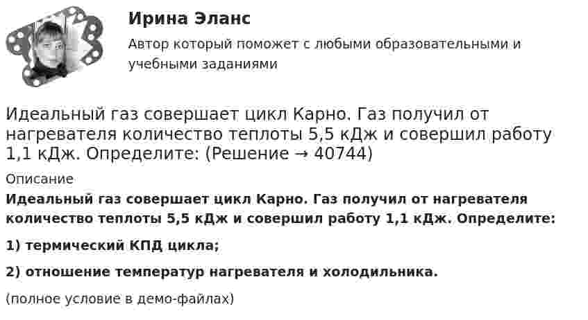     
          Описание
          Идеальный газ совершает цикл Карно. Газ получил от нагревателя количество теплоты 5,5 кДж и совершил работу 1,1 кДж. Определите:1) термический КПД цикла;2) отношение температур нагревателя и холодильника.(полное условие в демо-файлах)  
            
            
            Идеальный газ совершает цикл Карно.  2/3 количества теплоты, полученной от нагревателя, передается холодильнику. Температура холодильника 320 К. Определить температуру нагревателяИдеальный газ совершает цикл Карно. Газ получил от нагревателя количество теплоты 5,5 кДж и совершил работу 1,1 кДж. Определите:Идеальный газ совершает цикл Карно при температурах теплоприемника T2 = 290 К и теплоотдатчика T1 = 400 К. Во сколько раз увеличится коэффициент полезного действия  цикла, если температура теплоотдатчика возрастет до = 600 К?Идеальный газ совершает цикл Карно при температурах теплоприёмника T2 = 290 К и теплоотдатчика T1 = 400 К. Во сколько раз увеличится КПД цикла, если температура теплоотдатчика возрастёт до T`1 = 600 К?Идеальный газ совершает цикл Карно при температурах теплоприёмника Т2 = 380 К и теплоотдатчика Т1 = 500 К. Во сколько раз увеличится коэффициент полезного действия η цикла, если температура теплоотдатчика возрастёт на ∆Т1 = 200 К?Идеальный газ совершает цикл Карно. Температура T1 нагревателя в 4 раза выше температуры T2 охладителя. Какую долю w количества теплоты, получаемого за один цикл от нагревателя, газ отдаёт охладителю?Идеальный газ совершает цикл Карно. Температура T1 нагревателя в 4 раза выше температуры T2 охладителя. Нагреватель передал газу количество теплоты Q1 = 64 кДж. Какую работу A совершил газ?Идеальный газ находится в сосуде под давлением p при температуре T. Найти:  1) плотность газа ρ;  2) среднюю арифметическую скорость молекул газа ;Идеальный газ находится при нормальных условиях в закрытом сосуде. Найдите концентрацию молекул газа.Идеальный газ расширяется от давления p_1=2 кПа до давления p_2=1 кПа по закону p = a - b*V, где a=const, b=0,5 Па/м^3. Определить работу, совершаемую газом при таком расширении.Идеальный газ расширяется по закону: pV^2=const, и его объем увеличивается в n=3 раза. Найти первоначальную температуру T_1, если после расширения его температура T_2=100 К.Идеальный газ совершает круговой процесс, состоящий из двух изотерм и двух изобар. Изотермические процессы протекают при температурах T1 и T2 (T1 > T2), изобарические – при давлениях p1 и p2 (p2 в «e» раз больше p1). Идеальный газ совершает прямой цикл Карно. Температура нагревателя T1 n=3,5 раза выше температуры холодильника T2. Нагреватель передал газу Q =14 кДж теплоты. Какую работу совершил газ?Идеальный газ совершает прямой цикл Карно. Температура нагревателя T1, в n раз выше температуры холодильника T2. Нагреватель передал газу Q Дж теплоты. Какую работу совершил газ?  n = 3,8, Q = 12 кДж.