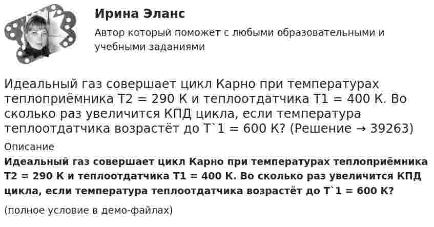     
          Описание
          Идеальный газ совершает цикл Карно при температурах теплоприёмника T2 = 290 К и теплоотдатчика T1 = 400 К. Во сколько раз увеличится КПД цикла, если температура теплоотдатчика возрастёт до T`1 = 600 К?(полное условие в демо-файлах)  
            
            
            Идеальный газ совершает цикл Карно при температурах теплоприемника T2 = 290 К и теплоотдатчика T1 = 400 К. Во сколько раз увеличится коэффициент полезного действия  цикла, если температура теплоотдатчика возрастет до = 600 К?Идеальный газ совершает цикл Карно при температурах теплоприёмника T2 = 290 К и теплоотдатчика T1 = 400 К. Во сколько раз увеличится КПД цикла, если температура теплоотдатчика возрастёт до T`1 = 600 К?Идеальный газ совершает цикл Карно при температурах теплоприёмника Т2 = 380 К и теплоотдатчика Т1 = 500 К. Во сколько раз увеличится коэффициент полезного действия η цикла, если температура теплоотдатчика возрастёт на ∆Т1 = 200 К?Идеальный газ совершает цикл Карно. Температура T1 нагревателя в 4 раза выше температуры T2 охладителя. Какую долю w количества теплоты, получаемого за один цикл от нагревателя, газ отдаёт охладителю?Идеальный газ совершает цикл Карно. Температура T1 нагревателя в 4 раза выше температуры T2 охладителя. Нагреватель передал газу количество теплоты Q1 = 64 кДж. Какую работу A совершил газ?Идеальный газ совершает цикл Карно. Температура T1 нагревателя равна 470 К, температура T2 охладителя равна 280 К. При изотермическом расширении газ совершил работу A = 100 Дж. Определить термический КПД h цикла, Идеальный газ совершает цикл Карно. Температура T1 теплоотдатчика в четыре раза (n = 4) больше температуры теплоприёмника. Какую долю количества теплоты, полученного за один цикл от теплоотдатчика, газ отдаёт теплоприёмнику?Идеальный газ расширяется от давления p_1=2 кПа до давления p_2=1 кПа по закону p = a - b*V, где a=const, b=0,5 Па/м^3. Определить работу, совершаемую газом при таком расширении.Идеальный газ расширяется по закону: pV^2=const, и его объем увеличивается в n=3 раза. Найти первоначальную температуру T_1, если после расширения его температура T_2=100 К.Идеальный газ совершает круговой процесс, состоящий из двух изотерм и двух изобар. Изотермические процессы протекают при температурах T1 и T2 (T1 > T2), изобарические – при давлениях p1 и p2 (p2 в «e» раз больше p1). Идеальный газ совершает прямой цикл Карно. Температура нагревателя T1 n=3,5 раза выше температуры холодильника T2. Нагреватель передал газу Q =14 кДж теплоты. Какую работу совершил газ?Идеальный газ совершает прямой цикл Карно. Температура нагревателя T1, в n раз выше температуры холодильника T2. Нагреватель передал газу Q Дж теплоты. Какую работу совершил газ?  n = 3,8, Q = 12 кДж.Идеальный газ совершает циклический процесс 1-2-3-1, как показано на рисунке, где процессы 1-2 – изобарический, 2-3 – изохорический, а 3-1 – адиабатический. Площадь S2 фигуры 1-2-3 соответствует 10 Дж. На участке 3-1 внутренняя энергия газа Идеальный газ совершает цикл Карно.  2/3 количества теплоты, полученной от нагревателя, передается холодильнику. Температура холодильника 320 К. Определить температуру нагревателя