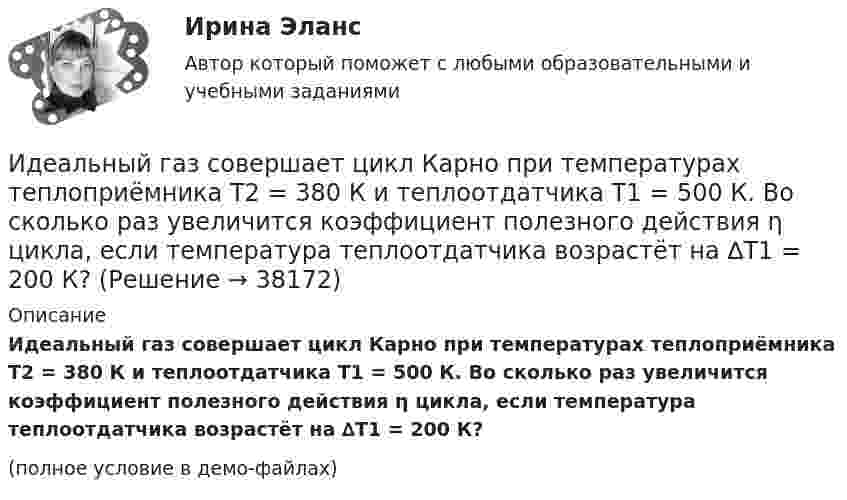     
          Описание
          Идеальный газ совершает цикл Карно при температурах теплоприёмника Т2 = 380 К и теплоотдатчика Т1 = 500 К. Во сколько раз увеличится коэффициент полезного действия η цикла, если температура теплоотдатчика возрастёт на ∆Т1 = 200 К?(полное условие в демо-файлах)  
            
            
            Идеальный газ совершает цикл Карно при температурах теплоприёмника T2 = 290 К и теплоотдатчика T1 = 400 К. Во сколько раз увеличится КПД цикла, если температура теплоотдатчика возрастёт до T`1 = 600 К?Идеальный газ совершает цикл Карно при температурах теплоприёмника Т2 = 380 К и теплоотдатчика Т1 = 500 К. Во сколько раз увеличится коэффициент полезного действия η цикла, если температура теплоотдатчика возрастёт на ∆Т1 = 200 К?Идеальный газ совершает цикл Карно. Температура T1 нагревателя в 4 раза выше температуры T2 охладителя. Какую долю w количества теплоты, получаемого за один цикл от нагревателя, газ отдаёт охладителю?Идеальный газ совершает цикл Карно. Температура T1 нагревателя в 4 раза выше температуры T2 охладителя. Нагреватель передал газу количество теплоты Q1 = 64 кДж. Какую работу A совершил газ?Идеальный газ совершает цикл Карно. Температура T1 нагревателя равна 470 К, температура T2 охладителя равна 280 К. При изотермическом расширении газ совершил работу A = 100 Дж. Определить термический КПД h цикла, Идеальный газ совершает цикл Карно. Температура T1 теплоотдатчика в четыре раза (n = 4) больше температуры теплоприёмника. Какую долю количества теплоты, полученного за один цикл от теплоотдатчика, газ отдаёт теплоприёмнику?Идеальный газ совершает цикл Карно. Температура T2 охладителя равна 290 К. Во сколько раз увеличится КПД цикла, если температура нагревателя повысится oт 400 К до 600 К?Идеальный газ расширяется по закону: pV^2=const, и его объем увеличивается в n=3 раза. Найти первоначальную температуру T_1, если после расширения его температура T_2=100 К.Идеальный газ совершает круговой процесс, состоящий из двух изотерм и двух изобар. Изотермические процессы протекают при температурах T1 и T2 (T1 > T2), изобарические – при давлениях p1 и p2 (p2 в «e» раз больше p1). Идеальный газ совершает прямой цикл Карно. Температура нагревателя T1 n=3,5 раза выше температуры холодильника T2. Нагреватель передал газу Q =14 кДж теплоты. Какую работу совершил газ?Идеальный газ совершает прямой цикл Карно. Температура нагревателя T1, в n раз выше температуры холодильника T2. Нагреватель передал газу Q Дж теплоты. Какую работу совершил газ?  n = 3,8, Q = 12 кДж.Идеальный газ совершает циклический процесс 1-2-3-1, как показано на рисунке, где процессы 1-2 – изобарический, 2-3 – изохорический, а 3-1 – адиабатический. Площадь S2 фигуры 1-2-3 соответствует 10 Дж. На участке 3-1 внутренняя энергия газа Идеальный газ совершает цикл Карно.  2/3 количества теплоты, полученной от нагревателя, передается холодильнику. Температура холодильника 320 К. Определить температуру нагревателяИдеальный газ совершает цикл Карно. Газ получил от нагревателя количество теплоты 5,5 кДж и совершил работу 1,1 кДж. Определите: