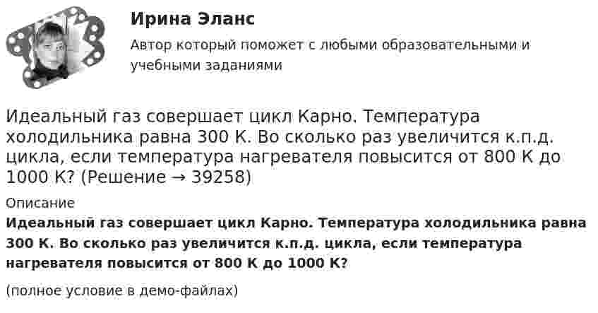     
          Описание
          Идеальный газ совершает цикл Карно. Температура холодильника равна 300 К. Во сколько раз увеличится к.п.д. цикла, если температура нагревателя повысится от 800 К до 1000 К?(полное условие в демо-файлах)  
            
            
            Идеальный газ совершает цикл Карно. Температура Т1 теплоотдатчика в четыре раза (n = 4) больше температуры теплоприемника. Какую долю w количества теплоты, полученного за один цикл от теплоотдатчика, газ отдаст теплоприемнику?Идеальный газ совершает цикл Карно. Температура холодильника равна 300 К. Во сколько раз увеличится к.п.д. цикла, если температура нагревателя повысится от 800 К до 1000 К?Идеальный газ совершает цикл Карно, термический КПД которого равен 0,4. Определите работу изотермического сжатия газа, если работа изотермического расширения составляет 400 Дж.Идеальный газ совершает цикл Карно, термический КПД которого равен 0,4. Определите работу изотермического сжатия газа, если работа изотермического расширения составляет 400 Дж.  [A34 = -240 Дж]Идеальный газ совершает цикл, состоящий из изобары p1=const, изотермы T2=const, изобары p3=const и изотермы T1=const. Следует считать, что p1>p3, а T2>T1. Найти термический КПД такой машины.Идеальный газ, совершающий прямой цикл Карно, получив от нагревателя Q Дж теплоты, совершил работу A. Во сколько раз температура нагревателя T1 выше температуры холодильника T2?  A = 3,1 кДж, Q = 11 кДж.Идеальный газ, совершающий прямой цикл Карно, получив от нагревателя Q Дж теплоты, совершил работу A. Во сколько раз температура нагревателя T1 выше температуры холодильника T2?  A = 3,3 кДж, Q = 11 кДж.Идеальный газ совершает цикл Карно. Температура T1 теплоотдатчика в четыре раза (n = 4) больше температуры теплоприёмника. Какую долю количества теплоты, полученного за один цикл от теплоотдатчика, газ отдаёт теплоприёмнику?Идеальный газ совершает цикл Карно. Температура T2 охладителя равна 290 К. Во сколько раз увеличится КПД цикла, если температура нагревателя повысится oт 400 К до 600 К?Идеальный газ совершает цикл Карно. Температура нагревателя 500 К, холодильника 300 К. Работа изотермического расширения газа составляет 2 кДж. Определить:  1) термический КПД цикла;Идеальный газ совершает цикл Карно. Температура нагревателя в два раза выше температуры охладителя T2. При изотермическом сжатии газ отдаёт охладителю количество теплоты Q2 = 200 Дж. Определить термический к.п.д. цикла,Идеальный газ совершает цикл Карно. Температура нагревателя в три раза выше температуры охладителя. Нагреватель передал газу количество теплоты Q1 = 42 кДж. Какую работу совершил газ?Идеальный газ совершает цикл Карно. Температура нагревателя в три раза выше температуры охладителя. Нагреватель предал газу количество теплоты 84 кДж. Какую работу совершил газ?Идеальный газ совершает цикл Карно. Температура нагревателя в четыре раза больше температуры холодильника. Какую долю количества теплоты, получаемого за один цикл от нагревателя, газ отдаёт холодильнику?