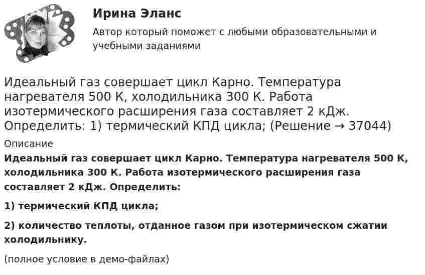     
          Описание
          Идеальный газ совершает цикл Карно. Температура нагревателя 500 К, холодильника 300 К. Работа изотермического расширения газа составляет 2 кДж. Определить:1) термический КПД цикла;2) количество теплоты, отданное газом при изотермическом сжатии холодильнику.(полное условие в демо-файлах)  
            
            
            Идеальный газ совершает цикл Карно. Температура T2 охладителя равна 290 К. Во сколько раз увеличится КПД цикла, если температура нагревателя повысится oт 400 К до 600 К?Идеальный газ совершает цикл Карно. Температура нагревателя 500 К, холодильника 300 К. Работа изотермического расширения газа составляет 2 кДж. Определить:  1) термический КПД цикла;Идеальный газ совершает цикл Карно. Температура нагревателя в два раза выше температуры охладителя T2. При изотермическом сжатии газ отдаёт охладителю количество теплоты Q2 = 200 Дж. Определить термический к.п.д. цикла,Идеальный газ совершает цикл Карно. Температура нагревателя в три раза выше температуры охладителя. Нагреватель передал газу количество теплоты Q1 = 42 кДж. Какую работу совершил газ?Идеальный газ совершает цикл Карно. Температура нагревателя в три раза выше температуры охладителя. Нагреватель предал газу количество теплоты 84 кДж. Какую работу совершил газ?Идеальный газ совершает цикл Карно. Температура нагревателя в четыре раза больше температуры холодильника. Какую долю количества теплоты, получаемого за один цикл от нагревателя, газ отдаёт холодильнику?Идеальный газ совершает цикл Карно. Температура нагревателя равна 470 К, температура холодильника равна 280 К. При изотермическом расширении газ совершает работу 100 Дж. Определить термический КПД цикла, Идеальный газ совершает цикл Карно. Газ получил от нагревателя количество теплоты 5,5 кДж и совершил работу 1,1 кДж. Определите:Идеальный газ совершает цикл Карно при температурах теплоприемника T2 = 290 К и теплоотдатчика T1 = 400 К. Во сколько раз увеличится коэффициент полезного действия  цикла, если температура теплоотдатчика возрастет до = 600 К?Идеальный газ совершает цикл Карно при температурах теплоприёмника T2 = 290 К и теплоотдатчика T1 = 400 К. Во сколько раз увеличится КПД цикла, если температура теплоотдатчика возрастёт до T`1 = 600 К?Идеальный газ совершает цикл Карно при температурах теплоприёмника Т2 = 380 К и теплоотдатчика Т1 = 500 К. Во сколько раз увеличится коэффициент полезного действия η цикла, если температура теплоотдатчика возрастёт на ∆Т1 = 200 К?Идеальный газ совершает цикл Карно. Температура T1 нагревателя в 4 раза выше температуры T2 охладителя. Какую долю w количества теплоты, получаемого за один цикл от нагревателя, газ отдаёт охладителю?Идеальный газ совершает цикл Карно. Температура T1 нагревателя в 4 раза выше температуры T2 охладителя. Нагреватель передал газу количество теплоты Q1 = 64 кДж. Какую работу A совершил газ?Идеальный газ совершает цикл Карно. Температура T1 нагревателя равна 470 К, температура T2 охладителя равна 280 К. При изотермическом расширении газ совершил работу A = 100 Дж. Определить термический КПД h цикла, 