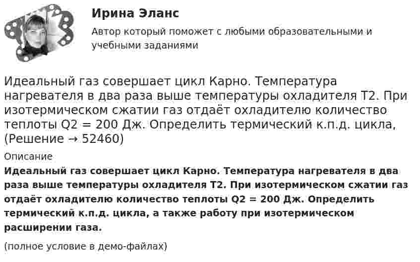     
            Описание
            Идеальный газ совершает цикл Карно. Температура нагревателя в два раза выше температуры охладителя T2. При изотермическом сжатии газ отдаёт охладителю количество теплоты Q2 = 200 Дж. Определить термический к.п.д. цикла, а также работу при изотермическом расширении газа.(полное условие в демо-файлах)  
            
            
            Идеальный газ совершает цикл Карно. Температура нагревателя 500 К, холодильника 300 К. Работа изотермического расширения газа составляет 2 кДж. Определить:  1) термический КПД цикла;Идеальный газ совершает цикл Карно. Температура нагревателя в два раза выше температуры охладителя T2. При изотермическом сжатии газ отдаёт охладителю количество теплоты Q2 = 200 Дж. Определить термический к.п.д. цикла,Идеальный газ совершает цикл Карно. Температура нагревателя в три раза выше температуры охладителя. Нагреватель передал газу количество теплоты Q1 = 42 кДж. Какую работу совершил газ?Идеальный газ совершает цикл Карно. Температура нагревателя в три раза выше температуры охладителя. Нагреватель предал газу количество теплоты 84 кДж. Какую работу совершил газ?Идеальный газ совершает цикл Карно. Температура нагревателя в четыре раза больше температуры холодильника. Какую долю количества теплоты, получаемого за один цикл от нагревателя, газ отдаёт холодильнику?Идеальный газ совершает цикл Карно. Температура нагревателя равна 470 К, температура холодильника равна 280 К. При изотермическом расширении газ совершает работу 100 Дж. Определить термический КПД цикла, Идеальный газ совершает цикл Карно. Температура Т1 теплоотдатчика в четыре раза (n = 4) больше температуры теплоприемника. Какую долю w количества теплоты, полученного за один цикл от теплоотдатчика, газ отдаст теплоприемнику?Идеальный газ совершает цикл Карно при температурах теплоприемника T2 = 290 К и теплоотдатчика T1 = 400 К. Во сколько раз увеличится коэффициент полезного действия  цикла, если температура теплоотдатчика возрастет до = 600 К?Идеальный газ совершает цикл Карно при температурах теплоприёмника T2 = 290 К и теплоотдатчика T1 = 400 К. Во сколько раз увеличится КПД цикла, если температура теплоотдатчика возрастёт до T`1 = 600 К?Идеальный газ совершает цикл Карно при температурах теплоприёмника Т2 = 380 К и теплоотдатчика Т1 = 500 К. Во сколько раз увеличится коэффициент полезного действия η цикла, если температура теплоотдатчика возрастёт на ∆Т1 = 200 К?Идеальный газ совершает цикл Карно. Температура T1 нагревателя в 4 раза выше температуры T2 охладителя. Какую долю w количества теплоты, получаемого за один цикл от нагревателя, газ отдаёт охладителю?Идеальный газ совершает цикл Карно. Температура T1 нагревателя в 4 раза выше температуры T2 охладителя. Нагреватель передал газу количество теплоты Q1 = 64 кДж. Какую работу A совершил газ?Идеальный газ совершает цикл Карно. Температура T1 нагревателя равна 470 К, температура T2 охладителя равна 280 К. При изотермическом расширении газ совершил работу A = 100 Дж. Определить термический КПД h цикла, Идеальный газ совершает цикл Карно. Температура T1 теплоотдатчика в четыре раза (n = 4) больше температуры теплоприёмника. Какую долю количества теплоты, полученного за один цикл от теплоотдатчика, газ отдаёт теплоприёмнику?
