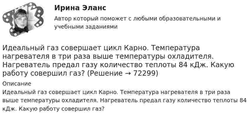      
            Описание
            Идеальный газ совершает цикл Карно. Температура нагревателя в три раза выше температуры охладителя. Нагреватель предал газу количество теплоты 84 кДж. Какую работу совершил газ?   
            
            
            Идеальный газ совершает цикл Карно. Температура нагревателя в три раза выше температуры охладителя. Нагреватель передал газу количество теплоты Q1 = 42 кДж. Какую работу совершил газ?Идеальный газ совершает цикл Карно. Температура нагревателя в три раза выше температуры охладителя. Нагреватель предал газу количество теплоты 84 кДж. Какую работу совершил газ?Идеальный газ совершает цикл Карно. Температура нагревателя в четыре раза больше температуры холодильника. Какую долю количества теплоты, получаемого за один цикл от нагревателя, газ отдаёт холодильнику?Идеальный газ совершает цикл Карно. Температура нагревателя равна 470 К, температура холодильника равна 280 К. При изотермическом расширении газ совершает работу 100 Дж. Определить термический КПД цикла, Идеальный газ совершает цикл Карно. Температура Т1 теплоотдатчика в четыре раза (n = 4) больше температуры теплоприемника. Какую долю w количества теплоты, полученного за один цикл от теплоотдатчика, газ отдаст теплоприемнику?Идеальный газ совершает цикл Карно. Температура холодильника равна 300 К. Во сколько раз увеличится к.п.д. цикла, если температура нагревателя повысится от 800 К до 1000 К?Идеальный газ совершает цикл Карно, термический КПД которого равен 0,4. Определите работу изотермического сжатия газа, если работа изотермического расширения составляет 400 Дж.Идеальный газ совершает цикл Карно при температурах теплоприёмника Т2 = 380 К и теплоотдатчика Т1 = 500 К. Во сколько раз увеличится коэффициент полезного действия η цикла, если температура теплоотдатчика возрастёт на ∆Т1 = 200 К?Идеальный газ совершает цикл Карно. Температура T1 нагревателя в 4 раза выше температуры T2 охладителя. Какую долю w количества теплоты, получаемого за один цикл от нагревателя, газ отдаёт охладителю?Идеальный газ совершает цикл Карно. Температура T1 нагревателя в 4 раза выше температуры T2 охладителя. Нагреватель передал газу количество теплоты Q1 = 64 кДж. Какую работу A совершил газ?Идеальный газ совершает цикл Карно. Температура T1 нагревателя равна 470 К, температура T2 охладителя равна 280 К. При изотермическом расширении газ совершил работу A = 100 Дж. Определить термический КПД h цикла, Идеальный газ совершает цикл Карно. Температура T1 теплоотдатчика в четыре раза (n = 4) больше температуры теплоприёмника. Какую долю количества теплоты, полученного за один цикл от теплоотдатчика, газ отдаёт теплоприёмнику?Идеальный газ совершает цикл Карно. Температура T2 охладителя равна 290 К. Во сколько раз увеличится КПД цикла, если температура нагревателя повысится oт 400 К до 600 К?Идеальный газ совершает цикл Карно. Температура нагревателя 500 К, холодильника 300 К. Работа изотермического расширения газа составляет 2 кДж. Определить:  1) термический КПД цикла;