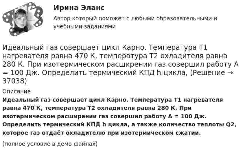     
          Описание
          Идеальный газ совершает цикл Карно. Температура T1 нагревателя равна 470 К, температура T2 охладителя равна 280 К. При изотермическом расширении газ совершил работу A = 100 Дж. Определить термический КПД h цикла, а также количество теплоты Q2, которое газ отдаёт охладителю при изотермическом сжатии.(полное условие в демо-файлах)  
            
            
            Идеальный газ совершает цикл Карно. Температура T1 нагревателя в 4 раза выше температуры T2 охладителя. Нагреватель передал газу количество теплоты Q1 = 64 кДж. Какую работу A совершил газ?Идеальный газ совершает цикл Карно. Температура T1 нагревателя равна 470 К, температура T2 охладителя равна 280 К. При изотермическом расширении газ совершил работу A = 100 Дж. Определить термический КПД h цикла, Идеальный газ совершает цикл Карно. Температура T1 теплоотдатчика в четыре раза (n = 4) больше температуры теплоприёмника. Какую долю количества теплоты, полученного за один цикл от теплоотдатчика, газ отдаёт теплоприёмнику?Идеальный газ совершает цикл Карно. Температура T2 охладителя равна 290 К. Во сколько раз увеличится КПД цикла, если температура нагревателя повысится oт 400 К до 600 К?Идеальный газ совершает цикл Карно. Температура нагревателя 500 К, холодильника 300 К. Работа изотермического расширения газа составляет 2 кДж. Определить:  1) термический КПД цикла;Идеальный газ совершает цикл Карно. Температура нагревателя в два раза выше температуры охладителя T2. При изотермическом сжатии газ отдаёт охладителю количество теплоты Q2 = 200 Дж. Определить термический к.п.д. цикла,Идеальный газ совершает цикл Карно. Температура нагревателя в три раза выше температуры охладителя. Нагреватель передал газу количество теплоты Q1 = 42 кДж. Какую работу совершил газ?Идеальный газ совершает прямой цикл Карно. Температура нагревателя T1, в n раз выше температуры холодильника T2. Нагреватель передал газу Q Дж теплоты. Какую работу совершил газ?  n = 3,8, Q = 12 кДж.Идеальный газ совершает циклический процесс 1-2-3-1, как показано на рисунке, где процессы 1-2 – изобарический, 2-3 – изохорический, а 3-1 – адиабатический. Площадь S2 фигуры 1-2-3 соответствует 10 Дж. На участке 3-1 внутренняя энергия газа Идеальный газ совершает цикл Карно.  2/3 количества теплоты, полученной от нагревателя, передается холодильнику. Температура холодильника 320 К. Определить температуру нагревателяИдеальный газ совершает цикл Карно. Газ получил от нагревателя количество теплоты 5,5 кДж и совершил работу 1,1 кДж. Определите:Идеальный газ совершает цикл Карно при температурах теплоприемника T2 = 290 К и теплоотдатчика T1 = 400 К. Во сколько раз увеличится коэффициент полезного действия  цикла, если температура теплоотдатчика возрастет до = 600 К?Идеальный газ совершает цикл Карно при температурах теплоприёмника T2 = 290 К и теплоотдатчика T1 = 400 К. Во сколько раз увеличится КПД цикла, если температура теплоотдатчика возрастёт до T`1 = 600 К?Идеальный газ совершает цикл Карно при температурах теплоприёмника Т2 = 380 К и теплоотдатчика Т1 = 500 К. Во сколько раз увеличится коэффициент полезного действия η цикла, если температура теплоотдатчика возрастёт на ∆Т1 = 200 К?
