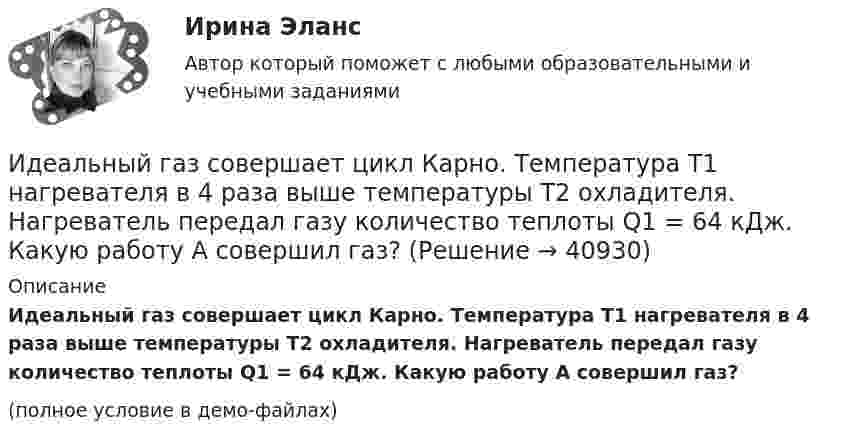    
          Описание
          Идеальный газ совершает цикл Карно. Температура T1 нагревателя в 4 раза выше температуры T2 охладителя. Нагреватель передал газу количество теплоты Q1 = 64 кДж. Какую работу A совершил газ?(полное условие в демо-файлах)  
            
            
            Идеальный газ совершает цикл Карно. Температура T1 нагревателя в 4 раза выше температуры T2 охладителя. Какую долю w количества теплоты, получаемого за один цикл от нагревателя, газ отдаёт охладителю?Идеальный газ совершает цикл Карно. Температура T1 нагревателя в 4 раза выше температуры T2 охладителя. Нагреватель передал газу количество теплоты Q1 = 64 кДж. Какую работу A совершил газ?Идеальный газ совершает цикл Карно. Температура T1 нагревателя равна 470 К, температура T2 охладителя равна 280 К. При изотермическом расширении газ совершил работу A = 100 Дж. Определить термический КПД h цикла, Идеальный газ совершает цикл Карно. Температура T1 теплоотдатчика в четыре раза (n = 4) больше температуры теплоприёмника. Какую долю количества теплоты, полученного за один цикл от теплоотдатчика, газ отдаёт теплоприёмнику?Идеальный газ совершает цикл Карно. Температура T2 охладителя равна 290 К. Во сколько раз увеличится КПД цикла, если температура нагревателя повысится oт 400 К до 600 К?Идеальный газ совершает цикл Карно. Температура нагревателя 500 К, холодильника 300 К. Работа изотермического расширения газа составляет 2 кДж. Определить:  1) термический КПД цикла;Идеальный газ совершает цикл Карно. Температура нагревателя в два раза выше температуры охладителя T2. При изотермическом сжатии газ отдаёт охладителю количество теплоты Q2 = 200 Дж. Определить термический к.п.д. цикла,Идеальный газ совершает прямой цикл Карно. Температура нагревателя T1 n=3,5 раза выше температуры холодильника T2. Нагреватель передал газу Q =14 кДж теплоты. Какую работу совершил газ?Идеальный газ совершает прямой цикл Карно. Температура нагревателя T1, в n раз выше температуры холодильника T2. Нагреватель передал газу Q Дж теплоты. Какую работу совершил газ?  n = 3,8, Q = 12 кДж.Идеальный газ совершает циклический процесс 1-2-3-1, как показано на рисунке, где процессы 1-2 – изобарический, 2-3 – изохорический, а 3-1 – адиабатический. Площадь S2 фигуры 1-2-3 соответствует 10 Дж. На участке 3-1 внутренняя энергия газа Идеальный газ совершает цикл Карно.  2/3 количества теплоты, полученной от нагревателя, передается холодильнику. Температура холодильника 320 К. Определить температуру нагревателяИдеальный газ совершает цикл Карно. Газ получил от нагревателя количество теплоты 5,5 кДж и совершил работу 1,1 кДж. Определите:Идеальный газ совершает цикл Карно при температурах теплоприемника T2 = 290 К и теплоотдатчика T1 = 400 К. Во сколько раз увеличится коэффициент полезного действия  цикла, если температура теплоотдатчика возрастет до = 600 К?Идеальный газ совершает цикл Карно при температурах теплоприёмника T2 = 290 К и теплоотдатчика T1 = 400 К. Во сколько раз увеличится КПД цикла, если температура теплоотдатчика возрастёт до T`1 = 600 К?