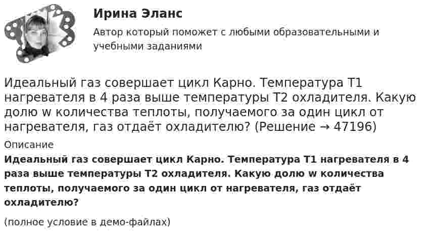     
            Описание
            Идеальный газ совершает цикл Карно. Температура T1 нагревателя в 4 раза выше температуры T­2 охладителя. Какую долю w количества теплоты, получаемого за один цикл от нагревателя, газ отдаёт охладителю?(полное условие в демо-файлах)  
            
            
            Идеальный газ совершает цикл Карно при температурах теплоприёмника Т2 = 380 К и теплоотдатчика Т1 = 500 К. Во сколько раз увеличится коэффициент полезного действия η цикла, если температура теплоотдатчика возрастёт на ∆Т1 = 200 К?Идеальный газ совершает цикл Карно. Температура T1 нагревателя в 4 раза выше температуры T2 охладителя. Какую долю w количества теплоты, получаемого за один цикл от нагревателя, газ отдаёт охладителю?Идеальный газ совершает цикл Карно. Температура T1 нагревателя в 4 раза выше температуры T2 охладителя. Нагреватель передал газу количество теплоты Q1 = 64 кДж. Какую работу A совершил газ?Идеальный газ совершает цикл Карно. Температура T1 нагревателя равна 470 К, температура T2 охладителя равна 280 К. При изотермическом расширении газ совершил работу A = 100 Дж. Определить термический КПД h цикла, Идеальный газ совершает цикл Карно. Температура T1 теплоотдатчика в четыре раза (n = 4) больше температуры теплоприёмника. Какую долю количества теплоты, полученного за один цикл от теплоотдатчика, газ отдаёт теплоприёмнику?Идеальный газ совершает цикл Карно. Температура T2 охладителя равна 290 К. Во сколько раз увеличится КПД цикла, если температура нагревателя повысится oт 400 К до 600 К?Идеальный газ совершает цикл Карно. Температура нагревателя 500 К, холодильника 300 К. Работа изотермического расширения газа составляет 2 кДж. Определить:  1) термический КПД цикла;Идеальный газ совершает круговой процесс, состоящий из двух изотерм и двух изобар. Изотермические процессы протекают при температурах T1 и T2 (T1 > T2), изобарические – при давлениях p1 и p2 (p2 в «e» раз больше p1). Идеальный газ совершает прямой цикл Карно. Температура нагревателя T1 n=3,5 раза выше температуры холодильника T2. Нагреватель передал газу Q =14 кДж теплоты. Какую работу совершил газ?Идеальный газ совершает прямой цикл Карно. Температура нагревателя T1, в n раз выше температуры холодильника T2. Нагреватель передал газу Q Дж теплоты. Какую работу совершил газ?  n = 3,8, Q = 12 кДж.Идеальный газ совершает циклический процесс 1-2-3-1, как показано на рисунке, где процессы 1-2 – изобарический, 2-3 – изохорический, а 3-1 – адиабатический. Площадь S2 фигуры 1-2-3 соответствует 10 Дж. На участке 3-1 внутренняя энергия газа Идеальный газ совершает цикл Карно.  2/3 количества теплоты, полученной от нагревателя, передается холодильнику. Температура холодильника 320 К. Определить температуру нагревателяИдеальный газ совершает цикл Карно. Газ получил от нагревателя количество теплоты 5,5 кДж и совершил работу 1,1 кДж. Определите:Идеальный газ совершает цикл Карно при температурах теплоприемника T2 = 290 К и теплоотдатчика T1 = 400 К. Во сколько раз увеличится коэффициент полезного действия  цикла, если температура теплоотдатчика возрастет до = 600 К?