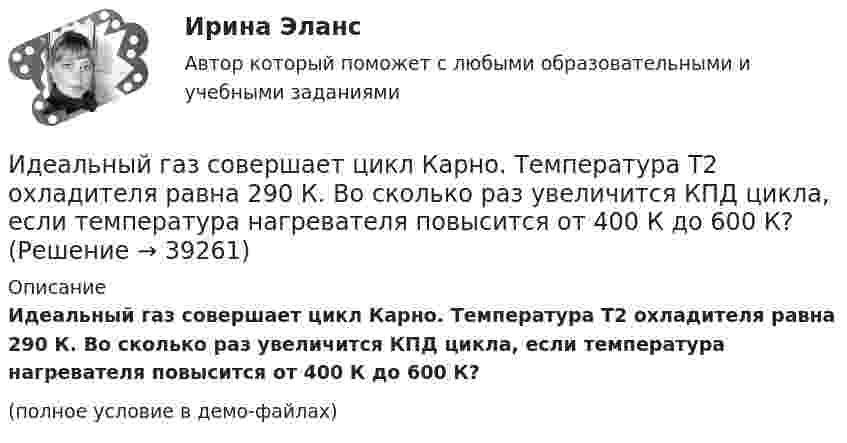     
          Описание
          Идеальный газ совершает цикл Карно. Температура T2 охладителя равна 290 К. Во сколько раз увеличится КПД цикла, если температура нагревателя повысится oт 400 К до 600 К?(полное условие в демо-файлах)  
            
            
            Идеальный газ совершает цикл Карно. Температура T1 теплоотдатчика в четыре раза (n = 4) больше температуры теплоприёмника. Какую долю количества теплоты, полученного за один цикл от теплоотдатчика, газ отдаёт теплоприёмнику?Идеальный газ совершает цикл Карно. Температура T2 охладителя равна 290 К. Во сколько раз увеличится КПД цикла, если температура нагревателя повысится oт 400 К до 600 К?Идеальный газ совершает цикл Карно. Температура нагревателя 500 К, холодильника 300 К. Работа изотермического расширения газа составляет 2 кДж. Определить:  1) термический КПД цикла;Идеальный газ совершает цикл Карно. Температура нагревателя в два раза выше температуры охладителя T2. При изотермическом сжатии газ отдаёт охладителю количество теплоты Q2 = 200 Дж. Определить термический к.п.д. цикла,Идеальный газ совершает цикл Карно. Температура нагревателя в три раза выше температуры охладителя. Нагреватель передал газу количество теплоты Q1 = 42 кДж. Какую работу совершил газ?Идеальный газ совершает цикл Карно. Температура нагревателя в три раза выше температуры охладителя. Нагреватель предал газу количество теплоты 84 кДж. Какую работу совершил газ?Идеальный газ совершает цикл Карно. Температура нагревателя в четыре раза больше температуры холодильника. Какую долю количества теплоты, получаемого за один цикл от нагревателя, газ отдаёт холодильнику?Идеальный газ совершает цикл Карно.  2/3 количества теплоты, полученной от нагревателя, передается холодильнику. Температура холодильника 320 К. Определить температуру нагревателяИдеальный газ совершает цикл Карно. Газ получил от нагревателя количество теплоты 5,5 кДж и совершил работу 1,1 кДж. Определите:Идеальный газ совершает цикл Карно при температурах теплоприемника T2 = 290 К и теплоотдатчика T1 = 400 К. Во сколько раз увеличится коэффициент полезного действия  цикла, если температура теплоотдатчика возрастет до = 600 К?Идеальный газ совершает цикл Карно при температурах теплоприёмника T2 = 290 К и теплоотдатчика T1 = 400 К. Во сколько раз увеличится КПД цикла, если температура теплоотдатчика возрастёт до T`1 = 600 К?Идеальный газ совершает цикл Карно при температурах теплоприёмника Т2 = 380 К и теплоотдатчика Т1 = 500 К. Во сколько раз увеличится коэффициент полезного действия η цикла, если температура теплоотдатчика возрастёт на ∆Т1 = 200 К?Идеальный газ совершает цикл Карно. Температура T1 нагревателя в 4 раза выше температуры T2 охладителя. Какую долю w количества теплоты, получаемого за один цикл от нагревателя, газ отдаёт охладителю?Идеальный газ совершает цикл Карно. Температура T1 нагревателя в 4 раза выше температуры T2 охладителя. Нагреватель передал газу количество теплоты Q1 = 64 кДж. Какую работу A совершил газ?