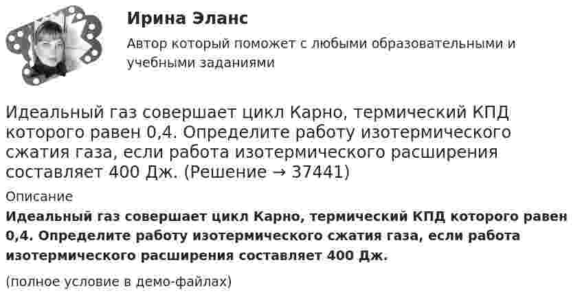     
          Описание
          Идеальный газ совершает цикл Карно, термический КПД которого равен 0,4. Определите работу изотермического сжатия газа, если работа изотермического расширения составляет 400 Дж.(полное условие в демо-файлах)  
            
            
            Идеальный газ совершает цикл Карно. Температура холодильника равна 300 К. Во сколько раз увеличится к.п.д. цикла, если температура нагревателя повысится от 800 К до 1000 К?Идеальный газ совершает цикл Карно, термический КПД которого равен 0,4. Определите работу изотермического сжатия газа, если работа изотермического расширения составляет 400 Дж.Идеальный газ совершает цикл Карно, термический КПД которого равен 0,4. Определите работу изотермического сжатия газа, если работа изотермического расширения составляет 400 Дж.  [A34 = -240 Дж]Идеальный газ совершает цикл, состоящий из изобары p1=const, изотермы T2=const, изобары p3=const и изотермы T1=const. Следует считать, что p1>p3, а T2>T1. Найти термический КПД такой машины.Идеальный газ, совершающий прямой цикл Карно, получив от нагревателя Q Дж теплоты, совершил работу A. Во сколько раз температура нагревателя T1 выше температуры холодильника T2?  A = 3,1 кДж, Q = 11 кДж.Идеальный газ, совершающий прямой цикл Карно, получив от нагревателя Q Дж теплоты, совершил работу A. Во сколько раз температура нагревателя T1 выше температуры холодильника T2?  A = 3,3 кДж, Q = 11 кДж.Идеальный газ, совершающий прямой цикл Карно, получив от нагревателя Q Дж теплоты, совершил работу A. Во сколько раз температура нагревателя T1 выше температуры холодильника T2?  A = 3,4 кДж, Q = 11 кДж.Идеальный газ совершает цикл Карно. Температура T2 охладителя равна 290 К. Во сколько раз увеличится КПД цикла, если температура нагревателя повысится oт 400 К до 600 К?Идеальный газ совершает цикл Карно. Температура нагревателя 500 К, холодильника 300 К. Работа изотермического расширения газа составляет 2 кДж. Определить:  1) термический КПД цикла;Идеальный газ совершает цикл Карно. Температура нагревателя в два раза выше температуры охладителя T2. При изотермическом сжатии газ отдаёт охладителю количество теплоты Q2 = 200 Дж. Определить термический к.п.д. цикла,Идеальный газ совершает цикл Карно. Температура нагревателя в три раза выше температуры охладителя. Нагреватель передал газу количество теплоты Q1 = 42 кДж. Какую работу совершил газ?Идеальный газ совершает цикл Карно. Температура нагревателя в три раза выше температуры охладителя. Нагреватель предал газу количество теплоты 84 кДж. Какую работу совершил газ?Идеальный газ совершает цикл Карно. Температура нагревателя в четыре раза больше температуры холодильника. Какую долю количества теплоты, получаемого за один цикл от нагревателя, газ отдаёт холодильнику?Идеальный газ совершает цикл Карно. Температура нагревателя равна 470 К, температура холодильника равна 280 К. При изотермическом расширении газ совершает работу 100 Дж. Определить термический КПД цикла, 