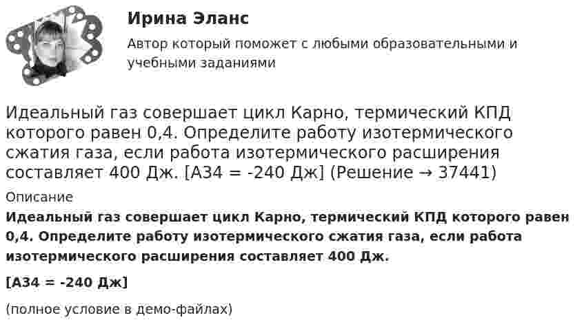     
          Описание
          Идеальный газ совершает цикл Карно, термический КПД которого равен 0,4. Определите работу изотермического сжатия газа, если работа изотермического расширения составляет 400 Дж.[A34 = -240 Дж](полное условие в демо-файлах)  
            
            
            Идеальный газ совершает цикл Карно, термический КПД которого равен 0,4. Определите работу изотермического сжатия газа, если работа изотермического расширения составляет 400 Дж.Идеальный газ совершает цикл Карно, термический КПД которого равен 0,4. Определите работу изотермического сжатия газа, если работа изотермического расширения составляет 400 Дж.  [A34 = -240 Дж]Идеальный газ совершает цикл, состоящий из изобары p1=const, изотермы T2=const, изобары p3=const и изотермы T1=const. Следует считать, что p1>p3, а T2>T1. Найти термический КПД такой машины.Идеальный газ, совершающий прямой цикл Карно, получив от нагревателя Q Дж теплоты, совершил работу A. Во сколько раз температура нагревателя T1 выше температуры холодильника T2?  A = 3,1 кДж, Q = 11 кДж.Идеальный газ, совершающий прямой цикл Карно, получив от нагревателя Q Дж теплоты, совершил работу A. Во сколько раз температура нагревателя T1 выше температуры холодильника T2?  A = 3,3 кДж, Q = 11 кДж.Идеальный газ, совершающий прямой цикл Карно, получив от нагревателя Q Дж теплоты, совершил работу A. Во сколько раз температура нагревателя T1 выше температуры холодильника T2?  A = 3,4 кДж, Q = 11 кДж.Идеальный газ, совершающий прямой цикл Карно, получив от нагревателя Q Дж теплоты, совершил работу A. Во сколько раз температура нагревателя T1 выше температуры холодильника T2?  A = 3,7 кДж, Q = 11 кДж.Идеальный газ совершает цикл Карно. Температура нагревателя 500 К, холодильника 300 К. Работа изотермического расширения газа составляет 2 кДж. Определить:  1) термический КПД цикла;Идеальный газ совершает цикл Карно. Температура нагревателя в два раза выше температуры охладителя T2. При изотермическом сжатии газ отдаёт охладителю количество теплоты Q2 = 200 Дж. Определить термический к.п.д. цикла,Идеальный газ совершает цикл Карно. Температура нагревателя в три раза выше температуры охладителя. Нагреватель передал газу количество теплоты Q1 = 42 кДж. Какую работу совершил газ?Идеальный газ совершает цикл Карно. Температура нагревателя в три раза выше температуры охладителя. Нагреватель предал газу количество теплоты 84 кДж. Какую работу совершил газ?Идеальный газ совершает цикл Карно. Температура нагревателя в четыре раза больше температуры холодильника. Какую долю количества теплоты, получаемого за один цикл от нагревателя, газ отдаёт холодильнику?Идеальный газ совершает цикл Карно. Температура нагревателя равна 470 К, температура холодильника равна 280 К. При изотермическом расширении газ совершает работу 100 Дж. Определить термический КПД цикла, Идеальный газ совершает цикл Карно. Температура Т1 теплоотдатчика в четыре раза (n = 4) больше температуры теплоприемника. Какую долю w количества теплоты, полученного за один цикл от теплоотдатчика, газ отдаст теплоприемнику?