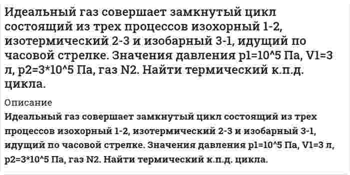      
          Описание
           Идеальный газ совершает цикл a-b-c-d-a, состоящий из чередующихся процессов. Постройте цикл в координатах p-V и определите для одного из процессов величину, указанную в последнем столбце таблицы. (m=1 г, р1=0,2 МПа, р2=0,1 МПа, р3=0,15 МПа, V1=1 л, V2=2 л)  
            
            
            Идеальный газ совершает цикл a-b-c-d-a, состоящий из чередующихся процессов. Постройте цикл в координатах p-V и определите для одного из процессов величину,Идеальный газ совершает цикл a-b-c-d-a, состоящий из чередующихся процессов. Постройте цикл в координатах p-V и определите для одного из процессов величину, указанную в последнем столбце таблицеИдеальный газ совершает цикл a-b-c-d-a, состоящий из чередующихся процессов. Постройте цикл в координатах p-V и определите для одного из процессов величину, указанную в последнем столбце таблице. Идеальный газ совершает цикл a-b-c-d-a, состоящий из чередующихся процессов. Постройте цикл в координатах p-V и определите для одного из процессов величину, указанную в последнем столбце таблице (Ac-d). Идеальный газ, совершающий цикл карно, 1/4 количечства теплоты полученного от нагревателя, отдает холодильнику. Температура холодильника равна 290 К. Определить температуру нагревателя.ИДЗ 1 17вариантИДЗ 2 17 вариантИдеальный газ (ν=2 моль) сначала изобарно нагрели так, что его объем увеличился в n_1=2 раза, а затеИдеальный газ массой 1 кг совершает прямой термодинамический цикл, состоящий из последовательных термодинамических процессов. Вариант 49Идеальный газ массой 1 кг совершает прямой термодинамический цикл, состоящий из последовательных термодинамических процессов. Вариант 52Идеальный газ переходит из состояния 1 в состояние 2 по путИдеальный газ переходит из состояния 1 в состояние 2 по пути a-b-c-d-f-k. Постройте график перехода в координатах p-V.Идеальный газ переходит из состояния 1 в состояние 2 по пути a-b-c-d-f-k. Постройте график перехода в координатах p-V. Идеальный газ переходит из состояния 1 в состояние 2 по пути a-b-c-f-f-k. Постройте график перехода в координатах p-V. 