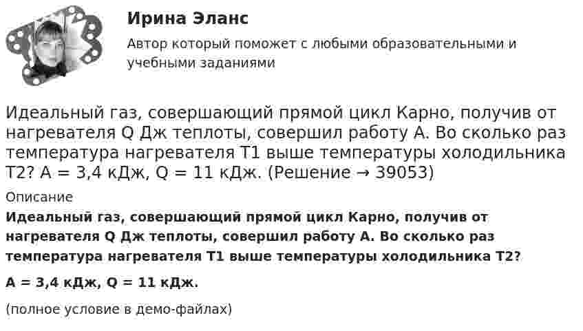     
          Описание
          Идеальный газ, совершающий прямой цикл Карно, получив от нагревателя Q Дж теплоты, совершил работу A. Во сколько раз температура нагревателя T1 выше температуры холодильника T2?A = 3,4 кДж, Q = 11 кДж.(полное условие в демо-файлах)  
            
            
            Идеальный газ, совершающий прямой цикл Карно, получив от нагревателя Q Дж теплоты, совершил работу A. Во сколько раз температура нагревателя T1 выше температуры холодильника T2?  A = 3,3 кДж, Q = 11 кДж.Идеальный газ, совершающий прямой цикл Карно, получив от нагревателя Q Дж теплоты, совершил работу A. Во сколько раз температура нагревателя T1 выше температуры холодильника T2?  A = 3,4 кДж, Q = 11 кДж.Идеальный газ, совершающий прямой цикл Карно, получив от нагревателя Q Дж теплоты, совершил работу A. Во сколько раз температура нагревателя T1 выше температуры холодильника T2?  A = 3,7 кДж, Q = 11 кДж.Идеальный газ, совершающий цикл Карно, 2/3 количества теплоты, полученного от нагревателя, отдаёт охладителю. Температура охладителя равна 280 К. Определить температуру нагревателя.Идеальный газ, совершающий цикл Карно, отдал охладителю количество теплоты Q2 = 14 кДж. Определить температуру T1 нагревателя, если при температуре охладителя T2 = 280 К работа цикла A = 6 кДж.Идеальный газ, совершающий цикл Карно, получив от нагревателя количество теплоты Q1 = 4,2 кДж, совершил работу A = 590 Дж. Найти термический КПД h этого цикла. Во сколько раз температура T1 нагревателя больше температуры T2 охладителя?Идеальный газ, совершающий цикл Карно, совершил работу A = 1 кДж. Температура нагревателя T1 = 500 К, температура холодильника T2 на 200 К ниже температуры нагревателя. Определить КПД цикла и количество теплоты, отданное за цикл холодильнику.Идеальный газ совершает цикл Карно. Температура нагревателя в четыре раза больше температуры холодильника. Какую долю количества теплоты, получаемого за один цикл от нагревателя, газ отдаёт холодильнику?Идеальный газ совершает цикл Карно. Температура нагревателя равна 470 К, температура холодильника равна 280 К. При изотермическом расширении газ совершает работу 100 Дж. Определить термический КПД цикла, Идеальный газ совершает цикл Карно. Температура Т1 теплоотдатчика в четыре раза (n = 4) больше температуры теплоприемника. Какую долю w количества теплоты, полученного за один цикл от теплоотдатчика, газ отдаст теплоприемнику?Идеальный газ совершает цикл Карно. Температура холодильника равна 300 К. Во сколько раз увеличится к.п.д. цикла, если температура нагревателя повысится от 800 К до 1000 К?Идеальный газ совершает цикл Карно, термический КПД которого равен 0,4. Определите работу изотермического сжатия газа, если работа изотермического расширения составляет 400 Дж.Идеальный газ совершает цикл Карно, термический КПД которого равен 0,4. Определите работу изотермического сжатия газа, если работа изотермического расширения составляет 400 Дж.  [A34 = -240 Дж]Идеальный газ совершает цикл, состоящий из изобары p1=const, изотермы T2=const, изобары p3=const и изотермы T1=const. Следует считать, что p1>p3, а T2>T1. Найти термический КПД такой машины.