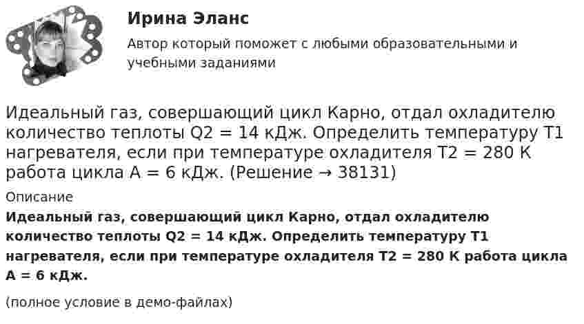     
          Описание
          Идеальный газ, совершающий цикл Карно, отдал охладителю количество теплоты Q2 = 14 кДж. Определить температуру T1 нагревателя, если при температуре охладителя T2 = 280 К работа цикла A = 6 кДж.(полное условие в демо-файлах)  
            
            
            Идеальный газ, совершающий цикл Карно, 2/3 количества теплоты, полученного от нагревателя, отдаёт охладителю. Температура охладителя равна 280 К. Определить температуру нагревателя.Идеальный газ, совершающий цикл Карно, отдал охладителю количество теплоты Q2 = 14 кДж. Определить температуру T1 нагревателя, если при температуре охладителя T2 = 280 К работа цикла A = 6 кДж.Идеальный газ, совершающий цикл Карно, получив от нагревателя количество теплоты Q1 = 4,2 кДж, совершил работу A = 590 Дж. Найти термический КПД h этого цикла. Во сколько раз температура T1 нагревателя больше температуры T2 охладителя?Идеальный газ, совершающий цикл Карно, совершил работу A = 1 кДж. Температура нагревателя T1 = 500 К, температура холодильника T2 на 200 К ниже температуры нагревателя. Определить КПД цикла и количество теплоты, отданное за цикл холодильнику.Идеальный газ совершил цикл Карно, причём 2/3 количества теплоты, полученного от нагревателя, отдаётся холодильнику. Температура холодильника 280 К. Определить температуру нагревателя.  420 КИдеальный газ с показателем адиабаты y совершает цикл, состоящий из изобары, адиабаты и изотермы, причем изотермический процесс происходит при минимальной температуре цикла. Построить график процесса и найти КПД цикла, если абсолютная температура цикИдеальный двухатомный газ, занимавший объём 1 л под давлением 0,1 МПа, вначале адиабатически сжали, а затем изохорически охладили до первоначальной темпе-ратуры. При этом его давление стало 0,2 МПа.Идеальный газ совершает цикл Карно. Температура холодильника равна 300 К. Во сколько раз увеличится к.п.д. цикла, если температура нагревателя повысится от 800 К до 1000 К?Идеальный газ совершает цикл Карно, термический КПД которого равен 0,4. Определите работу изотермического сжатия газа, если работа изотермического расширения составляет 400 Дж.Идеальный газ совершает цикл Карно, термический КПД которого равен 0,4. Определите работу изотермического сжатия газа, если работа изотермического расширения составляет 400 Дж.  [A34 = -240 Дж]Идеальный газ совершает цикл, состоящий из изобары p1=const, изотермы T2=const, изобары p3=const и изотермы T1=const. Следует считать, что p1>p3, а T2>T1. Найти термический КПД такой машины.Идеальный газ, совершающий прямой цикл Карно, получив от нагревателя Q Дж теплоты, совершил работу A. Во сколько раз температура нагревателя T1 выше температуры холодильника T2?  A = 3,1 кДж, Q = 11 кДж.Идеальный газ, совершающий прямой цикл Карно, получив от нагревателя Q Дж теплоты, совершил работу A. Во сколько раз температура нагревателя T1 выше температуры холодильника T2?  A = 3,3 кДж, Q = 11 кДж.Идеальный газ, совершающий прямой цикл Карно, получив от нагревателя Q Дж теплоты, совершил работу A. Во сколько раз температура нагревателя T1 выше температуры холодильника T2?  A = 3,4 кДж, Q = 11 кДж.