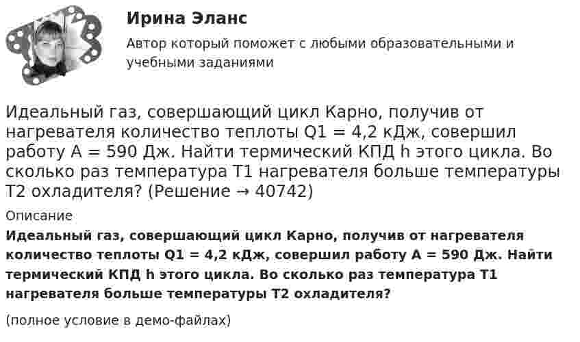     
          Описание
          Идеальный газ, совершающий цикл Карно, получив от нагревателя количество теплоты Q1 = 4,2 кДж, совершил работу A = 590 Дж. Найти термический КПД h этого цикла. Во сколько раз температура T1 нагревателя больше температуры T2 охладителя?(полное условие в демо-файлах)  
            
            
            Идеальный газ, совершающий цикл Карно, отдал охладителю количество теплоты Q2 = 14 кДж. Определить температуру T1 нагревателя, если при температуре охладителя T2 = 280 К работа цикла A = 6 кДж.Идеальный газ, совершающий цикл Карно, получив от нагревателя количество теплоты Q1 = 4,2 кДж, совершил работу A = 590 Дж. Найти термический КПД h этого цикла. Во сколько раз температура T1 нагревателя больше температуры T2 охладителя?Идеальный газ, совершающий цикл Карно, совершил работу A = 1 кДж. Температура нагревателя T1 = 500 К, температура холодильника T2 на 200 К ниже температуры нагревателя. Определить КПД цикла и количество теплоты, отданное за цикл холодильнику.Идеальный газ совершил цикл Карно, причём 2/3 количества теплоты, полученного от нагревателя, отдаётся холодильнику. Температура холодильника 280 К. Определить температуру нагревателя.  420 КИдеальный газ с показателем адиабаты y совершает цикл, состоящий из изобары, адиабаты и изотермы, причем изотермический процесс происходит при минимальной температуре цикла. Построить график процесса и найти КПД цикла, если абсолютная температура цикИдеальный двухатомный газ, занимавший объём 1 л под давлением 0,1 МПа, вначале адиабатически сжали, а затем изохорически охладили до первоначальной темпе-ратуры. При этом его давление стало 0,2 МПа.Идеальный двухатомный газ находится в закрытом сосуде объёмом 2 л под давлением 100 кПа. Какое количество теплоты надо сообщить газу, чтобы увеличить давление вдвое?Идеальный газ совершает цикл Карно, термический КПД которого равен 0,4. Определите работу изотермического сжатия газа, если работа изотермического расширения составляет 400 Дж.Идеальный газ совершает цикл Карно, термический КПД которого равен 0,4. Определите работу изотермического сжатия газа, если работа изотермического расширения составляет 400 Дж.  [A34 = -240 Дж]Идеальный газ совершает цикл, состоящий из изобары p1=const, изотермы T2=const, изобары p3=const и изотермы T1=const. Следует считать, что p1>p3, а T2>T1. Найти термический КПД такой машины.Идеальный газ, совершающий прямой цикл Карно, получив от нагревателя Q Дж теплоты, совершил работу A. Во сколько раз температура нагревателя T1 выше температуры холодильника T2?  A = 3,1 кДж, Q = 11 кДж.Идеальный газ, совершающий прямой цикл Карно, получив от нагревателя Q Дж теплоты, совершил работу A. Во сколько раз температура нагревателя T1 выше температуры холодильника T2?  A = 3,3 кДж, Q = 11 кДж.Идеальный газ, совершающий прямой цикл Карно, получив от нагревателя Q Дж теплоты, совершил работу A. Во сколько раз температура нагревателя T1 выше температуры холодильника T2?  A = 3,4 кДж, Q = 11 кДж.Идеальный газ, совершающий прямой цикл Карно, получив от нагревателя Q Дж теплоты, совершил работу A. Во сколько раз температура нагревателя T1 выше температуры холодильника T2?  A = 3,7 кДж, Q = 11 кДж.