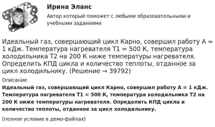     
          Описание
          Идеальный газ, совершающий цикл Карно, совершил работу A = 1 кДж. Температура нагревателя T1 = 500 К, температура холодильника T2 на 200 К ниже температуры нагревателя. Определить КПД цикла и количество теплоты, отданное за цикл холодильнику.(полное условие в демо-файлах)  
            
            
            Идеальный газ, совершающий цикл Карно, получив от нагревателя количество теплоты Q1 = 4,2 кДж, совершил работу A = 590 Дж. Найти термический КПД h этого цикла. Во сколько раз температура T1 нагревателя больше температуры T2 охладителя?Идеальный газ, совершающий цикл Карно, совершил работу A = 1 кДж. Температура нагревателя T1 = 500 К, температура холодильника T2 на 200 К ниже температуры нагревателя. Определить КПД цикла и количество теплоты, отданное за цикл холодильнику.Идеальный газ совершил цикл Карно, причём 2/3 количества теплоты, полученного от нагревателя, отдаётся холодильнику. Температура холодильника 280 К. Определить температуру нагревателя.  420 КИдеальный газ с показателем адиабаты y совершает цикл, состоящий из изобары, адиабаты и изотермы, причем изотермический процесс происходит при минимальной температуре цикла. Построить график процесса и найти КПД цикла, если абсолютная температура цикИдеальный двухатомный газ, занимавший объём 1 л под давлением 0,1 МПа, вначале адиабатически сжали, а затем изохорически охладили до первоначальной темпе-ратуры. При этом его давление стало 0,2 МПа.Идеальный двухатомный газ находится в закрытом сосуде объёмом 2 л под давлением 100 кПа. Какое количество теплоты надо сообщить газу, чтобы увеличить давление вдвое?Идеальный двухатомный газ совершает цикл Карно, график которого изображён на рисунке. Объёмы газа в состояниях 2 и 3 соответственно равны V2 = 12 л и V3 = 16 л. Найти термический КПД цикла h.Идеальный газ совершает цикл Карно, термический КПД которого равен 0,4. Определите работу изотермического сжатия газа, если работа изотермического расширения составляет 400 Дж.  [A34 = -240 Дж]Идеальный газ совершает цикл, состоящий из изобары p1=const, изотермы T2=const, изобары p3=const и изотермы T1=const. Следует считать, что p1>p3, а T2>T1. Найти термический КПД такой машины.Идеальный газ, совершающий прямой цикл Карно, получив от нагревателя Q Дж теплоты, совершил работу A. Во сколько раз температура нагревателя T1 выше температуры холодильника T2?  A = 3,1 кДж, Q = 11 кДж.Идеальный газ, совершающий прямой цикл Карно, получив от нагревателя Q Дж теплоты, совершил работу A. Во сколько раз температура нагревателя T1 выше температуры холодильника T2?  A = 3,3 кДж, Q = 11 кДж.Идеальный газ, совершающий прямой цикл Карно, получив от нагревателя Q Дж теплоты, совершил работу A. Во сколько раз температура нагревателя T1 выше температуры холодильника T2?  A = 3,4 кДж, Q = 11 кДж.Идеальный газ, совершающий прямой цикл Карно, получив от нагревателя Q Дж теплоты, совершил работу A. Во сколько раз температура нагревателя T1 выше температуры холодильника T2?  A = 3,7 кДж, Q = 11 кДж.Идеальный газ, совершающий цикл Карно, 2/3 количества теплоты, полученного от нагревателя, отдаёт охладителю. Температура охладителя равна 280 К. Определить температуру нагревателя.