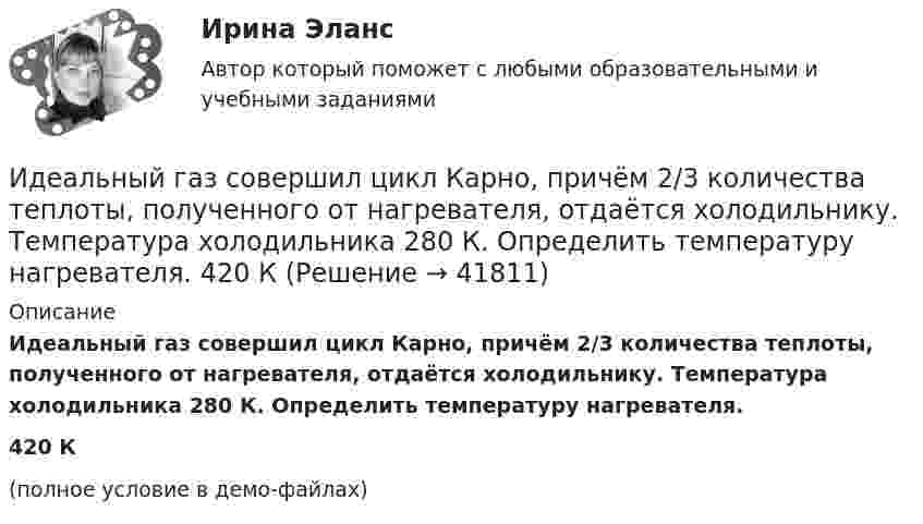     
          Описание
          Идеальный газ совершил цикл Карно, причём 2/3 количества теплоты, полученного от нагревателя, отдаётся холодильнику. Температура холодильника 280 К. Определить температуру нагревателя.420 К(полное условие в демо-файлах)  
            
            
            Идеальный газ, совершающий цикл Карно, совершил работу A = 1 кДж. Температура нагревателя T1 = 500 К, температура холодильника T2 на 200 К ниже температуры нагревателя. Определить КПД цикла и количество теплоты, отданное за цикл холодильнику.Идеальный газ совершил цикл Карно, причём 2/3 количества теплоты, полученного от нагревателя, отдаётся холодильнику. Температура холодильника 280 К. Определить температуру нагревателя.  420 КИдеальный газ с показателем адиабаты y совершает цикл, состоящий из изобары, адиабаты и изотермы, причем изотермический процесс происходит при минимальной температуре цикла. Построить график процесса и найти КПД цикла, если абсолютная температура цикИдеальный двухатомный газ, занимавший объём 1 л под давлением 0,1 МПа, вначале адиабатически сжали, а затем изохорически охладили до первоначальной темпе-ратуры. При этом его давление стало 0,2 МПа.Идеальный двухатомный газ находится в закрытом сосуде объёмом 2 л под давлением 100 кПа. Какое количество теплоты надо сообщить газу, чтобы увеличить давление вдвое?Идеальный двухатомный газ совершает цикл Карно, график которого изображён на рисунке. Объёмы газа в состояниях 2 и 3 соответственно равны V2 = 12 л и V3 = 16 л. Найти термический КПД цикла h.Идеальный двухатомный газ совершает цикл Карно. Объём газа в конце изотермического расширения V2 и объём газа в конце адиабатического расширения V3 соответственно равны 12 л и 16 л. Найти термический кпд цикла.Идеальный газ совершает цикл, состоящий из изобары p1=const, изотермы T2=const, изобары p3=const и изотермы T1=const. Следует считать, что p1>p3, а T2>T1. Найти термический КПД такой машины.Идеальный газ, совершающий прямой цикл Карно, получив от нагревателя Q Дж теплоты, совершил работу A. Во сколько раз температура нагревателя T1 выше температуры холодильника T2?  A = 3,1 кДж, Q = 11 кДж.Идеальный газ, совершающий прямой цикл Карно, получив от нагревателя Q Дж теплоты, совершил работу A. Во сколько раз температура нагревателя T1 выше температуры холодильника T2?  A = 3,3 кДж, Q = 11 кДж.Идеальный газ, совершающий прямой цикл Карно, получив от нагревателя Q Дж теплоты, совершил работу A. Во сколько раз температура нагревателя T1 выше температуры холодильника T2?  A = 3,4 кДж, Q = 11 кДж.Идеальный газ, совершающий прямой цикл Карно, получив от нагревателя Q Дж теплоты, совершил работу A. Во сколько раз температура нагревателя T1 выше температуры холодильника T2?  A = 3,7 кДж, Q = 11 кДж.Идеальный газ, совершающий цикл Карно, 2/3 количества теплоты, полученного от нагревателя, отдаёт охладителю. Температура охладителя равна 280 К. Определить температуру нагревателя.Идеальный газ, совершающий цикл Карно, отдал охладителю количество теплоты Q2 = 14 кДж. Определить температуру T1 нагревателя, если при температуре охладителя T2 = 280 К работа цикла A = 6 кДж.
