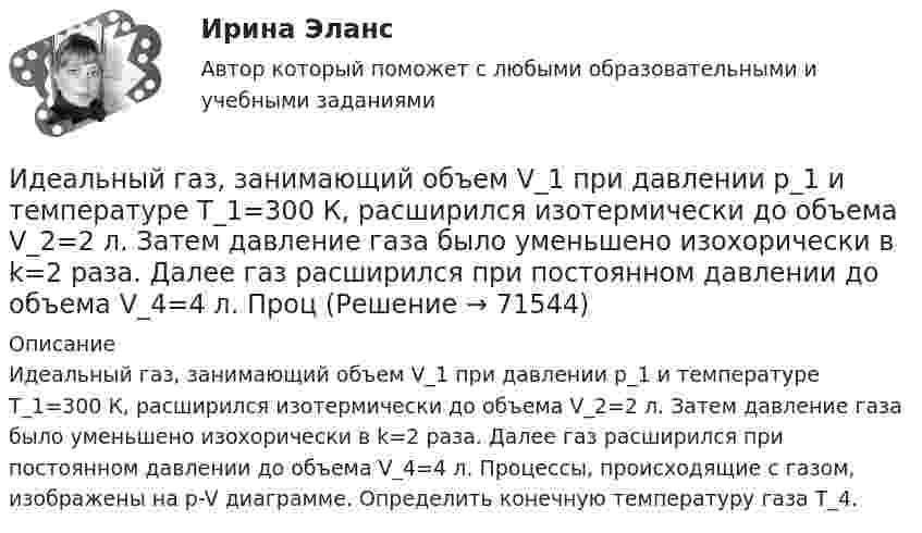     
            Описание
            Идеальный газ, занимающий объем V_1 при давлении p_1 и температуре T_1=300 К, расширился изотермически до объема V_2=2 л. Затем давление газа было уменьшено изохорически в k=2 раза. Далее газ расширился при постоянном давлении до объема V_4=4 л. Процессы, происходящие с газом, изображены на p-V диаграмме. Определить конечную температуру газа T_4.   
            
            
            Идеальный газ, занимающий объём 0,39 м3 при давлении 155 кПа, изотермически расширяется до десятикратного объёма, затем изохорически нагревается так, что в конечном состоянии его давление равно первоначальному.Идеальный газ, занимающий объем V_1 при давлении p_1 и температуре T_1=300 К, расширился изотермически до объема V_2=2 л. Затем давление газа было уменьшено изохорически в k=2 раза. Далее газ расширился при постоянном давлении до объема V_4=4 л. ПроцИдеальный газ массой m из состояния 1 с параметрами p1, V1, T1 (давление, объём и температура) переходит в состояние 2 так, что давление меняется в n = p2/p1 раз. Найти:  1) температуру T2 и объём V2 газа в состоянии 2;Идеальный газ находится в сосуде под давлением p при температуре T. Найти:  1) плотность газа ρ;  2) среднюю арифметическую скорость молекул газа ;Идеальный газ находится при нормальных условиях в закрытом сосуде. Найдите концентрацию молекул газа.Идеальный газ расширяется от давления p_1=2 кПа до давления p_2=1 кПа по закону p = a - b*V, где a=const, b=0,5 Па/м^3. Определить работу, совершаемую газом при таком расширении.Идеальный газ расширяется по закону: pV^2=const, и его объем увеличивается в n=3 раза. Найти первоначальную температуру T_1, если после расширения его температура T_2=100 К.Идеальная тепловая машина, работающая по циклу Карно, имеет КПД h = 35 %. Температура нагревателя 400 К. Найти количество теплоты, получаемое машиной за один цикл от нагревателя, и количество теплоты,Идеальная тепловая машина, работающая по циклу Карно, получает за каждый цикл от нагревателя 600 кал. Температура нагревателя 400 К, температура охладителя 300 К. Найти работу, совершаемую машиной за один цикл, и количество теплоты,Идеальная тепловая машина, работающая по циклу Карно, получает за каждый цикл от нагревателя 600 кал. Температура нагревателя 400 К, температура холодильника 300 К. Найти работу, совершаемую машиной за один цикл, Идеальная тепловая машина, работающая по циклу Карно, совершает за один цикл работу 1,5·105 Дж. Температура нагревателя 400 К, температура холодильника 260 К. Найти КПД машины, количество теплоты,Идеальная холодильная машина работает по обратному циклу Карно. При этом она забирает тепло от тела с температурой -10 °С и передаёт его телу с температурой 17 °C, совершая за один цикл работу 3,7·104 Дж. Найти:Идеальная холодильная машина, работающая по обратному циклу Карно, берёт теплоту от холодильника с водой при температуре 0 °C и передаёт кипятильнику с водой при температуре 100 °C. Определить массу воды,Идеальное динамическое равновесие в модели Харрода наблюдается при: