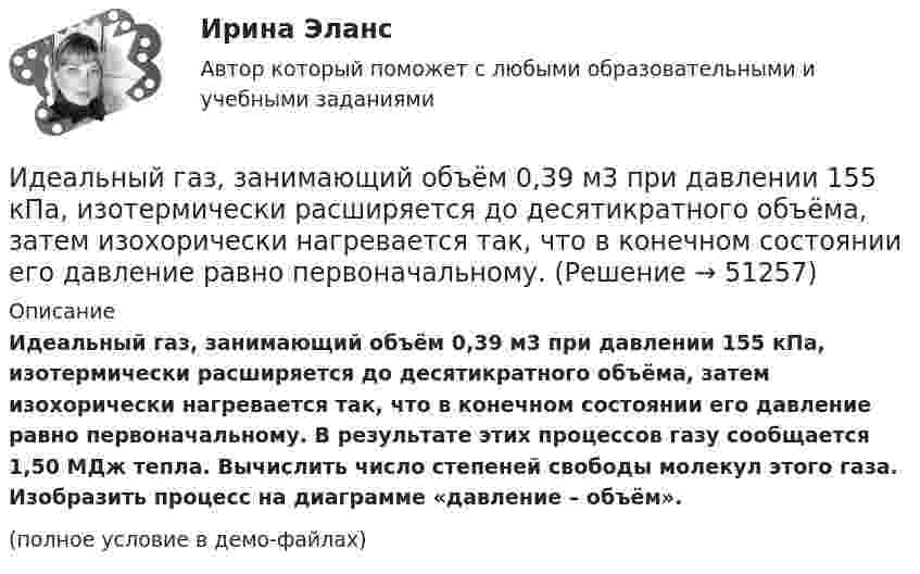    
            Описание
            Идеальный газ, занимающий объём 0,39 м3 при давлении 155 кПа, изотермически расширяется до десятикратного объёма, затем изохорически нагревается так, что в конечном состоянии его давление равно первоначальному. В результате этих процессов газу сообщается 1,50 МДж тепла. Вычислить число степеней свободы молекул этого газа. Изобразить процесс на диаграмме «давление – объём».(полное условие в демо-файлах)  
            
            
            Идеальный 2-атомный газ совершает процесс 1-2-3 (рис.), где T1 = 390 К, а T2 = 776 К. Количества вещества – 5,1 моль. На участке 2-3 к газу подводят 43 кДж теплоты. Найдите отношение полного подведённого к газуИдеальный газ, занимающий объём 0,39 м3 при давлении 155 кПа, изотермически расширяется до десятикратного объёма, затем изохорически нагревается так, что в конечном состоянии его давление равно первоначальному.Идеальный газ, занимающий объем V_1 при давлении p_1 и температуре T_1=300 К, расширился изотермически до объема V_2=2 л. Затем давление газа было уменьшено изохорически в k=2 раза. Далее газ расширился при постоянном давлении до объема V_4=4 л. ПроцИдеальный газ массой m из состояния 1 с параметрами p1, V1, T1 (давление, объём и температура) переходит в состояние 2 так, что давление меняется в n = p2/p1 раз. Найти:  1) температуру T2 и объём V2 газа в состоянии 2;Идеальный газ находится в сосуде под давлением p при температуре T. Найти:  1) плотность газа ρ;  2) среднюю арифметическую скорость молекул газа ;Идеальный газ находится при нормальных условиях в закрытом сосуде. Найдите концентрацию молекул газа.Идеальный газ расширяется от давления p_1=2 кПа до давления p_2=1 кПа по закону p = a - b*V, где a=const, b=0,5 Па/м^3. Определить работу, совершаемую газом при таком расширении.Идеальная тепловая машина, работающая по циклу Карно, за цикл получает от нагревателя количество теплоты Q = 2,512 кДж. Температура нагревателя t1 = 400 °C, температура холодильника t2 = 300 °C. Найти работу A, совершаемую машиной за один циклИдеальная тепловая машина, работающая по циклу Карно, имеет КПД h = 35 %. Температура нагревателя 400 К. Найти количество теплоты, получаемое машиной за один цикл от нагревателя, и количество теплоты,Идеальная тепловая машина, работающая по циклу Карно, получает за каждый цикл от нагревателя 600 кал. Температура нагревателя 400 К, температура охладителя 300 К. Найти работу, совершаемую машиной за один цикл, и количество теплоты,Идеальная тепловая машина, работающая по циклу Карно, получает за каждый цикл от нагревателя 600 кал. Температура нагревателя 400 К, температура холодильника 300 К. Найти работу, совершаемую машиной за один цикл, Идеальная тепловая машина, работающая по циклу Карно, совершает за один цикл работу 1,5·105 Дж. Температура нагревателя 400 К, температура холодильника 260 К. Найти КПД машины, количество теплоты,Идеальная холодильная машина работает по обратному циклу Карно. При этом она забирает тепло от тела с температурой -10 °С и передаёт его телу с температурой 17 °C, совершая за один цикл работу 3,7·104 Дж. Найти:Идеальная холодильная машина, работающая по обратному циклу Карно, берёт теплоту от холодильника с водой при температуре 0 °C и передаёт кипятильнику с водой при температуре 100 °C. Определить массу воды,