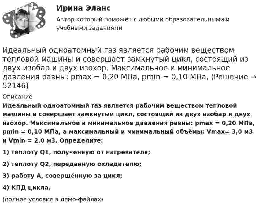     
            Описание
            Идеальный одноатомный газ является рабочим веществом тепловой машины и совершает замкнутый цикл, состоящий из двух изобар и двух изохор. Максимальное и минимальное давления равны: pmax = 0,20 МПа, pmin = 0,10 МПа, а максимальный и минимальный объёмы: Vmax= 3,0 м3 и Vmin = 2,0 м3. Определите:1) теплоту Q1, полученную от нагревателя;2) теплоту Q2, переданную охладителю;3) работу A, совершённую за цикл;4) КПД цикла.(полное условие в демо-файлах)  
            
            
            Идеальный одноатомный газ используется при проведении цикла Карно. Объем газа при изотермическом расширении изменяется от V1 = 20 л до V2 = 40 л, а работа адиабатического сжатия равна А41 = -13,1 кДж. Определите Идеальный одноатомный газ является рабочим веществом тепловой машины и совершает замкнутый цикл, состоящий из двух изобар и двух изохор. Максимальное и минимальное давления равны: pmax = 0,20 МПа, pmin = 0,10 МПа,Идентификационный номер налогоплательщика …Идентификация знаний – это …... - идентификация, использование, понимание и управление как собственными эмоциями, так и эмоциями другихИДЕНТИФИКАЦИЯ ОПАСНЫХ И ВРЕДНЫХ ПРОИЗВОДСТВЕННЫХ ФАКТОРОВИдентификация проблем и выбор направлений повышения уровня цифровизации Курской области на основании постановления.Идеальный двухатомный газ совершает цикл Карно. Объемы в начале и в конце адиабатического расширения равны соответственно 12 и 16 л. Определить КПД цикла.Идеальный двухатомный газ совершает цикл Карно. Объёмы в начале и в конце адиабатического расширения равны соответственно 12 и 16 л. Определить КПД цикла.Идеальный двухатомный газ совершает цикл, состоящий из двух изотерм и двух изохор, причём наибольшая температура газа 600 К, а наименьшая – 300 К, наибольший объём 8 л, а наименьший – 2 л. Найти КПД цикла и изменение энтропииИдеальный двухатомный газ совершает цикл, состоящий из двух изохор и двух изобар, причём наибольшее давление в 3 раза больше наименьшего, а наибольший объём в 5 раз больше наименьшего. Определить КПД цикла.Идеальный двухатомный газ, содержащий количество вещества v = 1 моль и находящийся под давлением р1 = 0,1 МПа при температуре Т1 = 300 К, нагревают при постоянном объёме до давления р2 = 0,2 МПа. Идеальный колебательный контур состоит из конденсатора ёмкостью 10 пФ и катушки индуктивностью 10 мГн. В начальный момент в конденсаторе запасена энергия электрического поля 100 Дж.Идеальный колебательный контур состоит из конденсатора ёмкостью 10 пФ и катушки индуктивностью 10 мГн. В начальный момент в конденсаторе запасена энергия электрического поля 100 Дж. 
