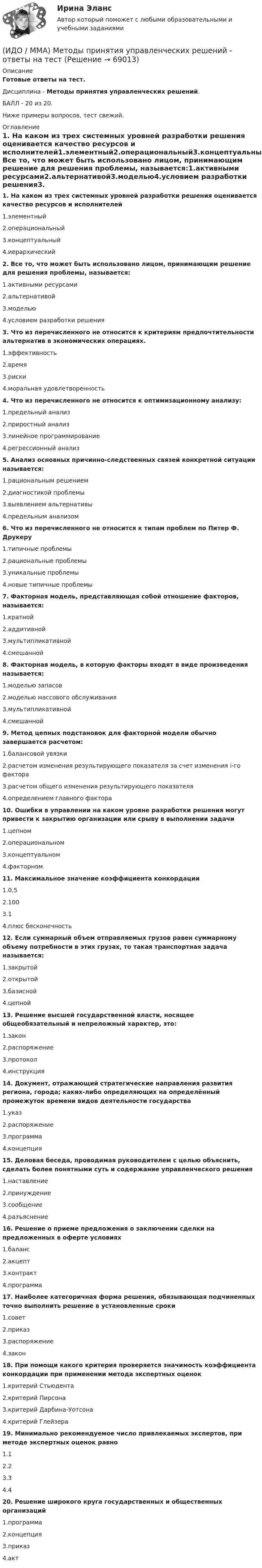     
            Описание
            Готовые ответы на тест.Дисциплина - Методы принятия управленческих решений.БАЛЛ - 20 из 20. Ниже примеры вопросов, тест свежий. 
            Оглавление
            1. На каком из трех системных уровней разработки решения оценивается качество ресурсов и исполнителей1.элементный2.операциональный3.концептуальный4.иерархический2. Все то, что может быть использовано лицом, принимающим решение для решения проблемы, называется:1.активными ресурсами2.альтернативой3.моделью4.условием разработки решения3. Что из перечисленного не относится к критериям предпочтительности альтернатив в экономических операциях.1.эффективность2.время3.риски4.моральная удовлетворенность4. Что из перечисленного не относится к оптимизационному анализу:1.предельный анализ2.приростный анализ3.линейное программирование4.регрессионный анализ5. Анализ основных причинно-следственных связей конкретной ситуации называется:1.рациональным решением2.диагностикой проблемы3.выявлением альтернативы4.предельным анализом6. Что из перечисленного не относится к типам проблем по Питер Ф. Друкеру1.типичные проблемы2.рациональные проблемы3.уникальные проблемы4.новые типичные проблемы7. Факторная модель, представляющая собой отношение факторов, называется:1.кратной2.аддитивной3.мультипликативной4.смешанной8. Факторная модель, в которую факторы входят в виде произведения называется:1.моделью запасов2.моделью массового обслуживания3.мультипликативной4.смешанной9. Метод цепных подстановок для факторной модели обычно завершается расчетом:1.балансовой увязки2.расчетом изменения результирующего показателя за счет изменения i-го фактора3.расчетом общего изменения результирующего показателя4.определением главного фактора10. Ошибки в управлении на каком уровне разработки решения могут привести к закрытию организации или срыву в выполнении задачи1.цепном2.операциональном3.концептуальном4.факторном11. Максимальное значение коэффициента конкордации1.0,52.1003.14.плюс бесконечность12. Если суммарный объем отправляемых грузов равен суммарному объему потребности в этих грузах, то такая транспортная задача называется:1.закрытой2.открытой3.базисной4.цепной13. Решение высшей государственной власти, носящее общеобязательный и непреложный характер, это:1.закон2.распоряжение3.протокол4.инструкция14. Документ, отражающий стратегические направления развития региона, города; каких-либо определяющих на определённый промежуток времени видов деятельности государства1.указ2.распоряжение3.программа4.концепция15. Деловая беседа, проводимая руководителем с целью объяснить, сделать более понятными суть и содержание управленческого решения1.наставление2.принуждение3.сообщение4.разъяснение16. Решение о приеме предложения о заключении сделки на предложенных в оферте условиях1.баланс2.акцепт3.контракт4.программа17. Наиболее категоричная форма решения, обязывающая подчиненных точно выполнить решение в установленные сроки1.совет2.приказ3.распоряжение4.закон18. При помощи какого критерия проверяется значимость коэффициента конкордации при применении метода экспертных оценок1.критерий Стьюдента2.критерий Пирсона3.критерий Дарбина-Уотсона4.критерий Глейзера19. Минимально рекомендуемое число привлекаемых экспертов, при методе экспертных оценок равно1.12.23.34.420. Решение широкого круга государственных и общественных организаций1.программа2.концепция3.приказ4.акт  
            
            
            [ИДО / ММА] Комплексный экономический анализ - Ответы на тест(ИДО / ММА) Методы принятия управленческих решений - ответы на тестИДО Моделирование и оптимизация процессов и систем сервисаИДО Налоговый учет (тест с ответами) 20 вопросов 75%ИДО Общая психологияИДО Основы государственного и муниципального управления (тест с ответами) 20 вопросов 95%ИДО Основы экономики ММАИДО КСО и международные стандарты (тест с ответами) 20 вопросов 100%ИДО Лабораторный практикум по бухгалтерскому учету (тест с ответами) 20 вопросов 100%ИДО Логистика (тест с ответами) 20 вопросов 100%ИДО Маркетинг ИДО Математические методы исследования операцийИДО Международные стандарты аудита (тест с ответами) 20 вопросов 100%ИДО Методология научного исследования (тест с ответами) 20 вопросов 100%