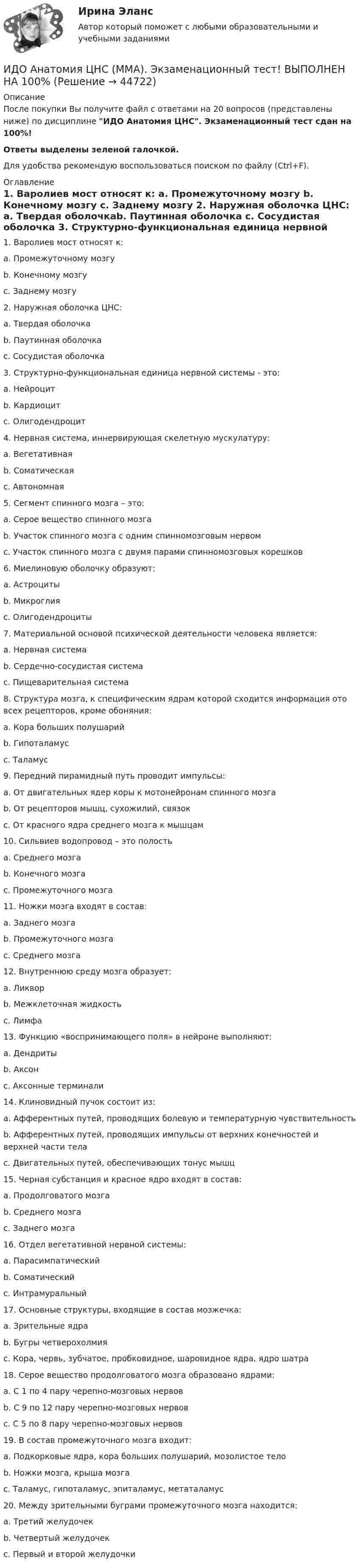     
            Описание
            После покупки Вы получите файл с ответами на 20 вопросов (представлены ниже) по дисциплине ИДО Анатомия ЦНС. Экзаменационный тест сдан на 100%!Ответы выделены зеленой галочкой.Для удобства рекомендую воспользоваться поиском по файлу (Ctrl+F). 
            Оглавление
            1.     Варолиев мост относят к: a.      Промежуточному мозгу b.     Конечному мозгу c.      Заднему мозгу  2.     Наружная оболочка ЦНС: a.      Твердая оболочкаb.     Паутинная оболочка c.      Сосудистая оболочка  3.     Структурно-функциональная единица нервной системы - это: a.      Нейроцитb.     Кардиоцит c.      Олигодендроцит  4.     Нервная система, иннервирующая скелетную мускулатуру:a.      Вегетативнаяb.     Соматическаяc.      Автономная 5.     Сегмент спинного мозга – это: a.      Серое вещество спинного мозга b.     Участок спинного мозга с одним спинномозговым нервомc.      Участок спинного мозга с двумя парами спинномозговых корешков   6.     Миелиновую оболочку образуют: a.      Астроциты b.     Микроглияc.      Олигодендроциты   7.     Материальной основой психической деятельности человека является: a.      Нервная система b.     Сердечно-сосудистая система c.      Пищеварительная система  8.     Структура мозга, к специфическим ядрам которой сходится информация ото всех рецепторов, кроме обоняния: a.      Кора больших полушарий b.     Гипоталамусc.      Таламус  9.     Передний пирамидный путь проводит импульсы:a.      От двигательных ядер коры к мотонейронам спинного мозга  b.     От рецепторов мышц, сухожилий, связок c.      От красного ядра среднего мозга к мышцам  10. Сильвиев водопровод – это полость a.      Среднего мозга  b.     Конечного мозга c.      Промежуточного мозга  11. Ножки мозга входят в состав:a.      Заднего мозгаb.     Промежуточного мозгаc.      Среднего мозга   12. Внутреннюю среду мозга образует: a.      Ликвор b.     Межклеточная жидкость c.      Лимфа  13. Функцию «воспринимающего поля» в нейроне выполняют: a.      Дендриты b.     Аксон c.      Аксонные терминали 14. Клиновидный пучок состоит из: a.      Афферентных путей, проводящих болевую и температурную чувствительностьb.     Афферентных путей, проводящих импульсы от верхних конечностей и верхней части тела  c.      Двигательных путей, обеспечивающих тонус мышц  15. Черная субстанция и красное ядро входят в состав: a.      Продолговатого мозгаb.     Среднего мозга  c.      Заднего мозга  16. Отдел вегетативной нервной системы: a.      Парасимпатический b.     Соматический c.      Интрамуральный  17. Основные структуры, входящие в состав мозжечка:a.      Зрительные ядраb.     Бугры четверохолмияc.      Кора, червь, зубчатое, пробковидное, шаровидное ядра, ядро шатра   18. Серое вещество продолговатого мозга образовано ядрами: a.      С 1 по 4 пару черепно-мозговых нервовb.     С 9 по 12 пару черепно-мозговых нервов  c.      С 5 по 8 пару черепно-мозговых нервов  19. В состав промежуточного мозга входит:a.      Подкорковые ядра, кора больших полушарий, мозолистое тело b.     Ножки мозга, крыша мозгаc.      Таламус, гипоталамус, эпиталамус, метаталамус   20. Между зрительными буграми промежуточного мозга находится:a.      Третий желудочек  b.     Четвертый желудочек с.     Первый и второй желудочки 
            
            
            ИДО Алгоритмизация и программирование 2023 (ММА)ИДО Анатомия ЦНС (ММА). Экзаменационный тест! ВЫПОЛНЕН НА 100%ИДО Аудит (тест с ответами) 20 вопросов 95%... и добрые услуги используются в переговорах посредством участия третьих лиц.ИДО Бухгалтерский учет в внешнеэкономической деятельности (тест с ответами) 20 вопросов 100%ИДО Введение в профессиональную деятельность. Московская международная академия (ММА). Экзаменационный тест! ВЫПОЛНЕН НА 100%ИДО Государственная и муниципальная служба тест с ответами 20 вопросов 98%ИДЕНТИФИКАЦИЯ ОПАСНЫХ И ВРЕДНЫХ ПРОИЗВОДСТВЕННЫХ ФАКТОРОВИдентификация проблем и выбор направлений повышения уровня цифровизации Курской области на основании постановления.Идея о том, что экономическая теория не должна заниматься только  экономическими отношениями, поскольку это приводит к голым абстракциям,  соответствует взглядам представителей школы …Идея полезности связана с ...Идея улучшенной пузырьковой сортировки состоит в том, что за каждый проход выполняется обмен  .... элементов, если они стоят в неправильном порядке. Проходы выполняются до тех пор, пока ...  не прекратятся.ИДЗ №1. Расчет и конструирование кожухотрубчатых ТОА (практическое занятие)«ИДЗ №4: Обмотки машин постоянного тока»