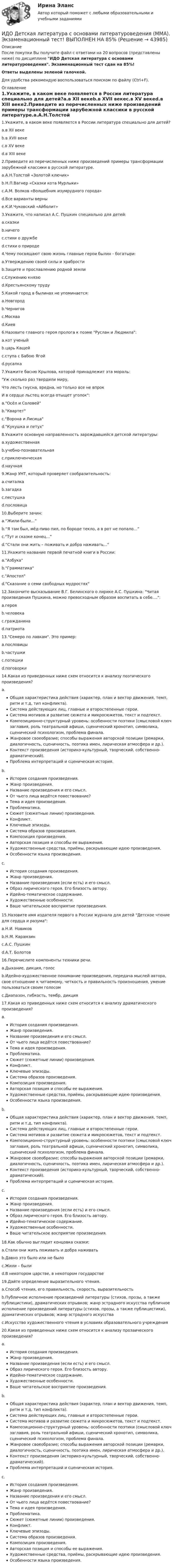     
            Описание
            После покупки Вы получите файл с ответами на 20 вопросов (представлены ниже) по дисциплине ИДО Детская литература с основами литературоведения. Экзаменационный тест сдан на 85%!Ответы выделены зеленой галочкой.Для удобства рекомендую воспользоваться поиском по файлу (Ctrl+F). 
            Оглавление
            1.Укажите, в каком веке появляется в России литература специально для детей?a.в XII векеb.в XVII векеc.в XV векеd.в XIII веке2.Приведите из перечисленных ниже произведений примеры трансформации зарубежной классики в русской литературе.a.А.Н.Толстой «Золотой ключик»b.Н.П.Вагнер «Сказки кота Мурлыки»c.А.М. Волков «Волшебник изумрудного города»d.Все варианты верныe.К.И.Чуковский «Айболит»3.Укажите, что написал А.С. Пушкин специально для детей:a.сказкиb.ничегоc.стихи о дружбеd.стихи о природе4.Чему посвящают свою жизнь главные герои былин - богатыри:a.Утверждению своей силы и храбростиb.Защите и прославлению родной земли c.Служению князюd.Крестьянскому труду5.Какой город в былинах не упоминается:a.Новгородb.Черниговc.Москваd.Киев6.Назовите главного героя пролога к поэме Руслан и Людмила:a.кот ученыйb.царь Кащейc.ступа с Бабою Ягойd.русалка7.Укажите басню Крылова, которой принадлежит эта мораль:Уж сколько раз твердили миру,  Что лесть гнусна, вредна, но только все не впрок И в сердце льстец всегда отыщет уголок:a.Осёл и Соловейb.Квартетc.Ворона и Лисицаd.Кукушка и петух8.Укажите основную направленность зарождавшейся детской литературы:a.художественнаяb.учебно-познавательнаяc.приключенческаяd.научная9.Жанр УНТ, который проверяет сообразительность:a.считалкаb.загадкаc.пестушкаd.пословица10.Выберите зачин:a.“Жили-были…”b.“Я там был, мёд-пиво пил, по бороде текло, а в рот не попало…”c.“Тут и сказке конец...”d.“Стали они жить – поживать и добра наживать...”11.Укажите название первой печатной книги в России:a.Азбукаb.Грамматикаc.Апостолd.Сказание о семи свободных мудростях12.Закончите высказывание В.Г. Белинского о лирике А.С. Пушкина: Читая произведения Пушкина, можно превосходным образом воспитать в себе....:a.герояb.человекаc.гражданинаd.патриота13.Семеро по лавкам. Это пример:a.пословицыb.частушкиc.потешкиd.поговорки14.Какая из приведенных ниже схем относится к анализу поэтического произведения?a.Общая характеристика действия (характер, план и вектор движения, темп, ритм и т.д, тип конфликта).Система действующих лиц, главные и второстепенные герои.Система мотивов и развитие сюжета и микросюжетов, текст и подтекст.Композиционно-структурный уровень: особенности поэтики (смысловой ключ заглавия, роль театральной афиши, сценический хронотип, символика, сценический психологизм, проблема финала.Жанровое своеобразие; способы выражения авторской позиции (ремарки, диалогичность, сценичность, поэтика имен, лирическая атмосфера и др.).Контекст произведения (историко-культурный, творческий, собственно-драматический).Проблема интерпретаций и сценическая история.b.История создания произведения.Жанр произведения.Название произведения и его смысл.От чьего лица ведётся повествование?Тема и идея произведения.Проблематика.Сюжет (сюжетные линии) произведения.Конфликт.Ключевые эпизоды.Система образов произведения.Композиция произведения.Авторская позиция и способы ее выражения.Художественные средства, приёмы, раскрывающие идею произведения.Особенности языка произведения.c.История создания произведения.Жанр произведения.Название произведения (если есть) и его смысл.Образ лирического героя. Его близость автору.Идейно-тематическое содержание.Художественные особенности.Ваше читательское восприятие произведения.15.Назовите имя издателя первого в России журнала для детей Детское чтение для сердца и разума:a.Н.И. Новиковb.Н.М. Карамзинc.А.С. Пушкинd.А.Т. Болотов16.Перечислите компоненты техники речи.a.Дыхание, дикция, голосb.Идейно-художественное понимание произведения, передача мыслей автора, свое отношение к читаемому, четкость и правильность произношения, умение пользоваться своим голосомc.Диапазон, гибкость, тембр, дикция17.Какая из приведенных ниже схем относится к анализу драматического произведения?a.История создания произведения.Жанр произведения.Название произведения и его смысл.От чьего лица ведётся повествование?Тема и идея произведения.Проблематика.Сюжет (сюжетные линии) произведения.Конфликт.Ключевые эпизоды.Система образов произведения.Композиция произведения.Авторская позиция и способы ее выражения.Художественные средства, приёмы, раскрывающие идею произведения.Особенности языка произведения.b.Общая характеристика действия (характер, план и вектор движения, темп, ритм и т.д, тип конфликта).Система действующих лиц, главные и второстепенные герои.Система мотивов и развитие сюжета и микросюжетов, текст и подтекст.Композиционно-структурный уровень: особенности поэтики (смысловой ключ заглавия, роль театральной афиши, сценический хронотип, символика, сценический психологизм, проблема финала.Жанровое своеобразие; способы выражения авторской позиции (ремарки, диалогичность, сценичность, поэтика имен, лирическая атмосфера и др.).Контекст произведения (историко-культурный, творческий, собственно-драматический).Проблема интерпретаций и сценическая история.c.История создания произведения.Жанр произведения.Название произведения (если есть) и его смысл.Образ лирического героя. Его близость автору.Идейно-тематическое содержание.Художественные особенности.Ваше читательское восприятие произведения.18.Как обычно выглядит концовка сказки:a.Стали они жить поживать и добра наживатьb.Давно это было или не былоc.Жили – былиd.В некотором царстве, в некотором государстве19.Дайте определение выразительного чтения.a.Способ чтения, его правильность, скорость, выразительностьb.Публичное исполнение произведений литературы (стихов, прозы, а также публицистики), драматических отрывков; жанр эстрадного искусства публичное исполнение произведений литературы (стихов, прозы, а также публицистики), драматических отрывков; жанр эстрадного искусстваc.Искусство художественного чтения в условиях образовательного учреждения20.Какая из приведенных ниже схем относится к анализу прозаического произведения?a.История создания произведения.Жанр произведения.Название произведения (если есть) и его смысл.Образ лирического героя. Его близость автору.Идейно-тематическое содержание.Художественные особенности.Ваше читательское восприятие произведения.b.Общая характеристика действия (характер, план и вектор движения, темп, ритм и т.д, тип конфликта).Система действующих лиц, главные и второстепенные герои.Система мотивов и развитие сюжета и микросюжетов, текст и подтекст.Композиционно-структурный уровень: особенности поэтики (смысловой ключ заглавия, роль театральной афиши, сценический хронотип, символика, сценический психологизм, проблема финала.Жанровое своеобразие; способы выражения авторской позиции (ремарки, диалогичность, сценичность, поэтика имен, лирическая атмосфера и др.).Контекст произведения (историко-культурный, творческий, собственно-драматический).Проблема интерпретаций и сценическая история.c.История создания произведения.Жанр произведения.Название произведения и его смысл.От чьего лица ведётся повествование?Тема и идея произведения.Проблематика.Сюжет (сюжетные линии) произведения.Конфликт.Ключевые эпизоды.Система образов произведения.Композиция произведения.Авторская позиция и способы ее выражения.Художественные средства, приёмы, раскрывающие идею произведения.Особенности языка произведения. 
            
            
            ИДО Деловые коммуникации тест с ответами 20 вопросов 95%ИДО Детская литература с основами литературоведения (ММА). Экзаменационный тест! ВЫПОЛНЕН НА 85%ИДО Иностранный язык ММАИДО История ММАИДО История психологии (ММА). Экзаменационный тест! ВЫПОЛНЕН НА 100%ИДО Контроль системы автоматизацииИДО Корпоративное страхование (тест с ответами) 20 вопросов 90%ИДО Алгоритмизация и программирование 2023 (ММА)ИДО Анатомия ЦНС (ММА). Экзаменационный тест! ВЫПОЛНЕН НА 100%ИДО Аудит (тест с ответами) 20 вопросов 95%... и добрые услуги используются в переговорах посредством участия третьих лиц.ИДО Бухгалтерский учет в внешнеэкономической деятельности (тест с ответами) 20 вопросов 100%ИДО Введение в профессиональную деятельность. Московская международная академия (ММА). Экзаменационный тест! ВЫПОЛНЕН НА 100%ИДО Государственная и муниципальная служба тест с ответами 20 вопросов 98%
