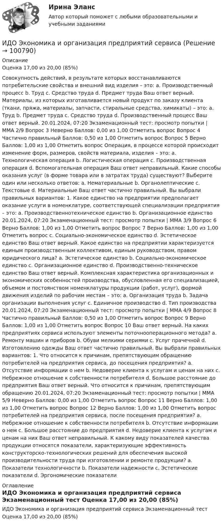     
            Описание
            Оценка 17,00 из 20,00 (85%)Совокупность действий, в результате которых восстанавливаются потребительские свойства и внешний вид изделия – это: a. Производственный процесс b. Труд c. Средство труда d. Предмет труда Ваш ответ верный. Материалы, из которых изготавливается новый продукт по заказу клиента (ткани, пряжа, материалы, запчасти, стиральные средства, химикаты) – это: a. Труд b. Предмет труда c. Средство труда d. Производственный процесс Ваш ответ верный. 20.01.2024, 07:20 Экзаменационный тест: просмотр попытки | ММА  2/9 Вопрос 3 Неверно Баллов: 0,00 из 1,00 Отметить вопрос Вопрос 4 Частично правильный Баллов: 0,50 из 1,00 Отметить вопрос Вопрос 5 Верно Баллов: 1,00 из 1,00 Отметить вопрос Операция, в процессе которой происходит изменение форм, размеров, свойств материала, изделия – это: a. Технологическая операция b. Логистическая операция c. Производственная операция d. Вспомогательная операция Ваш ответ неправильный. Какие способы оказания услуг (в форме товара или в затратах труда) существуют? Выберите один или несколько ответов: a. Нематериальные b. Органолептические c. Текстовые d. Материальные Ваш ответ частично правильный. Вы выбрали правильных вариантов: 1. Какое единство на предприятии предполагает оказание услуги в номенклатуре, соответствующей специализации предприятия – это: a. Производственнотехническое единство b. Организационное единство 20.01.2024, 07:20 Экзаменационный тест: просмотр попытки | ММА  3/9 Вопрос 6 Верно Баллов: 1,00 из 1,00 Отметить вопрос Вопрос 7 Верно Баллов: 1,00 из 1,00 Отметить вопрос c. Социально-экономическое единство d. Эстетическое единство Ваш ответ верный. Какое единство на предприятии характеризуется единым производственным коллективом, единым руководством, правом юридического лица? a. Эстетическое единство b. Социально-экономическое единство c. Организационное единство d. Производственно-техническое единство Ваш ответ верный. Комплексная характеристика организационных и экономических особенностей производства, обусловленная его специализацией, объемом и постоянством номенклатуры продукции (работ, услуг), формой движения изделий по рабочим местам – это: a. Организация труда b. Задача организации выполнения услуг c. Единичное производство d. Тип производства 20.01.2024, 07:20 Экзаменационный тест: просмотр попытки | ММА  4/9 Вопрос 8 Частично правильный Баллов: 0,50 из 1,00 Отметить вопрос Вопрос 9 Верно Баллов: 1,00 из 1,00 Отметить вопрос Вопрос 10 Ваш ответ верный. На каких предприятиях сервиса используют элементы поточнооперационного метода? a. Ремонту машин и приборов b. Обуви мелкими сериями c. Услуг прачечной d. Изготовлению одежды Ваш ответ частично правильный. Вы выбрали правильных вариантов: 1. Что относится к причинам, препятствующим обращению потребителей на предприятия сервиса, до посещения предприятия? a. Отсутствие информации о нем b. Недоверие клиента к услугам и ценам на них c. Небрежное отношение к собственности потребителя d. Большое расстояние до предприятия Ваш ответ верный. Что относится к причинам, препятствующим обращению 20.01.2024, 07:20 Экзаменационный тест: просмотр попытки | ММА  5/9 Неверно Баллов: 0,00 из 1,00 Отметить вопрос Вопрос 11 Верно Баллов: 1,00 из 1,00 Отметить вопрос Вопрос 12 Верно Баллов: 1,00 из 1,00 Отметить вопрос потребителей на предприятия сервиса, после посещения предприятия? a. Небрежное отношение к собственности потребителя b. Отсутствие информации о нем c. Большое расстояние до предприятия d. Недоверие клиента к услугам и ценам на них Ваш ответ неправильный. К какому виду показателей качества продукции относятся показатели, характеризующие эффективность конструкторско-технологических решений для обеспечения высокой производительности труда при изготовлении и ремонте продукции? a. Показатели технологичности b. Показатели надежности c. Эстетические показатели d. Эргономические показатели 
            Оглавление
            ИДО Экономика и организация предприятий сервиса Экзаменационный тест Оценка 17,00 из 20,00 (85%)  
            
            
            ИДО Экономика государственного и муниципального сектора (тест с ответами) 20 вопросов 100%ИДО Экономика и организация предприятий сервиса ИДО Экономико-математическое моделирование бизнесаИДО Экономическая география и регионалистика (тест с ответами) 20 вопросов 100%Иерархическая структура работ (ИСР) проекта служит основой для … Иерархическая структура работ (ИСР) проекта служит основой для … (укажите 3 варианта ответа)иерархическое дерево свойств качестваИДО Управление персоналом ИДО Учет затрат, калькулирование и бюджетирование в отдельных отраслях производственной сферы 20 вопросов 98%ИДО Физика 2023 (ММА)ИДО Физическая культура и спорт (элективные дисциплины) тест с ответами 20 вопросов 100%ИДО Философия ММАИДО Финансовое право (тест с ответами) 20 вопросов 98%ИДО Финансовый менеджмент (тест с ответами) 18 вопросов 94%