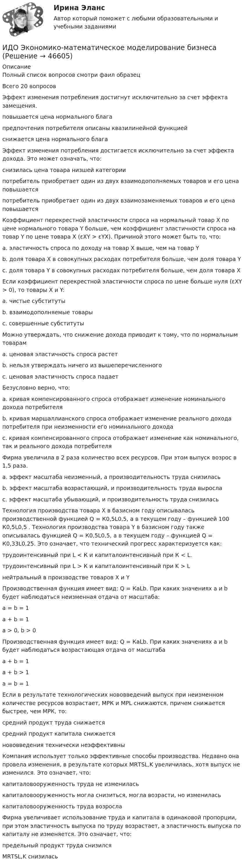     
            Описание
            Полный список вопросов смотри фаил образецВсего 20 вопросовЭффект изменения потребления достигнут исключительно за счет эффекта замещения. повышается цена нормального благапредпочтения потребителя описаны квазилинейной функцией снижается цена нормального благаЭффект изменения потребления достигается исключительно за счет эффекта дохода. Это может означать, что:снизилась цена товара низшей категориипотребитель приобретает один из двух взаимодополняемых товаров и его цена повышаетсяпотребитель приобретает один из двух взаимозаменяемых товаров и его цена повышаетсяКоэффициент перекрестной эластичности спроса на нормальный товар Х по цене нормального товара Y больше, чем коэффициент эластичности спроса на товар Y по цене товара X (εXY > εYX). Причиной этого может быть то, что:a. эластичность спроса по доходу на товар Х выше, чем на товар Yb. доля товара X в совокупных расходах потребителя больше, чем доля товара Yc. доля товара Y в совокупных расходах потребителя больше, чем доля товара XЕсли коэффициент перекрестной эластичности спроса по цене больше нуля (εXY > 0), то товары Х и Y:a. чистые субститутыb. взаимодополняемые товарыc. совершенные субститутыМожно утверждать, что снижение дохода приводит к тому, что по нормальным товарамa. ценовая эластичность спроса растетb. нельзя утверждать ничего из вышеперечисленногоc. ценовая эластичность спроса падаетБезусловно верно, что:a. кривая компенсированного спроса отображает изменение номинального дохода потребителяb. кривая маршаллианского спроса отображает изменение реального дохода потребителя при неизменности его номинального доходаc. кривая компенсированного спроса отображает изменение как номинального, так и реального дохода потребителяФирма увеличила в 2 раза количество всех ресурсов. При этом выпуск возрос в 1,5 раза.a. эффект масштаба неизменный, а производительность труда снизиласьb. эффект масштаба возрастающий, и производительность труда вырослаc. эффект масштаба убывающий, и производительность труда снизиласьТехнология производства товара Х в базисном году описывалась производственной функцией Q = К0,5L0,5, а в текущем году – функцией 100 К0,5L0,5 . Технология производства товара Y в базисном году также описывалась функцией Q = К0,5L0,5, а в текущем году – функцией Q = К0,33L0,25. Это означает, что технический прогресс характеризуется как:трудоинтенсивный при L < К и капиталоинтенсивный при К < L.трудоинтенсивный при L > К и капиталоинтенсивный при K > Lнейтральный в производстве товаров X и YПроизводственная функция имеет вид: Q = КaLb. При каких значениях а и b будет наблюдаться неизменная отдача от масштаба:а = b = 1 а + b = 1a > 0, b > 0Производственная функция имеет вид: Q = КaLb. При каких значениях а и b будет наблюдаться возрастающая отдача от масштабаа + b = 1а + b > 1 а = b = 1Если в результате технологических нововведений выпуск при неизменном количестве ресурсов возрастает, МРК и МРL снижaются, причем снижается быстрее, чем МРК, то: средний продукт труда снижаетсясредний продукт капитала снижаетсянововведения технически неэффективныКомпания использует только эффективные способы производства. Недавно она провела изменения, в результате которых МRТSL,K увеличилась, хотя выпуск не изменился. Это означает, что:капиталовооруженность труда не измениласькапиталовооруженность могла снизиться, могла возрасти, но измениласькапиталовооруженность труда возрослаФирма увеличивает использование труда и капитала в одинаковой пропорции, при этом эластичность выпуска по труду возрастает, а эластичность выпуска по капиталу не изменяется. Это означает, что:предельный продукт труда снизилсяМRТSL,K снизилась  
            
            
            ИДО Экономика и организация предприятий сервиса ИДО Экономико-математическое моделирование бизнесаИДО Экономическая география и регионалистика (тест с ответами) 20 вопросов 100%Иерархическая структура работ (ИСР) проекта служит основой для … Иерархическая структура работ (ИСР) проекта служит основой для … (укажите 3 варианта ответа)иерархическое дерево свойств качества... иерархической структуры работ (ИСР) проекта - это документ, который позволяет всем участникам однозначно толковать термины и элементы структуры, а менеджеру проекта помогает определить границы ответственности членов команды и не допуститьИДО Учет затрат, калькулирование и бюджетирование в отдельных отраслях производственной сферы 20 вопросов 98%ИДО Физика 2023 (ММА)ИДО Физическая культура и спорт (элективные дисциплины) тест с ответами 20 вопросов 100%ИДО Философия ММАИДО Финансовое право (тест с ответами) 20 вопросов 98%ИДО Финансовый менеджмент (тест с ответами) 18 вопросов 94%ИДО Ценообразование 20 вопросов 100% выполнен