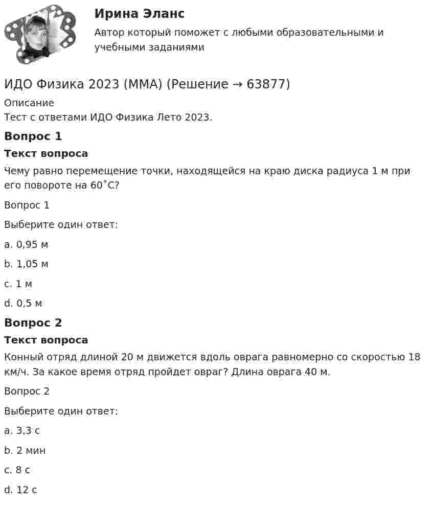     
            Описание
            Тест с ответами ИДО Физика Лето 2023.Вопрос 1Текст вопросаЧему равно перемещение точки, находящейся на краю диска радиуса 1 м при его повороте на 60˚С?Вопрос 1Выберите один ответ:a. 0,95 мb. 1,05 мc. 1 мd. 0,5 мВопрос 2Текст вопросаКонный отряд длиной 20 м движется вдоль оврага равномерно со скоростью 18 км/ч. За какое время отряд пройдет овраг? Длина оврага 40 м.Вопрос 2Выберите один ответ:a. 3,3 сb. 2 минc. 8 сd. 12 с   
            
            
            ИДО Учет затрат, калькулирование и бюджетирование в отдельных отраслях производственной сферы 20 вопросов 98%ИДО Физика 2023 (ММА)ИДО Физическая культура и спорт (элективные дисциплины) тест с ответами 20 вопросов 100%ИДО Философия ММАИДО Финансовое право (тест с ответами) 20 вопросов 98%ИДО Финансовый менеджмент (тест с ответами) 18 вопросов 94%ИДО Ценообразование 20 вопросов 100% выполненИДО Основы экономики ММАИДО Русский язык и культура речи ММАИДО Современные компетенции и философия тренераИДО Стратегия кадрового обеспечения государственной службыИДО Теория организации (тест с ответами) 20 вопросов 100%ИДО Теория организации (тест с ответами) 20 вопросов 90%ИДО Теория управления предприятиями сервиса