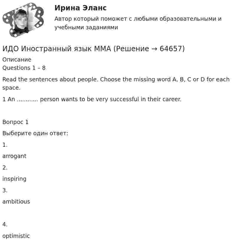      
            Описание
            Questions 1 – 8Read the sentences about people. Choose the missing word A, B, C or D for each space. 1 An ............ person wants to be very successful in their career.Вопрос 1Выберите один ответ:1.arrogant2.inspiring3.ambitious4.optimistic   
            
            
            ИДО Детская литература с основами литературоведения (ММА). Экзаменационный тест! ВЫПОЛНЕН НА 85%ИДО Иностранный язык ММАИДО История ММАИДО История психологии (ММА). Экзаменационный тест! ВЫПОЛНЕН НА 100%ИДО Контроль системы автоматизацииИДО Корпоративное страхование (тест с ответами) 20 вопросов 90%ИДО КСО и международные стандарты (тест с ответами) 20 вопросов 100%ИДО Анатомия ЦНС (ММА). Экзаменационный тест! ВЫПОЛНЕН НА 100%ИДО Аудит (тест с ответами) 20 вопросов 95%... и добрые услуги используются в переговорах посредством участия третьих лиц.ИДО Бухгалтерский учет в внешнеэкономической деятельности (тест с ответами) 20 вопросов 100%ИДО Введение в профессиональную деятельность. Московская международная академия (ММА). Экзаменационный тест! ВЫПОЛНЕН НА 100%ИДО Государственная и муниципальная служба тест с ответами 20 вопросов 98%ИДО Государственные и муниципальные финансы (тест с ответами) 20 вопросов 99%