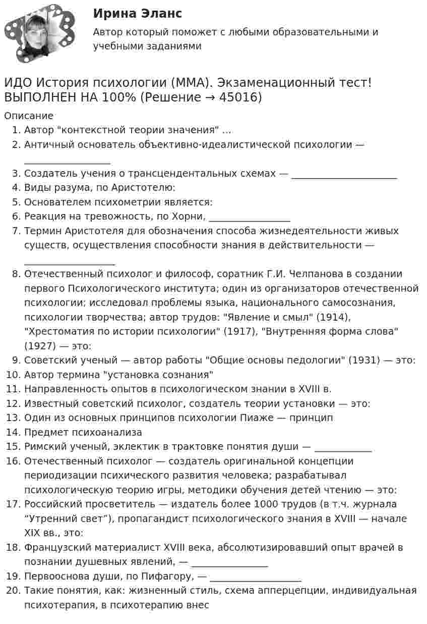    
            Описание
            Автор контекстной теории значения ...Античный основатель объективно-идеалистической психологии — __________________ Создатель учения о трансцендентальных схемах — ______________________ Виды разума, по Аристотелю: Основателем психометрии является: Реакция на тревожность, по Хорни, _________________ Термин Аристотеля для обозначения способа жизнедеятельности живых существ, осуществления способности знания в действительности — ___________________Отечественный психолог и философ, соратник Г.И. Челпанова в создании первого Психологического института; один из организаторов отечественной психологии; исследовал проблемы языка, национального самосознания, психологии творчества; автор трудов: Явление и смыл (1914), Хрестоматия по истории психологии (1917), Внутренняя форма слова (1927) — это:Советский ученый — автор работы Общие основы педологии (1931) — это: Автор термина установка сознания Направленность опытов в психологическом знании в XVIII в. Известный советский психолог, создатель теории установки — это: Один из основных принципов психологии Пиаже — принцип Предмет психоанализа Римский ученый, эклектик в трактовке понятия души — ____________ Отечественный психолог — создатель оригинальной концепции периодизации психического развития человека; разрабатывал психологическую теорию игры, методики обучения детей чтению — это: Российский просветитель — издатель более 1000 трудов (в т.ч. журнала “Утренний свет”), пропагандист психологического знания в XVIII — начале XIX вв., это: Французский материалист XVIII века, абсолютизировавший опыт врачей в познании душевных явлений, — ________________ Первооснова души, по Пифагору, — ___________________ Такие понятия, как: жизненный стиль, схема апперцепции, индивидуальная психотерапия, в психотерапию внес   
            
            
            ИДО История ММАИДО История психологии (ММА). Экзаменационный тест! ВЫПОЛНЕН НА 100%ИДО Контроль системы автоматизацииИДО Корпоративное страхование (тест с ответами) 20 вопросов 90%ИДО КСО и международные стандарты (тест с ответами) 20 вопросов 100%ИДО Лабораторный практикум по бухгалтерскому учету (тест с ответами) 20 вопросов 100%ИДО Логистика (тест с ответами) 20 вопросов 100%... и добрые услуги используются в переговорах посредством участия третьих лиц.ИДО Бухгалтерский учет в внешнеэкономической деятельности (тест с ответами) 20 вопросов 100%ИДО Введение в профессиональную деятельность. Московская международная академия (ММА). Экзаменационный тест! ВЫПОЛНЕН НА 100%ИДО Государственная и муниципальная служба тест с ответами 20 вопросов 98%ИДО Государственные и муниципальные финансы (тест с ответами) 20 вопросов 99%ИДО Деловые коммуникации тест с ответами 20 вопросов 95%ИДО Детская литература с основами литературоведения (ММА). Экзаменационный тест! ВЫПОЛНЕН НА 85%