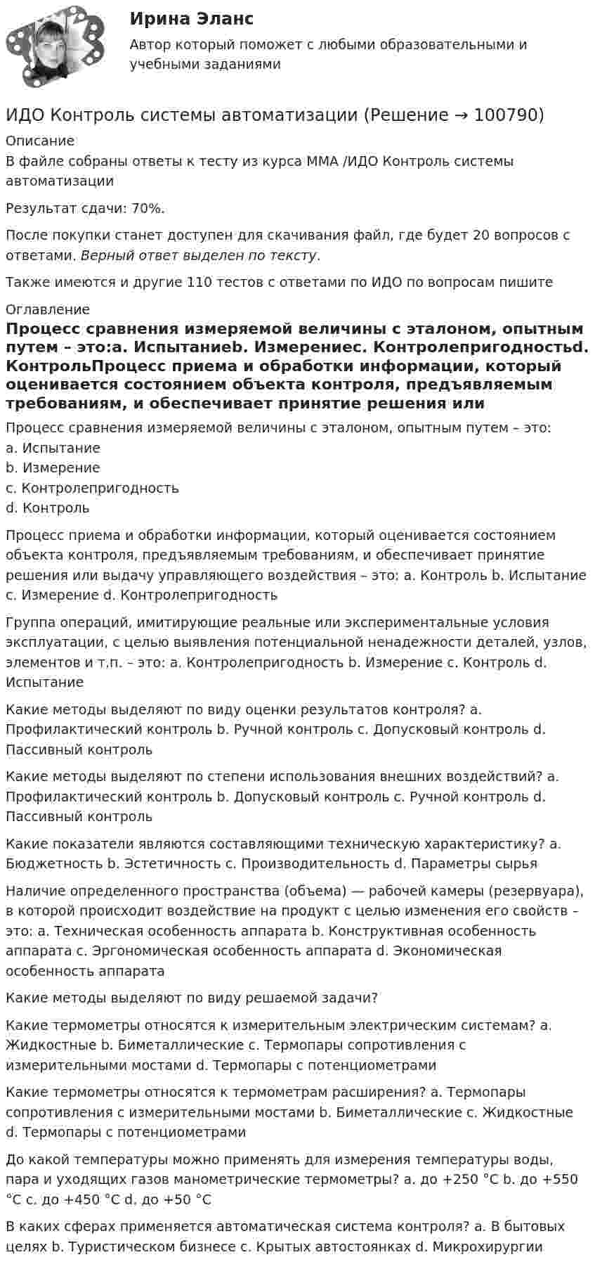     
            Описание
            В файле собраны ответы к тесту из курса ММА /ИДО Контроль системы автоматизацииРезультат сдачи: 70%.После покупки станет доступен для скачивания файл, где будет 20 вопросов с ответами. Верный ответ выделен по тексту.Также имеются и другие 110 тестов с ответами по ИДО по вопросам пишите  
            Оглавление
            Процесс сравнения измеряемой величины с эталоном, опытным путем – это:a. Испытаниеb. Измерениеc. Контролепригодностьd. КонтрольПроцесс приема и обработки информации, который оценивается состоянием объекта контроля, предъявляемым требованиям, и обеспечивает принятие решения или выдачу управляющего воздействия – это: a. Контроль b. Испытание c. Измерение d. КонтролепригодностьГруппа операций, имитирующие реальные или экспериментальные условия эксплуатации, с целью выявления потенциальной ненадежности деталей, узлов, элементов и т.п. – это: a. Контролепригодность b. Измерение c. Контроль d. ИспытаниеКакие методы выделяют по виду оценки результатов контроля? a. Профилактический контроль b. Ручной контроль c. Допусковый контроль d. Пассивный контрольКакие методы выделяют по степени использования внешних воздействий? a. Профилактический контроль b. Допусковый контроль c. Ручной контроль d. Пассивный контрольКакие показатели являются составляющими техническую характеристику? a. Бюджетность b. Эстетичность c. Производительность d. Параметры сырьяНаличие определенного пространства (объема) — рабочей камеры (резервуара), в которой происходит воздействие на продукт с целью изменения его свойств – это: a. Техническая особенность аппарата b. Конструктивная особенность аппарата c. Эргономическая особенность аппарата d. Экономическая особенность аппаратаКакие методы выделяют по виду решаемой задачи?Какие термометры относятся к измерительным электрическим системам? a. Жидкостные b. Биметаллические c. Термопары сопротивления с измерительными мостами d. Термопары с потенциометрамиКакие термометры относятся к термометрам расширения? a. Термопары сопротивления с измерительными мостами b. Биметаллические c. Жидкостные d. Термопары с потенциометрами До какой температуры можно применять для измерения температуры воды, пара и уходящих газов манометрические термометры? a. до +250 °С b. до +550 °С c. до +450 °С d. до +50 °СВ каких сферах применяется автоматическая система контроля? a. В бытовых целях b. Туристическом бизнесе c. Крытых автостоянках d. Микрохирургии   
            
            
            ИДО История психологии (ММА). Экзаменационный тест! ВЫПОЛНЕН НА 100%ИДО Контроль системы автоматизацииИДО Корпоративное страхование (тест с ответами) 20 вопросов 90%ИДО КСО и международные стандарты (тест с ответами) 20 вопросов 100%ИДО Лабораторный практикум по бухгалтерскому учету (тест с ответами) 20 вопросов 100%ИДО Логистика (тест с ответами) 20 вопросов 100%ИДО Маркетинг ИДО Бухгалтерский учет в внешнеэкономической деятельности (тест с ответами) 20 вопросов 100%ИДО Введение в профессиональную деятельность. Московская международная академия (ММА). Экзаменационный тест! ВЫПОЛНЕН НА 100%ИДО Государственная и муниципальная служба тест с ответами 20 вопросов 98%ИДО Государственные и муниципальные финансы (тест с ответами) 20 вопросов 99%ИДО Деловые коммуникации тест с ответами 20 вопросов 95%ИДО Детская литература с основами литературоведения (ММА). Экзаменационный тест! ВЫПОЛНЕН НА 85%ИДО Иностранный язык ММА