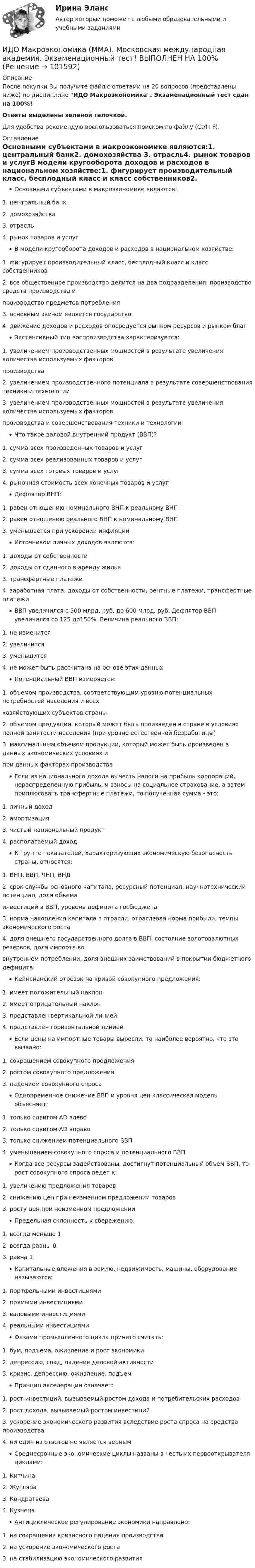       
            Описание
            После покупки Вы получите файл с ответами на 20 вопросов (представлены ниже) по дисциплине ИДО Макроэкономика. Экзаменационный тест сдан на 100%!Ответы выделены зеленой галочкой.Для удобства рекомендую воспользоваться поиском по файлу (Ctrl+F). 
            Оглавление
            Основными субъектами в макроэкономике являются:1. центральный банк2. домохозяйства 3. отрасль4. рынок товаров и услугВ модели кругооборота доходов и расходов в национальном хозяйстве:1. фигурирует производительный класс, бесплодный класс и класс собственников2. все общественное производство делится на два подразделения: производство средств производства ипроизводство предметов потребления3. основным звеном является государство4. движение доходов и расходов опосредуется рынком ресурсов и рынком благ Экстенсивный тип воспроизводства характеризуется:1. увеличением производственных мощностей в результате увеличения количества используемых факторовпроизводства2. увеличением производственного потенциала в результате совершенствования техники и технологии3. увеличением производственных мощностей в результате увеличения количества используемых факторовпроизводства и совершенствования техники и технологииЧто такое валовой внутренний продукт (ВВП)?1. сумма всех произведенных товаров и услуг2. сумма всех реализованных товаров и услуг3. сумма всех готовых товаров и услуг4. рыночная стоимость всех конечных товаров и услуг Дефлятор ВНП:1. равен отношению номинального ВНП к реальному ВНП 2. равен отношению реального ВНП к номинальному ВНП3. уменьшается при ускорении инфляцииИсточником личных доходов являются:1. доходы от собственности2. доходы от сданного в аренду жилья3. трансфертные платежи4. заработная плата, доходы от собственности, рентные платежи, трансфертные платежи ВВП увеличился с 500 млрд. руб. до 600 млрд. руб. Дефлятор ВВП увеличился со 125 до150%. Величина реального ВВП:1. не изменится 2. увеличится3. уменьшится4. не может быть рассчитана на основе этих данныхПотенциальный ВВП измеряется:1. объемом производства, соответствующим уровню потенциальных потребностей населения и всеххозяйствующих субъектов страны2. объемом продукции, который может быть произведен в стране в условиях полной занятости населения (при уровне естественной безработицы)3. максимальным объемом продукции, который может быть произведен в данных экономических условиях ипри данных факторах производстваЕсли из национального дохода вычесть налоги на прибыль корпораций, нераспределенную прибыль, и взносы на социальное страхование, а затем приплюсовать трансфертные платежи, то полученная сумма - это:1. личный доход 2. амортизация3. чистый национальный продукт4. располагаемый доходК группе показателей, характеризующих экономическую безопасность страны, относятся:1. ВНП, ВВП, ЧНП, ВНД2. срок службы основного капитала, ресурсный потенциал, научнотехнический потенциал, доля объемаинвестиций в ВВП, уровень дефицита госбюджета3. норма накопления капитала в отрасли, отраслевая норма прибыли, темпы экономического роста4. доля внешнего государственного долга в ВВП, состояние золотовалютных резервов, доля импорта вовнутреннем потреблении, доля внешних заимствований в покрытии бюджетного дефицитаКейнсианский отрезок на кривой совокупного предложения:1. имеет положительный наклон2. имеет отрицательный наклон3. представлен вертикальной линией4. представлен горизонтальной линией Если цены на импортные товары выросли, то наиболее вероятно, что это вызвано:1. сокращением совокупного предложения2. ростом совокупного предложения3. падением совокупного спросаОдновременное снижение ВВП и уровня цен классическая модель объясняет:1. только сдвигом AD влево2. только сдвигом AD вправо3. только снижением потенциального ВВП4. уменьшением совокупного спроса и потенциального ВВП Когда все ресурсы задействованы, достигнут потенциальный объем ВВП, то рост совокупного спроса ведет к:1. увеличению предложения товаров2. снижению цен при неизменном предложении товаров3. росту цен при неизменном предложении Предельная склонность к сбережению:1. всегда меньше 1 2. всегда равны 03. равна 1Капитальные вложения в землю, недвижимость, машины, оборудование называются:1. портфельными инвестициями2. прямыми инвестициями3. валовыми инвестициями4. реальными инвестициями Фазами промышленного цикла принято считать:1. бум, подъема, оживление и рост экономики2. депрессию, спад, падение деловой активности3. кризис, депрессию, оживление, подъем Принцип акселерации означает:1. рост инвестиций, вызываемый ростом дохода и потребительских расходов2. рост дохода, вызываемый ростом инвестиций3. ускорение экономического развития вследствие роста спроса на средства производства4. ни один из ответов не является вернымСреднесрочные экономические циклы названы в честь их первооткрывателя циклами:1. Китчина2. Жугляра 3. Кондратьева4. КузнецаАнтициклическое регулирование экономики направлено:1. на сокращение кризисного падения производства2. на ускорение экономического роста3. на стабилизацию экономического развития   