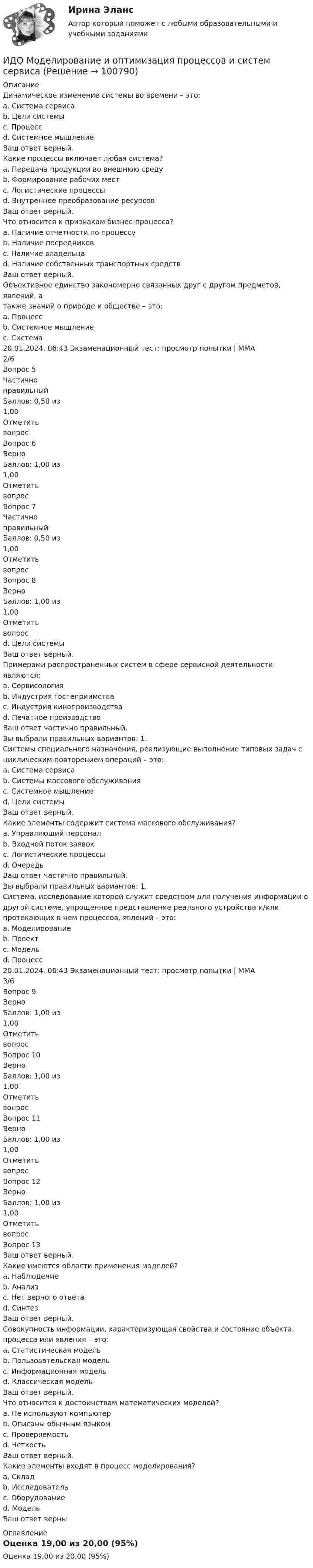     
            Описание
            Динамическое изменение системы во времени – это:a. Система сервисаb. Цели системыc. Процессd. Системное мышлениеВаш ответ верный.Какие процессы включает любая система?a. Передача продукции во внешнюю средуb. Формирование рабочих местc. Логистические процессыd. Внутреннее преобразование ресурсовВаш ответ верный.Что относится к признакам бизнес-процесса?a. Наличие отчетности по процессуb. Наличие посредниковc. Наличие владельцаd. Наличие собственных транспортных средствВаш ответ верный.Объективное единство закономерно связанных друг с другом предметов, явлений, атакже знаний о природе и обществе – это:a. Процессb. Системное мышлениеc. Система20.01.2024, 06:43 Экзаменационный тест: просмотр попытки | ММА 2/6Вопрос 5ЧастичноправильныйБаллов: 0,50 из1,00ОтметитьвопросВопрос 6ВерноБаллов: 1,00 из1,00ОтметитьвопросВопрос 7ЧастичноправильныйБаллов: 0,50 из1,00ОтметитьвопросВопрос 8ВерноБаллов: 1,00 из1,00Отметитьвопросd. Цели системыВаш ответ верный.Примерами распространенных систем в сфере сервисной деятельности являются:a. Сервисологияb. Индустрия гостеприимстваc. Индустрия кинопроизводстваd. Печатное производствоВаш ответ частично правильный.Вы выбрали правильных вариантов: 1.Системы специального назначения, реализующие выполнение типовых задач сциклическим повторением операций – это:a. Система сервисаb. Системы массового обслуживанияc. Системное мышлениеd. Цели системыВаш ответ верный.Какие элементы содержит система массового обслуживания?a. Управляющий персоналb. Входной поток заявокc. Логистические процессыd. ОчередьВаш ответ частично правильный.Вы выбрали правильных вариантов: 1.Система, исследование которой служит средством для получения информации одругой системе, упрощенное представление реального устройства и/илипротекающих в нем процессов, явлений – это:a. Моделированиеb. Проектc. Модельd. Процесс20.01.2024, 06:43 Экзаменационный тест: просмотр попытки | ММА 3/6Вопрос 9ВерноБаллов: 1,00 из1,00ОтметитьвопросВопрос 10ВерноБаллов: 1,00 из1,00ОтметитьвопросВопрос 11ВерноБаллов: 1,00 из1,00ОтметитьвопросВопрос 12ВерноБаллов: 1,00 из1,00ОтметитьвопросВопрос 13Ваш ответ верный.Какие имеются области применения моделей?a. Наблюдениеb. Анализc. Нет верного ответаd. СинтезВаш ответ верный.Совокупность информации, характеризующая свойства и состояние объекта,процесса или явления – это:a. Статистическая модельb. Пользовательская модельc. Информационная модельd. Классическая модельВаш ответ верный.Что относится к достоинствам математических моделей?a. Не используют компьютерb. Описаны обычным языкомc. Проверяемостьd. ЧеткостьВаш ответ верный.Какие элементы входят в процесс моделирования?a. Складb. Исследовательc. Оборудованиеd. МодельВаш ответ верны 
            Оглавление
            Оценка 19,00 из 20,00 (95%)  
            
            
            (ИДО / ММА) Методы принятия управленческих решений - ответы на тестИДО Моделирование и оптимизация процессов и систем сервисаИДО Налоговый учет (тест с ответами) 20 вопросов 75%ИДО Общая психологияИДО Основы государственного и муниципального управления (тест с ответами) 20 вопросов 95%ИДО Основы экономики ММАИДО Русский язык и культура речи ММАИДО Лабораторный практикум по бухгалтерскому учету (тест с ответами) 20 вопросов 100%ИДО Логистика (тест с ответами) 20 вопросов 100%ИДО Маркетинг ИДО Математические методы исследования операцийИДО Международные стандарты аудита (тест с ответами) 20 вопросов 100%ИДО Методология научного исследования (тест с ответами) 20 вопросов 100%ИДО Мировой рынок ценных бумаг (тест с ответами) 17 вопросов 100%