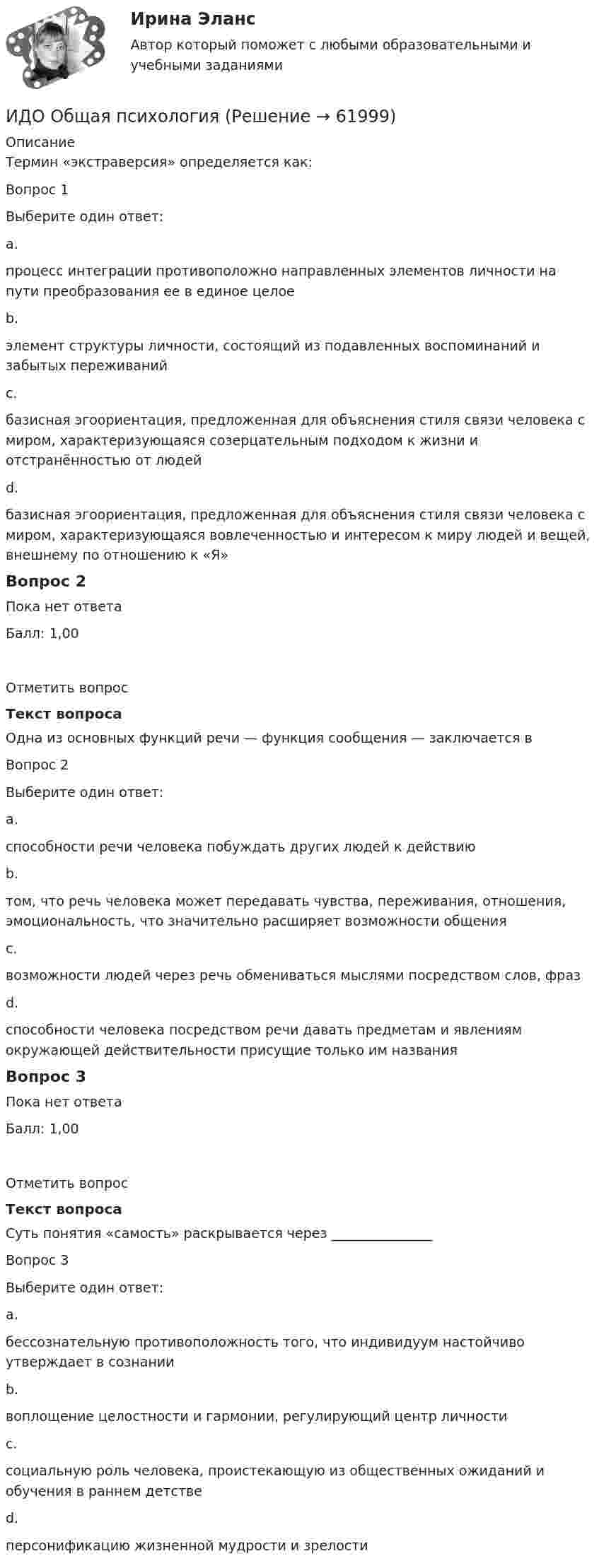      
            Описание
            Термин «экстраверсия» определяется как:Вопрос 1Выберите один ответ:a.процесс интеграции противоположно направленных элементов личности на пути преобразования ее в единое целоеb.элемент структуры личности, состоящий из подавленных воспоминаний и забытых переживанийc.базисная эгоориентация, предложенная для объяснения стиля связи человека с миром, характеризующаяся созерцательным подходом к жизни и отстранённостью от людейd.базисная эгоориентация, предложенная для объяснения стиля связи человека с миром, характеризующаяся вовлеченностью и интересом к миру людей и вещей, внешнему по отношению к «Я»Вопрос 2Пока нет ответаБалл: 1,00Отметить вопросТекст вопросаОдна из основных функций речи — функция сообщения — заключается вВопрос 2Выберите один ответ:a.способности речи человека побуждать других людей к действиюb.том, что речь человека может передавать чувства, переживания, отношения, эмоциональность, что значительно расширяет возможности общенияc.возможности людей через речь обмениваться мыслями посредством слов, фразd.способности человека посредством речи давать предметам и явлениям окружающей действительности присущие только им названияВопрос 3Пока нет ответаБалл: 1,00Отметить вопросТекст вопросаСуть понятия «самость» раскрывается через _______________Вопрос 3Выберите один ответ:a.бессознательную противоположность того, что индивидуум настойчиво утверждает в сознанииb.воплощение целостности и гармонии, регулирующий центр личностиc.социальную роль человека, проистекающую из общественных ожиданий и обучения в раннем детствеd.персонификацию жизненной мудрости и зрелости   
            
            
            ИДО Налоговый учет (тест с ответами) 20 вопросов 75%ИДО Общая психологияИДО Основы государственного и муниципального управления (тест с ответами) 20 вопросов 95%ИДО Основы экономики ММАИДО Русский язык и культура речи ММАИДО Современные компетенции и философия тренераИДО Стратегия кадрового обеспечения государственной службыИДО Маркетинг ИДО Математические методы исследования операцийИДО Международные стандарты аудита (тест с ответами) 20 вопросов 100%ИДО Методология научного исследования (тест с ответами) 20 вопросов 100%ИДО Мировой рынок ценных бумаг (тест с ответами) 17 вопросов 100%[ИДО / ММА] Комплексный экономический анализ - Ответы на тест(ИДО / ММА) Методы принятия управленческих решений - ответы на тест