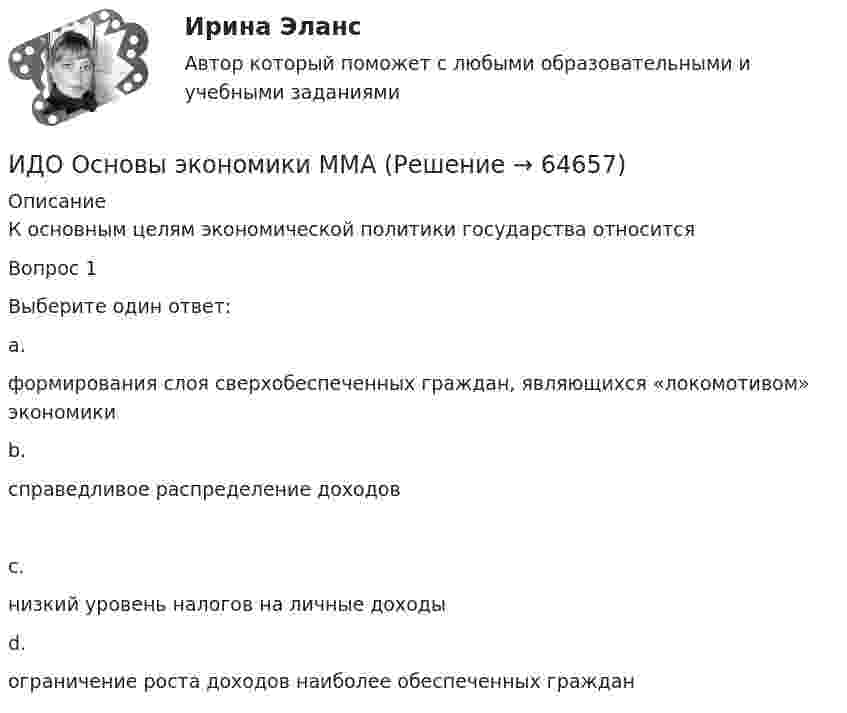      
            Описание
            К основным целям экономической политики государства относитсяВопрос 1Выберите один ответ:a.формирования слоя сверхобеспеченных граждан, являющихся «локомотивом» экономикиb.справедливое распределение доходовc.низкий уровень налогов на личные доходыd.ограничение роста доходов наиболее обеспеченных граждан   
            
            
            ИДО Основы государственного и муниципального управления (тест с ответами) 20 вопросов 95%ИДО Основы экономики ММАИДО Русский язык и культура речи ММАИДО Современные компетенции и философия тренераИДО Стратегия кадрового обеспечения государственной службыИДО Теория организации (тест с ответами) 20 вопросов 100%ИДО Теория организации (тест с ответами) 20 вопросов 90%ИДО Международные стандарты аудита (тест с ответами) 20 вопросов 100%ИДО Методология научного исследования (тест с ответами) 20 вопросов 100%ИДО Мировой рынок ценных бумаг (тест с ответами) 17 вопросов 100%[ИДО / ММА] Комплексный экономический анализ - Ответы на тест(ИДО / ММА) Методы принятия управленческих решений - ответы на тестИДО Моделирование и оптимизация процессов и систем сервисаИДО Налоговый учет (тест с ответами) 20 вопросов 75%