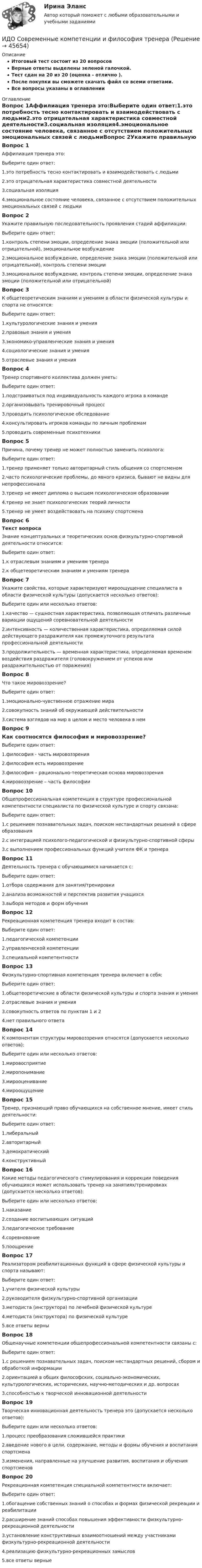     
            Описание
            Итоговый тест состоит из 20 вопросовВерные ответы выделены зеленой галочкой.Тест сдан на 20 из 20 (оценка - отлично ).После покупки вы сможете скачать файл со всеми ответами.Все вопросы указаны в оглавлении 
            Оглавление
            Вопрос 1Аффилиация тренера это:Выберите один ответ:1.это потребность тесно контактировать и взаимодействовать с людьми2.это отрицательная характеристика совместной деятельности3.социальная изоляция4.эмоциональное состояние человека, связанное с отсутствием положительных эмоциональных связей с людьмиВопрос 2Укажите правильную последовательность проявления стадий аффилиации:Выберите один ответ:1.контроль степени эмоции, определение знака эмоции (положительной или отрицательной), эмоциональное возбуждение2.эмоциональное возбуждение, определение знака эмоции (положительной или отрицательной), контроль степени эмоции3.эмоциональное возбуждение, контроль степени эмоции, определение знака эмоции (положительной или отрицательной)Вопрос 3К общетеоретическим знаниям и умениям в области физической культуры и спорта не относятся:Выберите один ответ:1.культурологические знания и умения2.правовые знания и умения3.экономико-управленческие знания и умения4.социологические знания и умения5.отраслевые знания и уменияВопрос 4Тренер спортивного коллектива должен уметь:Выберите один ответ:1.подстраиваться под индивидуальность каждого игрока в команде2.организовывать тренировочный процесс3.проводить психологическое обследование4.консультировать игроков команды по личным проблемам5.проводить современные психотехникиВопрос 5Причина, почему тренер не может полностью заменить психолога:Выберите один ответ:1.тренер применяет только авторитарный стиль общения со спортсменом2.часто психологические проблемы, до явного кризиса, бывают не видны для непрофессионала3.тренер не имеет диплома о высшем психологическом образовании4.тренер не знает психологических теорий личности5.тренер не умеет воздействовать на психику спортсменаВопрос 6Текст вопросаЗнание концептуальных и теоретических основ физкультурно-спортивной деятельности относится:Выберите один ответ:1.к отраслевым знаниям и умениям тренера2.к общетеоретическим знаниям и умениям тренераВопрос 7Укажите свойства, которые характеризуют мироощущение специалиста в области физической культуры (допускается несколько ответов):Выберите один или несколько ответов:1.качество — сущностная характеристика, позволяющая отличать различные вариации ощущений соревновательной деятельности2.интенсивность — количественная характеристика, определяемая силой действующего раздражителя как промежуточного результата профессиональной деятельности3.продолжительность — временная характеристика, определяемая временем воздействия раздражителя (головокружением от успехов или раздражительностью от поражения)Вопрос 8Что такое мировоззрение?Выберите один ответ:1.эмоционально-чувственное отражение мира2.совокупность знаний об окружающей действительности3.система взглядов на мир в целом и место человека в немВопрос 9Как соотносятся философия и мировоззрение?Выберите один ответ:1.философия - часть мировоззрения2.философия есть мировоззрение3.философия – рационально-теоретическая основа мировоззрения4.мировоззрение – часть философииВопрос 10Общепрофессиональная компетенция в структуре профессиональной компетентности специалиста по физической культуре и спорту связана:Выберите один ответ:1.с решением познавательных задач, поиском нестандартных решений в сфере образования2.с интеграцией психолого-педагогической и физкультурно-спортивной сферы3.с выполнением профессиональных функций учителя ФК и тренераВопрос 11Деятельность тренера с обучающимися начинается с:Выберите один ответ:1.отбора содержания для занятия/тренировки2.анализа возможностей и перспектив развития учащихся3.выбора методов и форм обученияВопрос 12Рекреационная компетенция тренера входит в состав:Выберите один ответ:1.педагогической компетенции2.управленческой компетенции3.специальной компетентностиВопрос 13Физкультурно-спортивная компетенция тренера включает в себя:Выберите один ответ:1.общетеоретические в области физической культуры и спорта знания и умения2.отраслевые знания и умения3.совокупность ответов по пунктам 1 и 24.нет правильного ответаВопрос 14К компонентам структуры мировоззрения относятся (допускается несколько ответов):Выберите один или несколько ответов:1.мировосприятие2.миропонимание3.мирооценивание4.мироощущениеВопрос 15Тренер, признающий право обучающихся на собственное мнение, имеет стиль деятельности:Выберите один ответ:1.либеральный2.авторитарный3.демократический4.конструктивныйВопрос 16Какие методы педагогического стимулирования и коррекции поведения обучающихся может использовать тренер на занятиях/тренировках (допускается несколько ответов):Выберите один или несколько ответов:1.наказание2.создание воспитывающих ситуаций3.педагогическое требование4.соревнование5.поощрениеВопрос 17Реализатором реабилитационных функций в сфере физической культуры и спорта называют:Выберите один ответ:1.учителя физической культуры2.руководителя физкультурно-спортивной организации3.методиста (инструктора) по лечебной физической культуре4.методиста (инструктора) по физической культуре5.все ответы верныВопрос 18Общенаучные компетенции общепрофессиональной компетентности связаны с:Выберите один ответ:1.с решением познавательных задач, поиском нестандартных решений, сбором и обработкой информации2.ориентацией в общих философских, социально-экономических, культурологических, исторических, научно-методических и др. вопросах3.способностью к творческой инновационной деятельностиВопрос 19Творческая инновационная деятельность тренера это (допускается несколько ответов):Выберите один или несколько ответов:1.процесс преобразования сложившейся практики2.введение нового в цели, содержание, методы и формы обучения и воспитания спортсмена3.изменения, направленные на улучшение развития, воспитания и обучения спортсменовВопрос 20Рекреационная компетенция специальной компетентности включает:Выберите один ответ:1.обогащение собственных знаний о способах и формах физической рекреации и реабилитации2.расширение знаний способах повышения эффективности физкультурно-рекреационной деятельности3.установление конструктивных взаимоотношений между участниками физкультурно-рекреационной деятельности4.реализацию физкультурно-рекреационных замыслов5.все ответы верные 
            
            
            ИДО Русский язык и культура речи ММАИДО Современные компетенции и философия тренераИДО Стратегия кадрового обеспечения государственной службыИДО Теория организации (тест с ответами) 20 вопросов 100%ИДО Теория организации (тест с ответами) 20 вопросов 90%ИДО Теория управления предприятиями сервисаИДО Управление персоналом ИДО Мировой рынок ценных бумаг (тест с ответами) 17 вопросов 100%[ИДО / ММА] Комплексный экономический анализ - Ответы на тест(ИДО / ММА) Методы принятия управленческих решений - ответы на тестИДО Моделирование и оптимизация процессов и систем сервисаИДО Налоговый учет (тест с ответами) 20 вопросов 75%ИДО Общая психологияИДО Основы государственного и муниципального управления (тест с ответами) 20 вопросов 95%