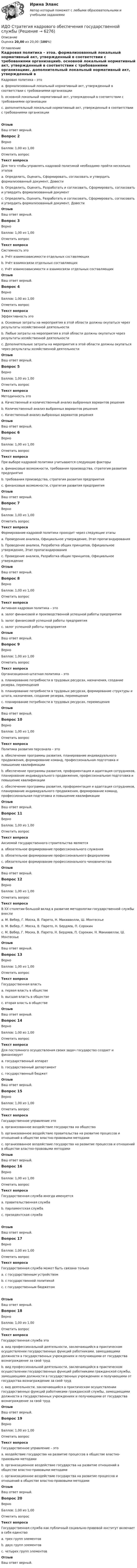      
          Описание
          Оценка 20,00 из 20,00 (100%) 
          Оглавление
          Кадровая политика – этоa. формализованный локальный нормативный акт, утвержденный в соответствии с требованиями организацииb. основной локальный нормативный акт, утвержденный в соответствии с требованиями организацииc. дополнительный локальный нормативный акт, утвержденный в соответствии с требованиями организацииОтзывВаш ответ верный.Вопрос 2ВерноБаллов: 1,00 из 1,00Отметить вопросТекст вопросаДля того чтобы управлять кадровой политикой необходимо пройти несколько этаповa. Определить, Оценить, Сформировать, согласовать и утвердить формализованный документ, Довестиb. Определить, Оценить, Разработать и согласовать, Сформировать, согласовать и утвердить формализованный документc. Определить, Оценить, Разработать и согласовать, Сформировать, согласовать и утвердить формализованный документ, ДовестиОтзывВаш ответ верный.Вопрос 3ВерноБаллов: 1,00 из 1,00Отметить вопросТекст вопросаСистемность этоa. Учёт взаимозависимости отдельных составляющихb. Учёт взаимосвязи отдельных составляющихc. Учёт взаимозависимости и взаимосвязи отдельных составляющихОтзывВаш ответ верный.Вопрос 4ВерноБаллов: 1,00 из 1,00Отметить вопросТекст вопросаЭффективность этоa. Основные затраты на мероприятия в этой области должны окупаться через результаты хозяйственной деятельностиb. Любые затраты на мероприятия в этой области должны окупаться через результаты хозяйственной деятельностиc. Дополнительные затраты на мероприятия в этой области должны окупаться через результаты хозяйственной деятельностиОтзывВаш ответ верный.Вопрос 5ВерноБаллов: 1,00 из 1,00Отметить вопросТекст вопросаМетодичность этоa. Качественный и количественный анализ выбранных вариантов решенияb. Количественный анализ выбранных вариантов решенияc. Качественный анализ выбранных вариантов решенияОтзывВаш ответ верный.Вопрос 6ВерноБаллов: 1,00 из 1,00Отметить вопросТекст вопросаПри выборе кадровой политики учитываются следующие факторыa. финансовые возможности, требования производства, стратегия развития предприятияb. требования производства, стратегия развития предприятияc. финансовые возможности, стратегия развития предприятияОтзывВаш ответ верный.Вопрос 7ВерноБаллов: 1,00 из 1,00Отметить вопросТекст вопросаФормирование кадровой политики проходит через следующие этапыa. Проведение анализа, Официальное утверждение, Этап пропагандированияb. Проведение анализа, Разработка общих принципов, Официальное утверждение, Этап пропагандированияc. Проведение анализа, Разработка общих принципов, Официальное утверждениеОтзывВаш ответ верный.Вопрос 8ВерноБаллов: 1,00 из 1,00Отметить вопросТекст вопросаАктивная кадровая политика – этоa. залог финансовой и производственной успешной работы предприятияb. залог финансовой успешной работы предприятияc. залог успешной работы предприятияОтзывВаш ответ верный.Вопрос 9ВерноБаллов: 1,00 из 1,00Отметить вопросТекст вопросаОрганизационно-штатная политика – этоa. планирование потребности в трудовых ресурсах, назначения, создание резерва, перемещенияb. планирование потребности в трудовых ресурсах, формирование структуры и штата, назначения, создание резерва, перемещенияc. планирование потребности в трудовых ресурсах, перемещенияОтзывВаш ответ верный.Вопрос 10ВерноБаллов: 1,00 из 1,00Отметить вопросТекст вопросаПолитика развития персонала – этоa. обеспечение программы развития, планирование индивидуального продвижения, формирование команд, профессиональная подготовка и повышение квалификацииb. обеспечение программы развития, профориентация и адаптация сотрудников, планирование индивидуального продвижения, профессиональная подготовка и повышение квалификацииc. обеспечение программы развития, профориентация и адаптация сотрудников, планирование индивидуального продвижения, формирование команд, профессиональная подготовка и повышение квалификацииОтзывВаш ответ верный.Вопрос 11ВерноБаллов: 1,00 из 1,00Отметить вопросТекст вопросаАксиомой государственного строительства являетсяa. обязательное формирование профессионального служенияb. обязательное формирование профессионального федерализмаc. обязательное формирование профессионального чиновничестваОтзывВаш ответ верный.Вопрос 12ВерноБаллов: 1,00 из 1,00Отметить вопросТекст вопросаВ ХХ столетии большой вклад в развитие методологии государственной службы внеслиa.  М. Вебер, Г. Моска, В. Парето, Н. Макиавелли, Ш. Монтескьеb. М. Вебер, Г. Моска, В. Парето, Н. Бердяев, П. Сорокинc. М. Вебер, Г. Моска, В. Парето, Н. Бердяев, П. Сорокин, Н. Макиавелли, Ш. МонтескьеОтзывВаш ответ верный.Вопрос 13ВерноБаллов: 1,00 из 1,00Отметить вопросТекст вопросаГосударственная властьa. первая власть в обществеb. высшая власть в обществеc. вторая власть в обществеОтзывВаш ответ верный.Вопрос 14ВерноБаллов: 1,00 из 1,00Отметить вопросТекст вопросаДля постоянного осуществления своих задач государство создает и финансируетa. государственный аппаратb. государственный департаментc. государственный бюджетОтзывВаш ответ верный.Вопрос 15ВерноБаллов: 1,00 из 1,00Отметить вопросТекст вопросаГосударственное управление этоa. организованное воздействие государства на обществоb. организованное воздействие правительства на развитие процессов и отношений в обществе властно-правовыми методамиc. организованное воздействие государства на развитие процессов и отношений в обществе властно-правовыми методамиОтзывВаш ответ верный.Вопрос 16ВерноБаллов: 1,00 из 1,00Отметить вопросТекст вопросаГосударственная служба иногда именуетсяa. правительственная службаb. парламентская службаc. президентская службаОтзывВаш ответ верный.Вопрос 17ВерноБаллов: 1,00 из 1,00Отметить вопросТекст вопросаГосударственная служба может быть связана толькоa. с государственным устройствомb. с государственной политикойc. с государственным бюджетомОтзывВаш ответ верный.Вопрос 18ВерноБаллов: 1,00 из 1,00Отметить вопросТекст вопросаГосударственная служба этоa. вид профессиональной деятельности, заключающийся в практическом осуществлении государственных функций работниками, замещающими должности в государственных учреждениях и получающими от государства вознаграждение за свой трудb. вид профессиональной деятельности, заключающийся в практическом осуществлении государственных функций работниками гражданской службы, замещающими должности в государственных учреждениях и получающими от государства вознаграждение за свой трудc. вид деятельности, заключающийся в практическом осуществлении государственных функций работниками гражданской службы, замещающими должности в государственных учреждениях и получающими от государства вознаграждение за свой трудОтзывВаш ответ верный.Вопрос 19ВерноБаллов: 1,00 из 1,00Отметить вопросТекст вопросаГосударственное управление – этоa. воздействие государства на развитие процессов в обществе властно-правовыми методамиb. организационное воздействие государства на развитие отношений в обществе властно-правовыми методамиc. организационное воздействие государства на развитие процессов и отношений в обществе властно-правовыми методамиОтзывВаш ответ верный.Вопрос 20ВерноБаллов: 1,00 из 1,00Отметить вопросТекст вопросаГосударственная служба как публичный социально-правовой институт включает в себя единствоa. трех групп элементовb. двух групп элементовc. четырех групп элементовОтзывВаш ответ верный. 
            
            
            ИДО Современные компетенции и философия тренераИДО Стратегия кадрового обеспечения государственной службыИДО Теория организации (тест с ответами) 20 вопросов 100%ИДО Теория организации (тест с ответами) 20 вопросов 90%ИДО Теория управления предприятиями сервисаИДО Управление персоналом ИДО Учет затрат, калькулирование и бюджетирование в отдельных отраслях производственной сферы 20 вопросов 98%[ИДО / ММА] Комплексный экономический анализ - Ответы на тест(ИДО / ММА) Методы принятия управленческих решений - ответы на тестИДО Моделирование и оптимизация процессов и систем сервисаИДО Налоговый учет (тест с ответами) 20 вопросов 75%ИДО Общая психологияИДО Основы государственного и муниципального управления (тест с ответами) 20 вопросов 95%ИДО Основы экономики ММА